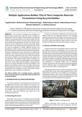 International Research Journal of Engineering and Technology (IRJET) e-ISSN: 2395-0056
Volume: 09 Issue: 06 | Jun 2022 www.irjet.net p-ISSN: 2395-0072
© 2022, IRJET | Impact Factor value: 7.529 | ISO 9001:2008 Certified Journal | Page 1306
Multiple Applications Rubber Tiles & Their Composite Materials
Formulations Using Recycled Rubber
Naguib Saleh1, Mohamed Eyad2, Mohamed Nagy3, Abdulrahman Ashraf4, Abdelrahman Fawzy5,
Mostafa Abdelaziz6, and Rahma Hassan7
1Doctor, Department of Mechanical engineering, Canadian International College (CIC), Cairo, Egypt
2,3,4,5,6,7Students, Department of Mechanical engineering, Canadian International College (CIC), Cairo, Egypt
---------------------------------------------------------------------***---------------------------------------------------------------------
Abstract - This research investigates the production of
flexible rubber powder tiles using tire waste in addition to
polyurethane resin as a binder. The material is aneco-friendly
solution to a growing problem in the world, rubber tires are
mostly discarded or burned to extract their reinforced steel
wires instead of being properly recycled. The results of this
research can be considered as a way of recovering rubber
waste. Various trials of experimental work that were carried
out and are explained in details. Different particle size
distributions, rubber contents, and tests were examined and
then tested. Characterization analysis of tensile, compression,
hardness, and aging tests were carried out to evaluate the
composites. The results conclude that the amount of rubber
used is too large compared to the resin, which increases the
percentage of rubber in the formulations, thus using more
recycled waste. The benefits of waste rubber composites are
that they are an inexpensive, lightweight, and economical
solution for waste rubber disposal. Rubber composites led to
their use in energy absorption and thermal insulation. The
flexible characteristics of the resin and rubber blend allow
these composites to be used in avarietyofapplications. Results
clarified that the composite can work very well for various
applications, such as soft floors and barriers.
Key Words: Rubber tiles, recycling process, composite
material, polyurethane resin,flexiblerubberpowder,and
vulcanized rubber.
1. INTRODUCTION & LITERATURE REVIEW
Due to the expansion in manufacturing of vehicles and
the significant increase in the numbers of scrap tires in
landfills, which consumes lots of space and endanger the
nearby inhabitants due to the environmental hazards of the
tires landfill. This fact initiated the need to get rid of the
scrap tires in the most efficient way which led to the
recycling of rubber [1].
1.1 Recycling Overview
Recycling is the process of collecting and processing
materials that would otherwise be discarded like garbage
and turning them into new products. It is challenging to find
ways to produce more energy and reduce waste production
while minimizing limited natural resources [2].
Every year, worldwide,1.6billionnewtiresandaround1
billion used tires are produced. However, the recycling
industry only processes 100 million tires per year [3]. This
fact explains the size of the problem and clarifies that there
has to be a quick and effective step in order to solve this
problem for both environmental and economic reasons.
1.2 History of Rubber Recycling
Scrap tires have been recycled for nearly a century, but
the market has grown significantly over the past two
decades due to the increase in applications that have led to
the innovation in manufacturing currently shown.Recycling
of waste rubber has been done to some extent by the rubber
industry almost from its inception, and the first commercial
activities in rubber recycling, by reclaiming, began not long
after vulcanization wasdeveloped.Recyclingrubberthrough
the production of recycled rubber was of sufficient
commercial interest in the 19th centuryforthedevelopment
of three different types of remedial procedures. Figure 1
shows part of the rubber recycling process.
Although most tires and tire wasteareproducedinChina
with about 60% of the total world production [4]. In the
United States and Europe, new problems are emerging in
developing countries, such as poor management of waste
and obsolete technologies, weak environmental policies,and
social problems (such as illegal tire burning) [5].
Figure 1: Rubber recycling process
Various researches were carried out to study the
manufacturing of rubber tiles, their composites, and their
properties.
 