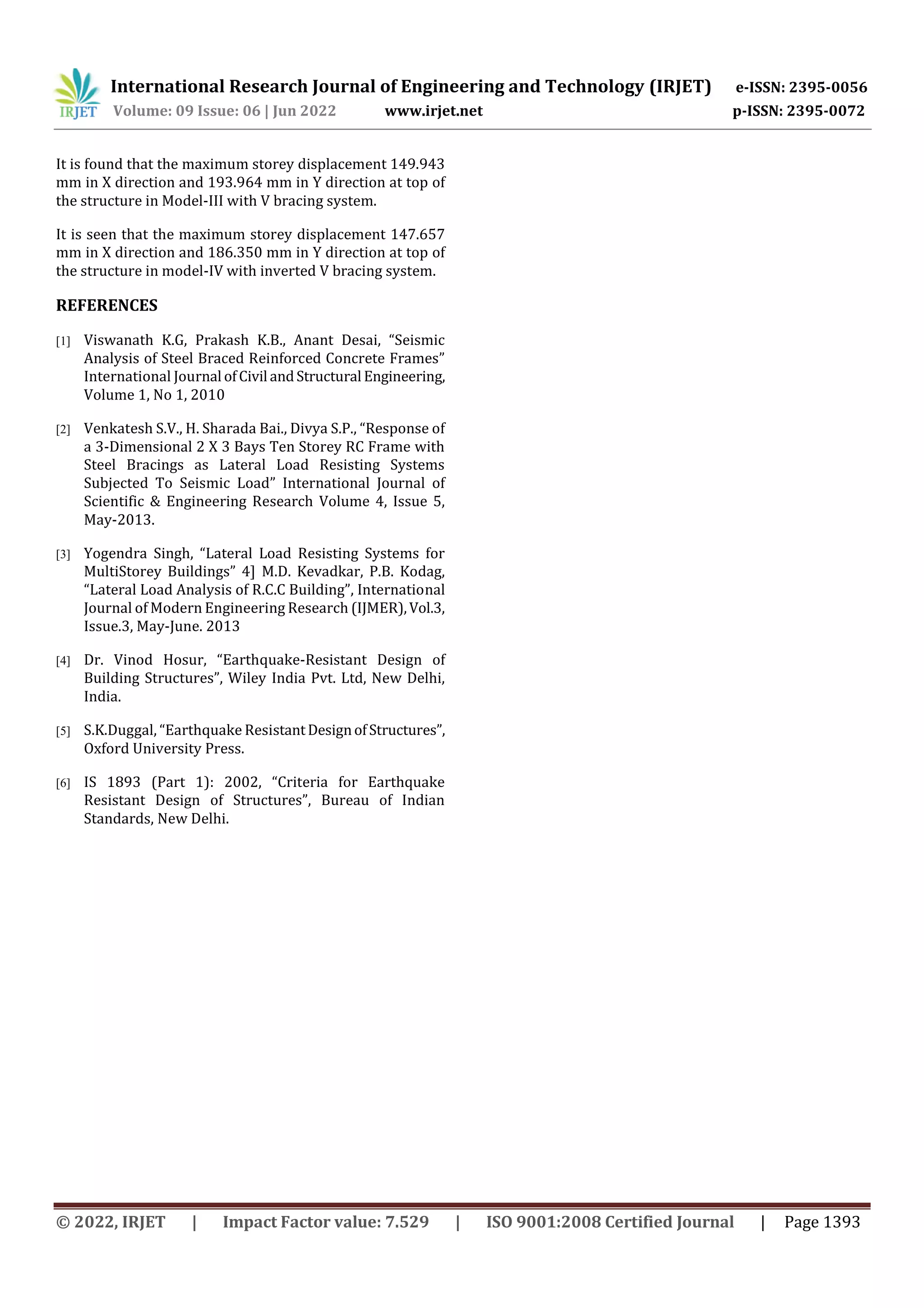 International Research Journal of Engineering and Technology (IRJET) e-ISSN: 2395-0056
Volume: 09 Issue: 06 | Jun 2022 www.irjet.net p-ISSN: 2395-0072
© 2022, IRJET | Impact Factor value: 7.529 | ISO 9001:2008 Certified Journal | Page 1393
It is found that the maximum storey displacement 149.943
mm in X direction and 193.964 mm in Y direction at top of
the structure in Model-III with V bracing system.
It is seen that the maximum storey displacement 147.657
mm in X direction and 186.350 mm in Y direction at top of
the structure in model-IV with inverted V bracing system.
REFERENCES
[1] Viswanath K.G, Prakash K.B., Anant Desai, “Seismic
Analysis of Steel Braced Reinforced Concrete Frames”
International Journal ofCivil andStructural Engineering,
Volume 1, No 1, 2010
[2] Venkatesh S.V., H. Sharada Bai., Divya S.P., “Response of
a 3-Dimensional 2 X 3 Bays Ten Storey RC Frame with
Steel Bracings as Lateral Load Resisting Systems
Subjected To Seismic Load” International Journal of
Scientific & Engineering Research Volume 4, Issue 5,
May-2013.
[3] Yogendra Singh, “Lateral Load Resisting Systems for
MultiStorey Buildings” 4] M.D. Kevadkar, P.B. Kodag,
“Lateral Load Analysis of R.C.C Building”, International
Journal of Modern Engineering Research (IJMER),Vol.3,
Issue.3, May-June. 2013
[4] Dr. Vinod Hosur, “Earthquake-Resistant Design of
Building Structures”, Wiley India Pvt. Ltd, New Delhi,
India.
[5] S.K.Duggal, “Earthquake ResistantDesignofStructures”,
Oxford University Press.
[6] IS 1893 (Part 1): 2002, “Criteria for Earthquake
Resistant Design of Structures”, Bureau of Indian
Standards, New Delhi.
 