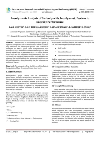 International Research Journal of Engineering and Technology (IRJET) e-ISSN: 2395-0056
Volume: 09 Issue: 06 | Jun 2022 www.irjet.net p-ISSN: 2395-0072
© 2022, IRJET | Impact Factor value: 7.529 | ISO 9001:2008 Certified Journal | Page 1398
Aerodynamic Analysis of Car body with Aerodynamic Devices to
Improve Performance
V.V.R. MURTHY1, D.K.V. TIRUMALA REDDY2, D. VINAY PRAKASH3, D. SATEESH4, D. ESAKU5
1Associate Professor, Department of Mechanical Engineering, Nadimpalli Satyanarayana Raju Institute of
Technology, Visakhapatnam, Andhra Pradesh, India
2,3,4,5 Student, Mechanical Engineering, Nadimpalli Satyanarayana Raju Institute of Technology, Visakhapatnam,
Andhra Pradesh, India
---------------------------------------------------------------------***---------------------------------------------------------------------
Abstract - This research is about analysis of the effects of
different Aerodynamic add on devices on the vehicle to reduce
drag and make the vehicle fuel efficient. The 3D model is
developed in ANSYS Space claim. Computational fluid
dynamics (CFD) is performed tounderstandtheeffectsofthese
add on devices. CFD is performed in ANSYS Fluent module.
Drag Coefficient, lift coefficient, drag force and lift force are
calculated and compared. The results are analyzed and it was
observed that optimized body has better drag coefficient and
lift coefficient which helps improving the fuel economy and
stability of the car.
Keywords: Aerodynamics, Drag Coefficient,LiftCoefficient,
Computational fluid dynamics, Stream lined body.
1. INTRODUCTION
Aerodynamics plays crucial role in Automobile’s
performance. Initially, aerodynamics was used in racing to
increase performance of the race cars to increase the race
pace. But when fuel economy became a factor in road
vehicles due to high pricesoffuel, automobilemanufacturers
started to make changes to road cars by making them more
streamlined and adding diffusers to reduce drag and
improve fuel economy.
There will be different types of forces acting on a vehicle
when it is moving. One of the forces that is acting against the
flow of the vehicle is Drag Force. Reduction of thisdragforce
helps in making a vehicle more fuel efficient and stable
vehicle. The basic formula to calculate the overall drag is
given by:
So, our aim is to reduce the drag and lift forces acting on the
car. We have analyzed 3 different models.
Bluff model
Streamlined model
Streamlined model with diffuser.
And the results were noted and due to changes in the shape
of the car body the drag reduction was observed which in
return will increase the fuel efficiency of the car.
1.1 Computational Fluid Dynamics
CFD analysis consists of three main steps: Pre-Processing,
Processing and Post-Processing. It is used to simulate fluid
flow using computers with accurate results. We have used
ANSYS Space Claim to design the Car models and ANSYS
Fluent module to analyze the pressure contour, velocity
contour, drag coefficient, lift coefficient, drag and lift forces
of the models.
1.2 Concept of Streamlining
A body is stream lined when the air flow separationislow
when compared to a bluff body whose air flow separation is
high which causes a lot of pressuredrag.Astreamlinedbody
has less pressure drag which in turn results in overall
reduction in drag. A stream lined body is sleek and much
easier to force such body through a fluid. So, we designed a
car model with streamlined shape.
1.3 Diffuser
A diffuser, in an automobile, is a curvedsectionofthecarrear
which improves the car's aerodynamic properties by
improving the transition between the high-velocity airflow
underneath the car and the much slower velocity in ambient
atmosphere. The aft part of the car is where usually the
diffuser is located. The diffuser helpsinmakingtheairflowat
the exit is at the same pressure and same speed of the
ambient.