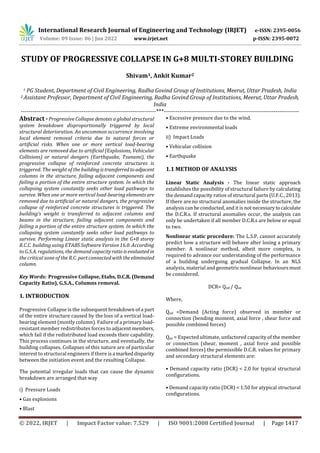 International Research Journal of Engineering and Technology (IRJET) e-ISSN: 2395-0056
Volume: 09 Issue: 06 | Jun 2022 www.irjet.net p-ISSN: 2395-0072
© 2022, IRJET | Impact Factor value: 7.529 | ISO 9001:2008 Certified Journal | Page 1417
STUDY OF PROGRESSIVE COLLAPSE IN G+8 MULTI-STOREY BUILDING
Shivam1, Ankit Kumar2
1 PG Student, Department of Civil Engineering, Radha Govind Group of Institutions, Meerut, Uttar Pradesh, India
2 Assistant Professor, Department of Civil Engineering, Radha Govind Group of Institutions, Meerut, Uttar Pradesh,
India
---------------------------------------------------------------------***---------------------------------------------------------------------
Abstract -Progressive Collapse denotes a global structural
system breakdown disproportionally triggered by local
structural deterioration. An uncommon occurrence involving
local element removal criteria due to natural forces or
artificial risks. When one or more vertical load-bearing
elements are removed due to artificial (Explosions, Vehicular
Collisions) or natural dangers (Earthquake, Tsunami), the
progressive collapse of reinforced concrete structures is
triggered. The weight of the buildingistransferredtoadjacent
columns in the structure, failing adjacent components and
failing a portion of the entire structure system. In which the
collapsing system constantly seeks other load pathways to
survive. When one or more vertical load-bearing elements are
removed due to artificial or natural dangers, the progressive
collapse of reinforced concrete structures is triggered. The
building's weight is transferred to adjacent columns and
beams in the structure, failing adjacent components and
failing a portion of the entire structure system. In which the
collapsing system constantly seeks other load pathways to
survive. Performing Linear static analysis in the G+8 storey
R.C.C. building using ETABS Software Version 16.0. According
to G.S.A. regulations, the demand capacityratio isevaluatedin
the critical zone of the R.C. part connected with theeliminated
column.
Key Words: Progressive Collapse, Etabs, D.C.R.(Demand
Capacity Ratio), G.S.A., Columns removal.
1. INTRODUCTION
Progressive Collapse is the subsequent breakdown of a part
of the entire structure caused by the loss of a vertical load-
bearing element (mostly column). Failure of a primary load-
resistant member redistributes forces to adjacent members,
which fail if the redistributed load exceeds their capability.
This process continues in the structure, and eventually, the
building collapses. Collapses of this nature are of particular
interest to structural engineers if there is a markeddisparity
between the initiation event and the resulting Collapse.
The potential irregular loads that can cause the dynamic
breakdown are arranged that way
i) Pressure Loads
• Gas explosions
• Blast
• Excessive pressure due to the wind.
• Extreme environmental loads
ii) Impact Loads
• Vehicular collision
• Earthquake
1.1 METHOD OF ANALYSIS
Linear Static Analysis - The linear static approach
establishes the possibility of structural failure by calculating
the demand capacity ratios of structural parts (U.F.C., 2013).
If there are no structural anomalies inside the structure, the
analysis can be conducted, and it is not necessarytocalculate
the D.C.R.s. If structural anomalies occur, the analysis can
only be undertaken if all member D.C.R.s are below or equal
to two.
Nonlinear static procedure: The L.S.P. cannot accurately
predict how a structure will behave after losing a primary
member. A nonlinear method, albeit more complex, is
required to advance our understanding of the performance
of a building undergoing gradual Collapse. In an NLS
analysis, material and geometric nonlinear behavioursmust
be considered.
DCR= Qud / Que
Where,
Qud =Demand (Acting force) observed in member or
connection (bending moment, axial force , shear force and
possible combined forces)
Que = Expected ultimate, unfactored capacity of the member
or connection (shear, moment , axial force and possible
combined forces) the permissible D.C.R. values for primary
and secondary structural elements are:
• Demand capacity ratio (DCR) < 2.0 for typical structural
configurations.
• Demand capacity ratio (DCR) < 1.50 for atypical structural
configurations.
 