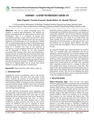 International Research Journal of Engineering and Technology (IRJET) e-ISSN: 2395-0056
© 2022, IRJET | Impact Factor value: 7.529 | ISO 9001:2008 Certified Journal | Page 1464
6’APART – A STEP TO PREVENT COVID-19
Mihir Paghdal1, Parinda Pranami2, Shubh Mehta3, Dr. Shanthi Therese4
1,2,3 B.Tech student, Information Technology, Thadomal Shahani Engineering College, Mumbai, India
4Associate Professor, Dept. of Information Technology, Thadomal Shahani Engineering College, Mumbai, India
------------------------------------------------------------------------***-----------------------------------------------------------------------
Abstract- The era of mobile technology opens the
windows to android app development. The websites are
getting overshadowed by the advancements in Native APP
development. Thus, it is convenient to change from
conventional websites to apps, which has become a major
part of our daily routine. Considering the easy use and more
preference to Android Apps, we are introducing 6’ APART
APP, an android application that helps in analyzing if people
are maintaining Social Distance among themselves while
being in a crowded area. Due to the outbreak of
Coronavirus, a lot has changed in the world. The new normal
will be impossible if citizens do not take necessary
precautions like wearing a face mask and maintaining a
distance of 6 feet at all times but there will come times when
individuals will have to go out for work, use public transport.
Police personnel will be able to make sure if citizens are
following the rules of Social Distancing, just with the help of
this app. During these situations, 6’ APART APP would be a
great tool in helping people also by letting them decide
whether or not they should enter a crowded place.
Keywords - Object Detection, CNN, YOLO v3, XML, UI
1. INTRODUCTION
Stopping the spread of pandemics, such as the present
COVID-19 pandemic and those that may strike in the
future, requires the practice of social distance. Social
distancing is defined by the US Centers for Disease Control
and Prevention (CDC) as keeping at least 6 feet between
yourself and other people outside of your home, refraining
from gathering in groups, staying out of crowded places,
and avoiding mass gatherings.
The CDC currently recommends social separation and
wearing masks as the best ways to prevent COVID-19 from
spreading, and experts believe that some type of social
distancing will be required in the near future. Despite the
necessity of social distancing and rules to enforce
compliance, adoption has been delayed and at times
insufficient in some locations. Not only for the current
context of COVID-19, but also to respond to future
pandemics, it is critical to understand what drives social-
distancing uptake and adherence, and how these drivers
vary for various individuals. Social distancing and
protective actions in general are linked to a multitude of
demographic and attitudinal characteristics, perceptions of
community standards, and structural elements including
the ability to work from home, according to research from
previous epidemics. For many of us, living inside our
home, having all of the essential conveniences, and still
being able to work from home is a blessing, but this is not
the situation for our doctors, police officers, and other
Corona front lines and fighters. This is the motivation for
the app.
By using the 6’APART app, Police personnel can record a
video of a crowded place and understand who all are
taking the respective measures to avoid the spread of the
novel Coronavirus. With the advancement in finding the
vaccine for covid-19, various governments of the world are
ensuring certain relaxations in the rules and regulations
about staying at home. With the ongoing unlock in India,
people have started going out for their jobs, attending
other important matters and for a change of mind too,
since people have stayed at home for a long time. This
leads to the risk of breaking the Social Distancing rules in
public places like Railway stations, restaurants and other
rejuvenation centers. This led to the thinking that there
has to be one app that allows users to understand whether
or not they should visit that place.
2. RELATED WORK
Object Detection Apps - There are just a few object
detection applications for social distance, but we identified
one named "1point5"[1] that helps maintain track of social
distance. When a device enters your 1.5 parameter radius,
the app looks for nearby mobile devices and alerts you.
The phone vibrates and a notification is sent to you. It's a
friendly nudge in the right direction to diffuse the issue.
Family members' devices, for example, can be excluded.
This program can also calculate the hazard rate. This
software has the constraint that if the user switches off
Bluetooth on his phone, the required output will not be
received. We are well aware that keeping Bluetooth on our
phones is not viable because it consumes a significant
amount of battery power. This has the disadvantage that
what if another device in the user's vicinity does not have
Bluetooth connectivity? 1point5[1] also allows you to
Volume: 09 Issue: 06 | June 2022 www.irjet.net p-ISSN: 2395-0072
 