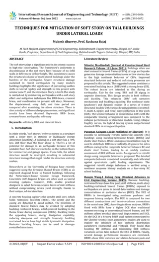 International Research Journal of Engineering and Technology (IRJET) e-ISSN: 2395-0056
Volume: 09 Issue: 06 | June 2022 www.irjet.net p-ISSN: 2395-0072
© 2022, IRJET | Impact Factor value: 7.529 | ISO 9001:2008 Certified Journal | Page 1525
TECHNIQUES FOR MITIGATION OF SOFT STORY ON TALL BUILDINGS
UNDER LATERAL LOADS
Mukesh dhurvey, Prof. Rachana Bajaj
M.Tech Student, Department of Civil Engineering, Rabindranath Tagore University, Bhopal, MP, India
Guide, Professor, Department of Civil Engineering, Rabindranath Tagore University, Bhopal, MP, India
-------------------------------------------------------------------------***-----------------------------------------------------------------------
ABSTRACT
The soft story plays a significant role in its seismic success
in high-rise construction. The framework's uniformity is
discontinuous at the soft story level because of no infill
walls or differences in floor height. This consistency causes
the structural collapse of multi-stored buildings under the
burdens of the earthquake. Severe structural damage
sustained in recent earthquakes by many modern
buildings highlights the significance of preventing sudden
shifts in lateral rigidity and strength in this project with
seismic zone V, and the structural Story is G+26.The study
is carried out by considering earthquakes with a soft-story
effect and mitigation techniques like BRB-brace, crescent
brace, and combination to prevent soft story. Moreover,
the displacement, story drift, and time period are
compared after examining the above structure. There is
also a study of different design parameters, and significant
results have been obtained. Keywords: BRB- brace,
crescent-brace, earthquake, soft-story
Keywords: soft story, BRB, and crescent brace.
1. Introduction
In other words, "soft stories" refer to stories in a structure
with a lower level of stiffness or inadequate energy
absorption (ductility). A building on a soft-story has a 70%
less stiff floor than the floor above it. There's a lot of
potential for damage in an earthquake because of this
unstable floor. Soft stories tend to be on the bottom floors
for commercial and garage spaces. If one falls, the whole
structure would be destroyed, resulting in substantial
structural damage that might render the structure entirely
useless.
Researchers at the University of Bologna have recently
suggested using the Crescent Shaped Braces (CSB) as an
improved diagonal brace in framed buildings, following
the Performance-Based Seismic Design framework.
Concentric stiff diagonal braces are often used as lateral
resisting systems. However, CSBs enable practical
designers to select between several levels of side stiffness
without compromising device yield strength, thanks to
their unique, ad-hoc structure.
A concrete housing supports the slender steel core, which
holds restrained bracelets (BRBs). The center and the
casing are detached to avoid contact. The problems of
standard braced frames may be avoided by adopting
buckling reinforced braces, which prevent buckling in the
theme brace during compression (BRBs). Buckling limits
the appealing brace's energy dissipation capability,
reducing steepness and strength. Inversely, buckling
restrained braces have high stable hysteretic dissipation.
Restraint buckling braces can be used in damage-
controlled structures.
Literature Review
Niloufar Mashhadiali (Journal of Constructional Steel
Research Volume 181, June 2021): Buildings often use
steel concentric braced frames (CBFs). A large earthquake
generates damage concentration in one or few stories due
to the high nonlinear behavior of CBFs. Improved
structural behavior and reduced soft-story processes are
proposed in this article. The suggested system combines a
restrained buckling brace (BRB) with a strong brace (SB).
The robust braces are intended to flex during an
earthquake. Tale by the story, BRB and SB zigzag in
opposite directions. This design results in both stiffness
and ductility. This enhances CBFs' soft narrative
mechanisms and buckling capability. The nonlinear static
(pushover) and dynamic studies of a series of 6-story
structural models with various bracing patterns (inverted-
V, multi-X, zipper, and Hexa) were performed in this work
(IDA). The seismic behavior of conventional CBFs with the
comparable bracing arrangement was compared to the
collapse performance of structural models. Using collapse
fragility curves, the hybrid bracing system outperformed
standard CBFs in strong earthquakes.
Panumas Saingam (2020 Published by Elsevier): It is
possible to seismically retrofit reinforced concrete (RC)
buildings using buckling-restrained braces (BRBs) and
elastic steel frames. While analogous linearization may be
used to distribute BRB sizes vertically, it ignores the extra
stiffness owing to the composite behavior between RC and
elastic steel frames, leading to an unduly cautious
assessment of BRB stiffness needs. An approach to retrofit
design using composite behavior is proposed. The detailed
composite behavior is modeled numerically and calibrated
against quasi-static cyclic loading experiments. The
suggested retrofit design technique is verified using a
nonlinear response history analysis on a four-story RC
school building.
Hanqin Wang,1 Yulong Feng (Hindawi Advances in
Civil Engineering Volume 2019): Because buckling-
restrained braces have low post-yield stiffness, multi-story
buckling-restrained braced frames (BRBFs) exposed to
earthquakes are prone to lateral deformations and damage
concentrations at particular stories (DCE). The DCE of
BRBFs is investigated using nonlinear pushover and
response history analysis. The DCE is compared for two
different constructions and beam-to-column connections
in the mainframe (MF). According to these analyses, BRBFs
fitted with BRBs have a higher DCE than traditional
moment-resisting or conventional braced frames, and MF
stiffness affects residual structural displacement and DCE.
On the DCE of a 6-story BRBF dual system constructed to
the Chinese seismic code, parametric studies are used to
explore the influence of two stiffness distribution
parameters (horizontal and vertical). They found that
boosting MF stiffness and minimizing BRB stiffness
variations across tales reduced the DCE of BRBFs. Finally,
several damage performance measures are correlated.
BRBFs show little statistical correlation between peak and
 