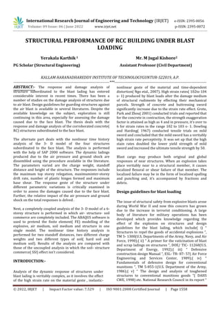 International Research Journal of Engineering and Technology (IRJET) e-ISSN: 2395-0056
Volume: 09 Issue: 06 | June 2022 www.irjet.net p-ISSN: 2395-0072
© 2022, IRJET | Impact Factor value: 7.529 | ISO 9001:2008 Certified Journal | Page 1558
STRUCTURAL PERFORMANCE OF RCC BUILDING UNDER BLAST
LOADING
Yerakala Karthik 1 Mr. M Jugal Kishore2
PG Scholar (Structural Engineering) Assistant Professor (Civil Department)
KALLAM HARANADHAREDDY INSTITUTE OF TECHNOLOGYGUNTUR-522019, A.P.
--------------------------------------------------------------------------***-----------------------------------------------------------------------
ABSTRACT:- The response and damage analysis of
structure subordinated to the blast lading has entered
considerable interest in recent times. There has been a
number of studies on the damage analysis of structures due
to air blast. Design guidelines for guarding structures against
the air blast is available in several literatures. Despite the
available knowledge on the subject, exploration is still
continuing in this area, especially for assessing the damage
caused due to the face blast. The thesis deals with the
response and damage analysis of the corroborated concrete(
RC) structures subordinated to the face blast.
The alternate part deals with the nonlinear time history
analysis of the 3- D model of the four structures
subordinated to the face blast. The analysis is performed
with the help of SAP 2000 software. The dynamic ladings
produced due to the air pressure and ground shock are
dissembled using the procedure available in the literature.
The parameters varied are the charge weight, standoff
distance and height of the structure. The responses include
the maximum top storey relegation, maximuminter-storey
drift rate, number of plastic hinges formed and maximum
base shear. The response geste of the structure under
different parametric variations is critically examined in
order to assess the damages caused due to the face blast.
Further, the relative impact of the air pressure and ground
shock on the total responses is delved .
Next, a completely coupled analysis of the 3- D model of a 6-
storey structure is performed in which air- structure- soil
commerce are completely included. The ABAQUS software is
used to pretend the finite element( FE) modelling of the
explosive, air medium, soil medium and structure in one
single model. The nonlinear time history analysis is
performed for two standoff distances, two different charge
weights and two different types of soil( hard soil and
medium soil). Results of the analysis are compared with
those of the uncoupled analysis in which the soil- structure
commerce( SSI) effect isn't considered.
INTRODUCTION:-
Analysis of the dynamic response of structures under
blast lading is veritably complex, as it involves the effect
of the high strain rate on the material geste , inelastic-
nonlinear geste of the material and time-dependent
distortion( Ngo etal., 2007). High strain rates( 102to 104
s- 1) produced by blast loads alter the damage medium
of structural rudiments by effecting their mechanical
parcels. Strength of concrete and buttressing sword
significantly increase due to the strain rate effect. Grote,
Park and Zhou( 2001) conducted trials and reported that
for the concrete in contraction, the strength exaggeration
factor is attained as high as 4 and in pressure, it's over to
6 for strain rates in the range 102 to 103 s- 1. Dowling
and Harding( 1967) conducted tensile trials on mild
sword and concluded that the mild sword has a veritably
high strain rate perceptivity. It was set up that the high
stain rates doubled the lower yield strength of mild
sword and increased the ultimate tensile strength by 50.
Blast cargo may produce both original and global
responses of near structures. When an explosion takes
place veritably near to a structural member, it causes
localized flexural or shear failure of that member. The
localized failure may be in the form of localized spalling
and punching and, it's accompanied by fractions and
debris.
Design guidelines for blast loading
The issue of structural safety from explosive blasts arose
during World War II and now this concern has grown
due to the increase in terrorist conditioning. A large
body of literature for military operations has been
developed which provides knowledge regarding the
effect of the explosion on structures and design
guidelines for the blast lading, which include( i) “
Structures to repel the goods of accidental explosions ”,
TM 5- 1300(U.S. Departments of the Army, Navy, and Air
Force, 1990);( ii) “ A primer for the vaticination of blast
and scrap ladings on structures ”, DOE/ TIC- 11268(U.S.
Department of Energy, 1992);( iii) “ Defensive
construction design Manual ”, ESL- TR- 87- 57( Air Force
Engineering and Services Center, 1989);( iv) “
Fundamentals of defensive design for conventional
munitions ”, TM 5-855-1(U.S. Department of the Army,
1986);( v) “ The design and analysis of toughened
structures to conventional munitions goods ”( DAHS
CWE, 1998) etc. National Research Council in its report “
 