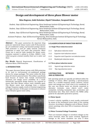 International Research Journal of Engineering and Technology (IRJET) e-ISSN: 2395-0056
Volume: 09 Issue: 06 | June 2022 www.irjet.net p-ISSN: 2395-0072
© 2022, IRJET | Impact Factor value: 7.529 | ISO 9001:2008 Certified Journal | Page 1564
Design and development of three phase Blower motor
Iklas Bagwan, Ankit Kalaskar, Dipali Tulsankar, Swapnali Desai.
Student, Dept. Of Electrical Engineering, Shree Santkrupa Institute Of Engineering & Technology, Karad,
Maharashtra, India.
Student, Dept. Of Electrical Engineering, Shree Santkrupa Institute Of Engineering & Technology, Karad,
Maharashtra, India.
Student, Dept. Of Electrical Engineering, Shree Santkrupa Institute Of Engineering & Technology, Karad,
Maharashtra, India.
Assistant Professor, Dept. Of Electrical Engineering, Shree Santkrupa Institute Of Engineering & Technology,
Karad, Maharashtra, India.
---------------------------------------------------------------------***---------------------------------------------------------------------
Abstract - This paper summarizes the important thing
points for material for blower motors with IP 68 protection
for air-conditioned cooling roof-mounted package devices.
IP68 protection is used for safety towards continuous
submersion in water and entire dust protection. Motor
Frame size is used for India standard for blower motor.
Insulation material is utilized in H-Class. CRNGO ( Cold-
rolled non-grain oriented metallic) Steel use in stator and
Rotor.
Key Words: Material Requirement, Classifications of
Induction Motor, IP68 Protection.
1. INTRODUCTION
This paper discusses blower motors with IP68 protection
to be used in roof-mounted air-conditioned package
devices for unique packages. This motor within the three
phase AC electric powered motor. This utility is specifically
hard because of factors that include environmental
situations and voltage source instability. As a result,
fantastically specialised design features are required to
ensure that their Blower motors reach reliability goals.
This Blower motor does advantage from a constant
voltage/ frequency supply, results in Constant magnetizing
flux stages and pace. In this paper are discusses to enhance
motor lifestyles against water safety.
2.CLASSIFICATION OF INDUCTION MOTOR
2.1 Single Phase induction motor
2.1.1 Split phase induction motor
2.1.2 Capacitor start induction motors
2.1.3 Capacitor start Capacitor run induction motor
2.1.4 Shaded pole induction motor
2.2 Three phase induction motor
3.INTERACTION BETWEEN MOTORS
AND ALTERNATOR
Safe operating speeds are typically pre-defined within the
rankings of motors. When operating a special-purpose
motor on a variable frequency power, however, several
motor and manage pace traits want to be considered. In
this case, two blower motor are directly connected to
alternator terminals; some objects aren't under
manipulate, including manipulate type, acceleration and
deceleration time. They don’t observe the NEMA utility
guide for AC adjustable speed drive systems.
3.1 Motor Speed:
A motor's velocity capability is most usually constrained
by means of the mechanical stress limits of the rotating
structure. According to obligation cycle of Blower, blower
motors paintings extra than 50% at maximum alternator
frequency.
3.2 Motor Terminal Voltage Transients:
There are transient voltages or overshoot voltages on the
motor terminals, when the motor overload. Significant
damage to the motor insulation can arise if those
Fig -1: Blower motor.
2.2.1 Squirrel cage induction motor
2.2.2 Slip ring induction motor
 