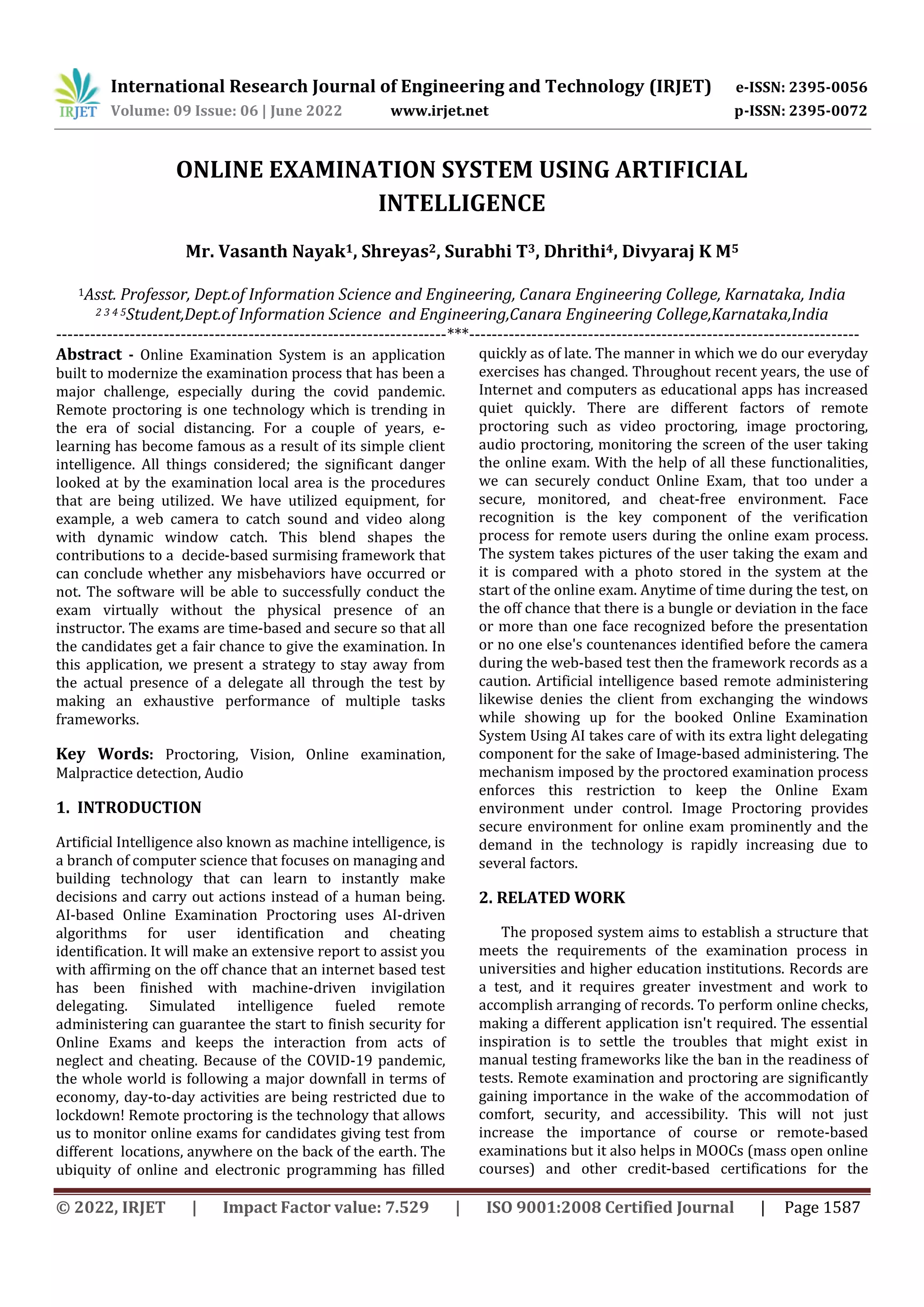 International Research Journal of Engineering and Technology (IRJET) e-ISSN: 2395-0056
Volume: 09 Issue: 06 | June 2022 www.irjet.net p-ISSN: 2395-0072
© 2022, IRJET | Impact Factor value: 7.529 | ISO 9001:2008 Certified Journal | Page 1587
ONLINE EXAMINATION SYSTEM USING ARTIFICIAL
INTELLIGENCE
Mr. Vasanth Nayak1, Shreyas2, Surabhi T3, Dhrithi4, Divyaraj K M5
1Asst. Professor, Dept.of Information Science and Engineering, Canara Engineering College, Karnataka, India
2 3 4 5Student,Dept.of Information Science and Engineering,Canara Engineering College,Karnataka,India
---------------------------------------------------------------------***---------------------------------------------------------------------
Abstract - Online Examination System is an application
built to modernize the examination process that has been a
major challenge, especially during the covid pandemic.
Remote proctoring is one technology which is trending in
the era of social distancing. For a couple of years, e-
learning has become famous as a result of its simple client
intelligence. All things considered; the significant danger
looked at by the examination local area is the procedures
that are being utilized. We have utilized equipment, for
example, a web camera to catch sound and video along
with dynamic window catch. This blend shapes the
contributions to a decide-based surmising framework that
can conclude whether any misbehaviors have occurred or
not. The software will be able to successfully conduct the
exam virtually without the physical presence of an
instructor. The exams are time-based and secure so that all
the candidates get a fair chance to give the examination. In
this application, we present a strategy to stay away from
the actual presence of a delegate all through the test by
making an exhaustive performance of multiple tasks
frameworks.
Key Words: Proctoring, Vision, Online examination,
Malpractice detection, Audio
1. INTRODUCTION
Artificial Intelligence also known as machine intelligence, is
a branch of computer science that focuses on managing and
building technology that can learn to instantly make
decisions and carry out actions instead of a human being.
AI-based Online Examination Proctoring uses AI-driven
algorithms for user identification and cheating
identification. It will make an extensive report to assist you
with affirming on the off chance that an internet based test
has been finished with machine-driven invigilation
delegating. Simulated intelligence fueled remote
administering can guarantee the start to finish security for
Online Exams and keeps the interaction from acts of
neglect and cheating. Because of the COVID-19 pandemic,
the whole world is following a major downfall in terms of
economy, day-to-day activities are being restricted due to
lockdown! Remote proctoring is the technology that allows
us to monitor online exams for candidates giving test from
different locations, anywhere on the back of the earth. The
ubiquity of online and electronic programming has filled
quickly as of late. The manner in which we do our everyday
exercises has changed. Throughout recent years, the use of
Internet and computers as educational apps has increased
quiet quickly. There are different factors of remote
proctoring such as video proctoring, image proctoring,
audio proctoring, monitoring the screen of the user taking
the online exam. With the help of all these functionalities,
we can securely conduct Online Exam, that too under a
secure, monitored, and cheat-free environment. Face
recognition is the key component of the verification
process for remote users during the online exam process.
The system takes pictures of the user taking the exam and
it is compared with a photo stored in the system at the
start of the online exam. Anytime of time during the test, on
the off chance that there is a bungle or deviation in the face
or more than one face recognized before the presentation
or no one else's countenances identified before the camera
during the web-based test then the framework records as a
caution. Artificial intelligence based remote administering
likewise denies the client from exchanging the windows
while showing up for the booked Online Examination
System Using AI takes care of with its extra light delegating
component for the sake of Image-based administering. The
mechanism imposed by the proctored examination process
enforces this restriction to keep the Online Exam
environment under control. Image Proctoring provides
secure environment for online exam prominently and the
demand in the technology is rapidly increasing due to
several factors.
2. RELATED WORK
The proposed system aims to establish a structure that
meets the requirements of the examination process in
universities and higher education institutions. Records are
a test, and it requires greater investment and work to
accomplish arranging of records. To perform online checks,
making a different application isn't required. The essential
inspiration is to settle the troubles that might exist in
manual testing frameworks like the ban in the readiness of
tests. Remote examination and proctoring are significantly
gaining importance in the wake of the accommodation of
comfort, security, and accessibility. This will not just
increase the importance of course or remote-based
examinations but it also helps in MOOCs (mass open online
courses) and other credit-based certifications for the
 