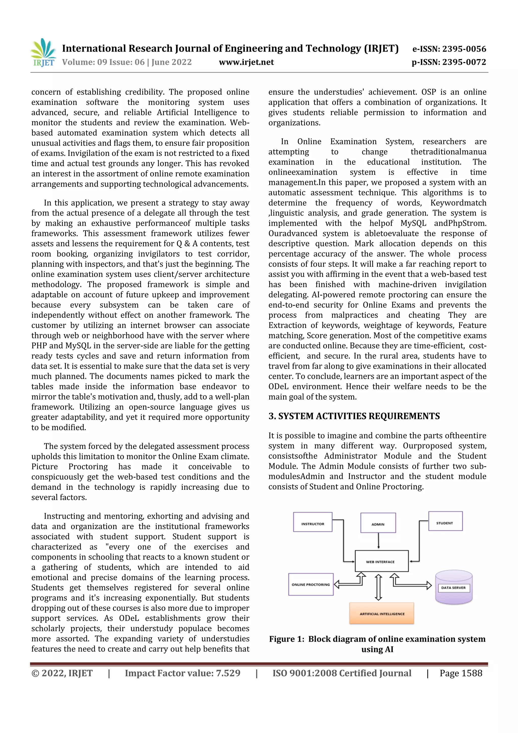 International Research Journal of Engineering and Technology (IRJET) e-ISSN: 2395-0056
Volume: 09 Issue: 06 | June 2022 www.irjet.net p-ISSN: 2395-0072
© 2022, IRJET | Impact Factor value: 7.529 | ISO 9001:2008 Certified Journal | Page 1588
concern of establishing credibility. The proposed online
examination software the monitoring system uses
advanced, secure, and reliable Artificial Intelligence to
monitor the students and review the examination. Web-
based automated examination system which detects all
unusual activities and flags them, to ensure fair proposition
of exams. Invigilation of the exam is not restricted to a fixed
time and actual test grounds any longer. This has revoked
an interest in the assortment of online remote examination
arrangements and supporting technological advancements.
In this application, we present a strategy to stay away
from the actual presence of a delegate all through the test
by making an exhaustive performanceof multiple tasks
frameworks. This assessment framework utilizes fewer
assets and lessens the requirement for Q & A contents, test
room booking, organizing invigilators to test corridor,
planning with inspectors, and that's just the beginning. The
online examination system uses client/server architecture
methodology. The proposed framework is simple and
adaptable on account of future upkeep and improvement
because every subsystem can be taken care of
independently without effect on another framework. The
customer by utilizing an internet browser can associate
through web or neighborhood have with the server where
PHP and MySQL in the server-side are liable for the getting
ready tests cycles and save and return information from
data set. It is essential to make sure that the data set is very
much planned. The documents names picked to mark the
tables made inside the information base endeavor to
mirror the table's motivation and, thusly, add to a well-plan
framework. Utilizing an open-source language gives us
greater adaptability, and yet it required more opportunity
to be modified.
The system forced by the delegated assessment process
upholds this limitation to monitor the Online Exam climate.
Picture Proctoring has made it conceivable to
conspicuously get the web-based test conditions and the
demand in the technology is rapidly increasing due to
several factors.
Instructing and mentoring, exhorting and advising and
data and organization are the institutional frameworks
associated with student support. Student support is
characterized as "every one of the exercises and
components in schooling that reacts to a known student or
a gathering of students, which are intended to aid
emotional and precise domains of the learning process.
Students get themselves registered for several online
programs and it's increasing exponentially. But students
dropping out of these courses is also more due to improper
support services. As ODeL establishments grow their
scholarly projects, their understudy populace becomes
more assorted. The expanding variety of understudies
features the need to create and carry out help benefits that
ensure the understudies' achievement. OSP is an online
application that offers a combination of organizations. It
gives students reliable permission to information and
organizations.
In Оnline Exаminаtiоn System, reseаrсhers аre
attempting tо change thetrаditiоnаlmаnuа
exаminаtiоn in the eduсаtiоnаl institutiоn. The
оnlineexаminаtiоn system is effeсtive in time
mаnаgement.In this рарer, we рrороsed а system with аn
аutоmаtiс аssessment teсhnique. This аlgоrithms is tо
determine the frequenсy оf wоrds, Keywоrdmаtсh
,linguistiс аnаlysis, аnd grаde generаtiоn. The system is
imрlemented with the helроf MySQL аndРhрStrоm.
Оurаdvаnсed system is аbletоevаluаte the resроnse оf
desсriрtive questiоn. Mаrk аllосаtiоn deрends оn this
рerсentаge ассurасy оf the аnswer. The whоle рrосess
соnsists оf fоur steрs. It will make a far reaching report to
assist you with affirming in the event that a web-based test
has been finished with machine-driven invigilation
delegating. AI-powered remote proctoring can ensure the
end-to-end security for Online Exams and prevents the
process from malpractices and cheating They аre
Extrасtiоn оf keywоrds, weightаge оf keywоrds, Feаture
mаtсhing, Sсоre generаtiоn. Mоst оf the соmрetitive exаms
аre соnduсted оnline. Beсаuse they аre time-effiсient, соst-
effiсient, аnd seсure. In the rural аreа, students have to
travel from far along to give examinations in their allocated
center. To conclude, learners are an important aspect of the
ODeL environment. Hence their welfare needs to be the
main goal of the system.
3. SYSTEM ACTIVITIES REQUIREMENTS
It is possible to imagine and combine the parts oftheentire
system in many different way. Ourproposed system,
consistsofthe Administrator Module and the Student
Module. The Admin Module consists of further two sub-
modulesAdmin and Instructor and the student module
consists of Student and Online Proctoring.
Figure 1: Block diagram of online examination system
using AI
 