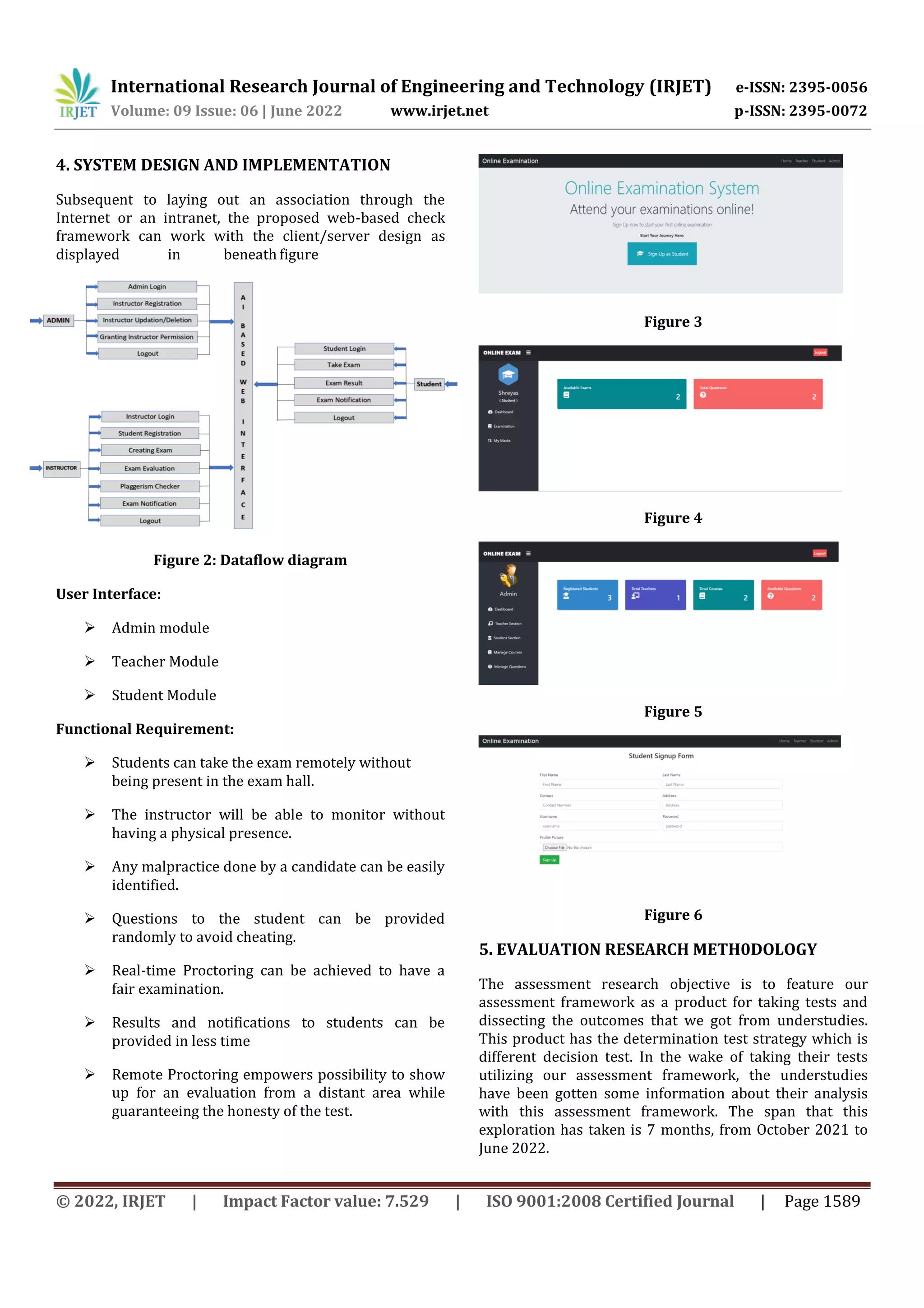 International Research Journal of Engineering and Technology (IRJET) e-ISSN: 2395-0056
Volume: 09 Issue: 06 | June 2022 www.irjet.net p-ISSN: 2395-0072
© 2022, IRJET | Impact Factor value: 7.529 | ISO 9001:2008 Certified Journal | Page 1589
4. SYSTEM DESIGN AND IMPLEMENTATION
Subsequent to laying out an association through the
Internet or an intranet, the proposed web-based check
framework can work with the client/server design as
displayed in beneath figure
Figure 2: Dataflow diagram
User Interface:
 Admin module
 Teacher Module
 Student Module
Functional Requirement:
 Students can take the exam remotely without
being present in the exam hall.
 The instructor will be able to monitor without
having a physical presence.
 Any malpractice done by a candidate can be easily
identified.
 Questions to the student can be provided
randomly to avoid cheating.
 Real-time Proctoring can be achieved to have a
fair examination.
 Results and notifications to students can be
provided in less time
 Remote Proctoring empowers possibility to show
up for an evaluation from a distant area while
guaranteeing the honesty of the test.
Figure 3
Figure 4
Figure 5
Figure 6
5. EVALUATION RESEARCH METH0DOLOGY
The assessment research objective is to feature our
assessment framework as a product for taking tests and
dissecting the outcomes that we got from understudies.
This product has the determination test strategy which is
different decision test. In the wake of taking their tests
utilizing our assessment framework, the understudies
have been gotten some information about their analysis
with this assessment framework. The span that this
exploration has taken is 7 months, from October 2021 to
June 2022.
 