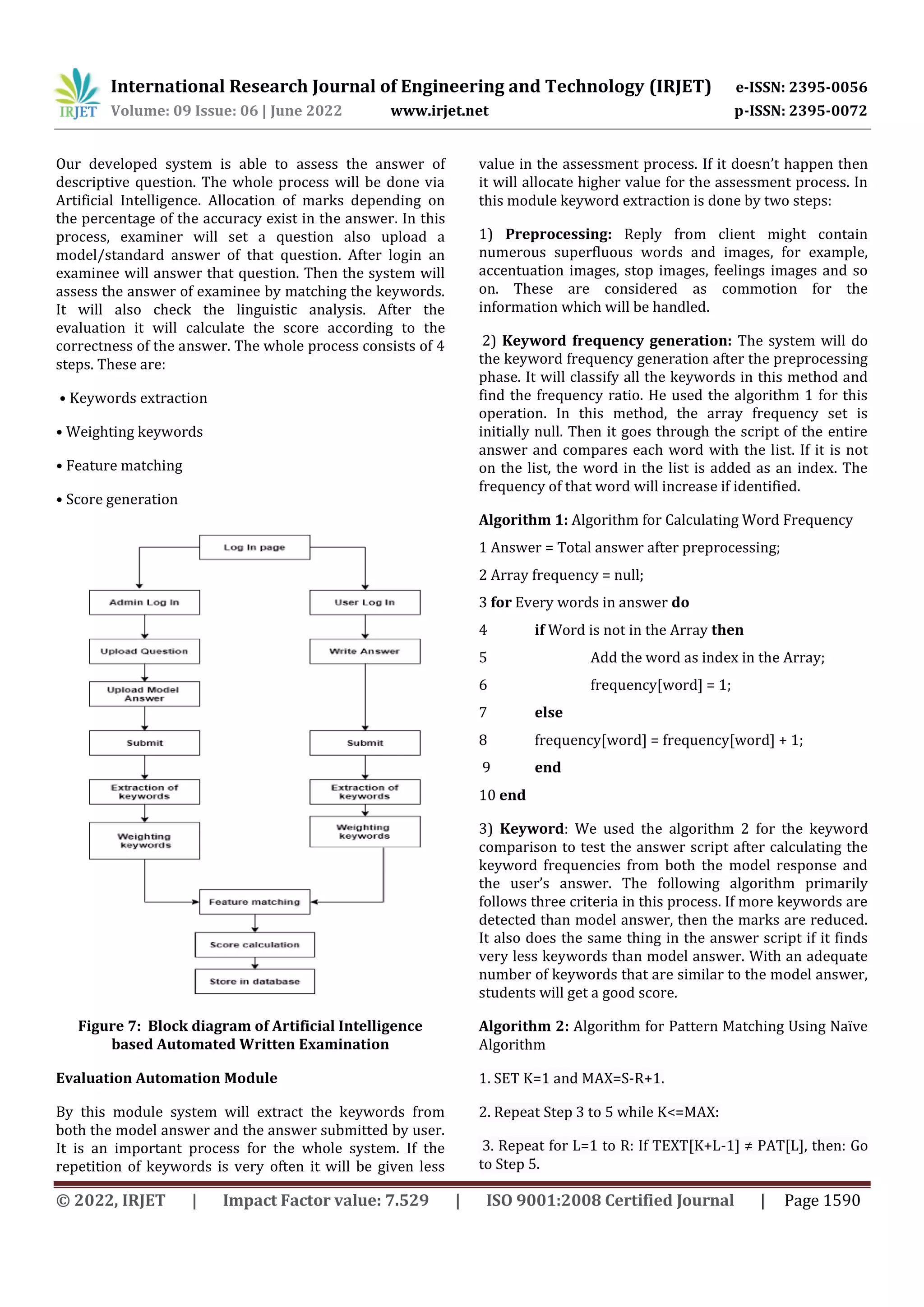 International Research Journal of Engineering and Technology (IRJET) e-ISSN: 2395-0056
Volume: 09 Issue: 06 | June 2022 www.irjet.net p-ISSN: 2395-0072
© 2022, IRJET | Impact Factor value: 7.529 | ISO 9001:2008 Certified Journal | Page 1590
Our developed system is able to assess the answer of
descriptive question. The whole process will be done via
Artificial Intelligence. Allocation of marks depending on
the percentage of the accuracy exist in the answer. In this
process, examiner will set a question also upload a
model/standard answer of that question. After login an
examinee will answer that question. Then the system will
assess the answer of examinee by matching the keywords.
It will also check the linguistic analysis. After the
evaluation it will calculate the score according to the
correctness of the answer. The whole process consists of 4
steps. These are:
• Keywords extraction
• Weighting keywords
• Feature matching
• Score generation
Figure 7: Block diagram of Artificial Intelligence
based Automated Written Examination
Evaluation Automation Module
By this module system will extract the keywords from
both the model answer and the answer submitted by user.
It is an important process for the whole system. If the
repetition of keywords is very often it will be given less
value in the assessment process. If it doesn’t happen then
it will allocate higher value for the assessment process. In
this module keyword extraction is done by two steps:
1) Preprocessing: Reply from client might contain
numerous superfluous words and images, for example,
accentuation images, stop images, feelings images and so
on. These are considered as commotion for the
information which will be handled.
2) Keyword frequency generation: The system will do
the keyword frequency generation after the preprocessing
phase. It will classify all the keywords in this method and
find the frequency ratio. He used the algorithm 1 for this
operation. In this method, the array frequency set is
initially null. Then it goes through the script of the entire
answer and compares each word with the list. If it is not
on the list, the word in the list is added as an index. The
frequency of that word will increase if identified.
Algorithm 1: Algorithm for Calculating Word Frequency
1 Answer = Total answer after preprocessing;
2 Array frequency = null;
3 for Every words in answer do
4 if Word is not in the Array then
5 Add the word as index in the Array;
6 frequency[word] = 1;
7 else
8 frequency[word] = frequency[word] + 1;
9 end
10 end
3) Keyword: We used the algorithm 2 for the keyword
comparison to test the answer script after calculating the
keyword frequencies from both the model response and
the user’s answer. The following algorithm primarily
follows three criteria in this process. If more keywords are
detected than model answer, then the marks are reduced.
It also does the same thing in the answer script if it finds
very less keywords than model answer. With an adequate
number of keywords that are similar to the model answer,
students will get a good score.
Algorithm 2: Algorithm for Pattern Matching Using Naïve
Algorithm
1. SET K=1 and MAX=S-R+1.
2. Repeat Step 3 to 5 while K<=MAX:
3. Repeat for L=1 to R: If TEXT[K+L-1] ≠ PAT[L], then: Go
to Step 5.
 