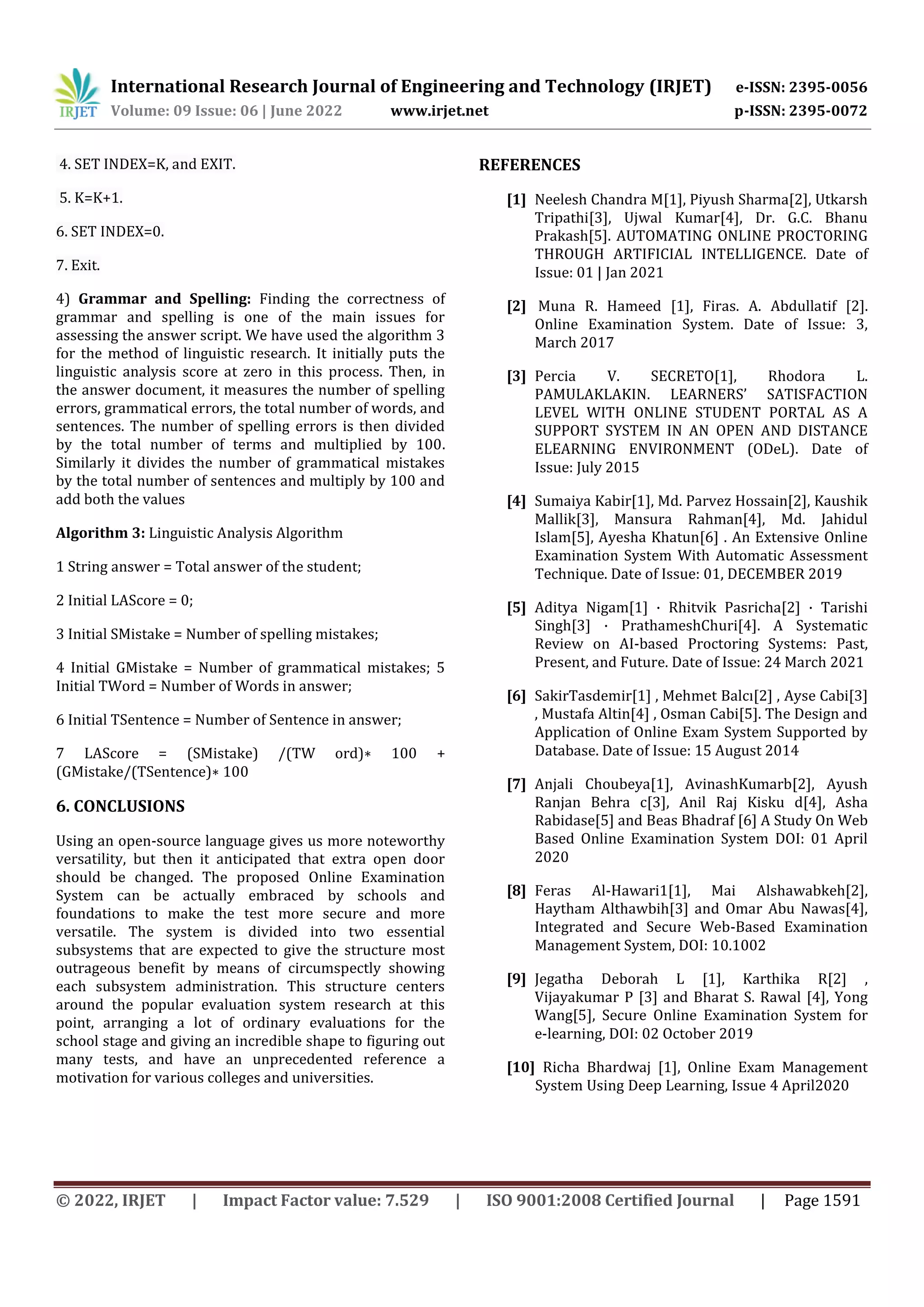 International Research Journal of Engineering and Technology (IRJET) e-ISSN: 2395-0056
Volume: 09 Issue: 06 | June 2022 www.irjet.net p-ISSN: 2395-0072
© 2022, IRJET | Impact Factor value: 7.529 | ISO 9001:2008 Certified Journal | Page 1591
4. SET INDEX=K, and EXIT.
5. K=K+1.
6. SET INDEX=0.
7. Exit.
4) Grammar and Spelling: Finding the correctness of
grammar and spelling is one of the main issues for
assessing the answer script. We have used the algorithm 3
for the method of linguistic research. It initially puts the
linguistic analysis score at zero in this process. Then, in
the answer document, it measures the number of spelling
errors, grammatical errors, the total number of words, and
sentences. The number of spelling errors is then divided
by the total number of terms and multiplied by 100.
Similarly it divides the number of grammatical mistakes
by the total number of sentences and multiply by 100 and
add both the values
Algorithm 3: Linguistic Analysis Algorithm
1 String answer = Total answer of the student;
2 Initial LAScore = 0;
3 Initial SMistake = Number of spelling mistakes;
4 Initial GMistake = Number of grammatical mistakes; 5
Initial TWord = Number of Words in answer;
6 Initial TSentence = Number of Sentence in answer;
7 LAScore = (SMistake) /(TW ord)∗ 100 +
(GMistake/(TSentence)∗ 100
6. CONCLUSIONS
Using an open-source language gives us more noteworthy
versatility, but then it anticipated that extra open door
should be changed. The proposed Online Examination
System can be actually embraced by schools and
foundations to make the test more secure and more
versatile. The system is divided into two essential
subsystems that are expected to give the structure most
outrageous benefit by means of circumspectly showing
each subsystem administration. This structure centers
around the popular evaluation system research at this
point, arranging a lot of ordinary evaluations for the
school stage and giving an incredible shape to figuring out
many tests, and have an unprecedented reference a
motivation for various colleges and universities.
REFERENCES
[1] Neelesh Chandra M[1], Piyush Sharma[2], Utkarsh
Tripathi[3], Ujwal Kumar[4], Dr. G.C. Bhanu
Prakash[5]. AUTOMATING ONLINE PROCTORING
THROUGH ARTIFICIAL INTELLIGENCE. Date of
Issue: 01 | Jan 2021
[2] Muna R. Hameed [1], Firas. A. Abdullatif [2].
Online Examination System. Date of Issue: 3,
March 2017
[3] Percia V. SECRETO[1], Rhodora L.
PAMULAKLAKIN. LEARNERS’ SATISFACTION
LEVEL WITH ONLINE STUDENT PORTAL AS A
SUPPORT SYSTEM IN AN OPEN AND DISTANCE
ELEARNING ENVIRONMENT (ODeL). Date of
Issue: July 2015
[4] Sumaiya Kabir[1], Md. Parvez Hossain[2], Kaushik
Mallik[3], Mansura Rahman[4], Md. Jahidul
Islam[5], Ayesha Khatun[6] . An Extensive Online
Examination System With Automatic Assessment
Technique. Date of Issue: 01, DECEMBER 2019
[5] Aditya Nigam[1] · Rhitvik Pasricha[2] · Tarishi
Singh[3] · PrathameshChuri[4]. A Systematic
Review on AI-based Proctoring Systems: Past,
Present, and Future. Date of Issue: 24 March 2021
[6] SakirTasdemir[1] , Mehmet Balcı[2] , Ayse Cabi[3]
, Mustafa Altin[4] , Osman Cabi[5]. The Design and
Application of Online Exam System Supported by
Database. Date of Issue: 15 August 2014
[7] Anjali Choubeya[1], AvinashKumarb[2], Ayush
Ranjan Behra c[3], Anil Raj Kisku d[4], Asha
Rabidase[5] and Beas Bhadraf [6] A Study On Web
Based Online Examination System DOI: 01 April
2020
[8] Feras Al-Hawari1[1], Mai Alshawabkeh[2],
Haytham Althawbih[3] and Omar Abu Nawas[4],
Integrated and Secure Web-Based Examination
Management System, DOI: 10.1002
[9] Jegatha Deborah L [1], Karthika R[2] ,
Vijayakumar P [3] and Bharat S. Rawal [4], Yong
Wang[5], Secure Online Examination System for
e-learning, DOI: 02 October 2019
[10] Richa Bhardwaj [1], Online Exam Management
System Using Deep Learning, Issue 4 April2020
 