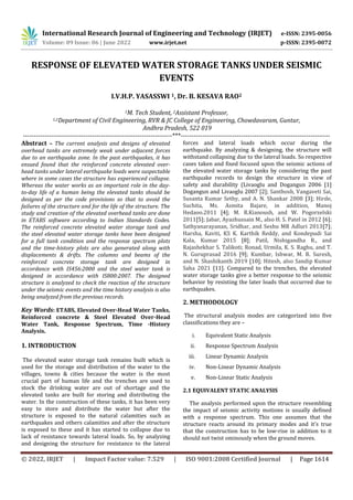 International Research Journal of Engineering and Technology (IRJET) e-ISSN: 2395-0056
Volume: 09 Issue: 06 | June 2022 www.irjet.net p-ISSN: 2395-0072
© 2022, IRJET | Impact Factor value: 7.529 | ISO 9001:2008 Certified Journal | Page 1614
RESPONSE OF ELEVATED WATER STORAGE TANKS UNDER SEISMIC
EVENTS
I.V.H.P. YASASSWI 1, Dr. B. KESAVA RAO2
1M. Tech Student, 2Assistant Professor,
1,2Department of Civil Engineering, RVR & JC College of Engineering, Chowdavaram, Guntur,
Andhra Pradesh, 522 019
---------------------------------------------------------------------***---------------------------------------------------------------------
Abstract – The current analysis and designs of elevated
overhead tanks are extremely weak under adjacent forces
due to an earthquake zone. In the past earthquakes, it has
ensued found that the reinforced concrete elevated over-
head tanks under lateral earthquake loads were suspectable
where in some cases the structure has experienced collapse.
Whereas the water works as an important role in the day-
to-day life of a human being the elevated tanks should be
designed as per the code provisions so that to avoid the
failures of the structure and for the life of the structure. The
study and creation of the elevated overhead tanks are done
in ETABS software according to Indian Standards Codes.
The reinforced concrete elevated water storage tank and
the steel elevated water storage tanks have been designed
for a full tank condition and the response spectrum plots
and the time-history plots are also generated along with
displacements & drifts. The columns and beams of the
reinforced concrete storage tank are designed in
accordance with IS456:2000 and the steel water tank is
designed in accordance with IS800:2007. The designed
structure is analyzed to check the reaction of the structure
under the seismic events and the time history analysis is also
being analyzed from the previous records.
Key Words: ETABS, Elevated Over-Head Water Tanks,
Reinforced concrete & Steel Elevated Over-Head
Water Tank, Response Spectrum, Time -History
Analysis.
1. INTRODUCTION
The elevated water storage tank remains built which is
used for the storage and distribution of the water to the
villages, towns & cities because the water is the most
crucial part of human life and the trenches are used to
stock the drinking water are out of shortage and the
elevated tanks are built for storing and distributing the
water. In the construction of these tanks, it has been very
easy to store and distribute the water but after the
structure is exposed to the natural calamities such as
earthquakes and others calamities and after the structure
is exposed to these and it has started to collapse due to
lack of resistance towards lateral loads. So, by analyzing
and designing the structure for resistance to the lateral
forces and lateral loads which occur during the
earthquake. By analyzing & designing, the structure will
withstand collapsing due to the lateral loads. So respective
cases taken and fixed focused upon the seismic actions of
the elevated water storage tanks by considering the past
earthquake records to design the structure in view of
safety and durability (Livaoglu and Dogangun 2006 [1]
Dogangun and Livaoglu 2007 [2]; Santhosh, Vangaveti Sai,
Susanta Kumar Sethy, and A. N. Shankar 2008 [3]; Hirde,
Suchita, Ms. Asmita Bajare, in addition, Manoj
Hedaoo.2011 [4]; M. R.Kianoush, and W. Pogorzelski
2011[5]; Jabar, Ayazhussain M., also H. S. Patel in 2012 [6];
Sathyanarayanan, Sridhar, and Seshu MR Adluri 2013[7];
Harsha, Kaviti, KS K. Karthik Reddy, and Kondepudi Sai
Kala, Kumar 2015 [8]; Patil, Nishigandha R., and
Rajashekhar S. Talikoti; Ronad, Urmila, K. S. Raghu, and T.
N. Guruprasad 2016 [9]; Kumbar, Ishwar, M. R. Suresh,
and N. Shashikanth 2019 [10]; Hitesh, also Sandip Kumar
Saha 2021 [11]. Compared to the trenches, the elevated
water storage tanks give a better response to the seismic
behavior by resisting the later loads that occurred due to
earthquakes.
2. METHODOLOGY
The structural analysis modes are categorized into five
classifications they are –
i. Equivalent Static Analysis
ii. Response Spectrum Analysis
iii. Linear Dynamic Analysis
iv. Non-Linear Dynamic Analysis
v. Non-Linear Static Analysis
2.1 EQUIVALENT STATIC ANALYSIS
The analysis performed upon the structure resembling
the impact of seismic activity motions is usually defined
with a response spectrum. This one assumes that the
structure reacts around its primary modes and it's true
that the construction has to be low-rise in addition to it
should not twist ominously when the ground moves.
 