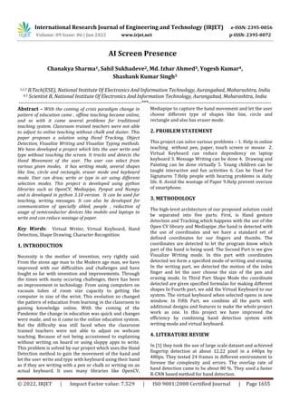 International Research Journal of Engineering and Technology (IRJET) e-ISSN: 2395-0056
Volume: 09 Issue: 06 | Jun 2022 www.irjet.net p-ISSN: 2395-0072
© 2022, IRJET | Impact Factor value: 7.529 | ISO 9001:2008 Certified Journal | Page 1655
AI Screen Presence
Chanakya Sharma1, Sahil Sukhadeve2, Md. Izhar Ahmed3, Yogesh Kumar4,
Shashank Kumar Singh5
1,2,3 B.Tech(ESE), National Institute Of Electronics And Information Technology, Aurangabad, Maharashtra, India
4,5 Scientist B, National Institute Of Electronics And Information Technology, Aurangabad, Maharashtra, India
---------------------------------------------------------------------***---------------------------------------------------------------------
Abstract – With the coming of crisis paradigm change in
pattern of education came , offline teaching became online,
and so with it came several problems for traditional
teaching system. Classroom trained teachers were not able
to adjust to online teaching without chalk and duster. This
paper proposes a solution using Hand Tracking, Object
Detection, Visualize Writing and Visualize Typing methods.
We have developed a project which lets the user write and
type without touching the screen. It tracks and detects the
Hand Movement of the user. The user can select from
various given modes, it has writing mode, several shapes
like line, circle and rectangle, eraser mode and keyboard
mode. User can draw, write or type in air using different
selection modes. This project is developed using python
libraries such as OpenCV, Mediapipe, Pynput and Numpy
and is developed in python 3.10 version. It can be used for
teaching, writing messages. It can also be developed for
communication of specially abled, people , reduction of
usage of semiconductor devices like mobile and laptops to
write and can reduce wastage of paper.
Key Words: Virtual Writer, Virtual Keyboard, Hand
Detection, Shape Drawing, Character Recognition
1. INTRODUCTION
Necessity is the mother of invention, very rightly said.
From the stone age man to the Modern age man, we have
improved with our difficulties and challenges and have
fought so far with invention and improvements. Through
the times with many occuring challenges, there has been
an improvement in technology. From using computers on
vacuum tubes of room size capacity to getting the
computer in size of the wrist. This evolution so changed
the pattern of education from learning in the classroom to
gaining knowledge online. With the coming of the
Pandemic the change in education was quick and changes
were made, and so it came to the online education system.
But the difficulty was still faced when the classroom
trained teachers were not able to adjust on webcam
teaching. Because of not being accustomed to explaining
without writing on board or using sloppy apps to write.
This problem is solved by our project which uses the Hand
Detection method to gain the movement of the hand and
let the user write and type with keyboard using their hand
as if they are writing with a pen or chalk or writing on an
actual keyboard. It uses many libraries like OpenCV,
Mediapipe to capture the hand movement and let the user
choose different type of shapes like line, circle and
rectangle and also has eraser mode.
2. PROBLEM STATEMENT
This project can solve various problems – 1. Help in online
teaching without pen, paper, touch screen or mouse 2.
Virtual Keyboard can reduce dependency on laptop
keyboard 3. Message Writing can be done 4. Drawing and
Painting can be done virtually 5. Young children can be
taught interactive and fun activities 6. Can be Used For
Signatures 7.Help people with hearing problems in daily
life. 8. Avoid the wastage of Paper 9.Help prevent overuse
of smartphone.
3. METHODOLOGY
The high-level architecture of our proposed solution could
be separated into five parts. First, is Hand gesture
detection and Tracking which happens with the use of the
Open CV library and Mediapipe ,the hand is detected with
the use of coordinates and we have a standard set of
defined coordinates for our fingers and thumbs. The
coordinates are detected to let the program know which
part of the hand is being used. The Second Part is we give
Visualize Writing mode. In this part with coordinates
detected we form a specified mode of writing and erasing.
In the writing part, we detected the motion of the index
finger and let the user choose the size of the pen and
erasing mode. In Third Part Shape Mode the coordinate
detected are given specified formulas for making different
shapes In Fourth part, we add the Virtual Keyboard to our
system. The virtual keyboard when selected opens in new
window. In Fifth Part, we combine all the parts with
additional designs and features to make the whole project
work as one. In this project we have improved the
efficiency by combining hand detection system with
writing mode and virtual keyboard.
4. LITERATURE REVIEW
In [1] they took the use of large scale dataset and achieved
fingertip detection at about 12.22 pixel in a 640px by
480px. They tested 24 frames in different environment to
foresee the complexity and errors. The overlap rate of
hand detection came to be about 80 %. They used a faster
R-CNN based method for hand detection.
 