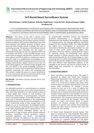 International Research Journal of Engineering and Technology (IRJET) e-ISSN: 2395-0056
Volume: 09 Issue: 06 | Jun 2022 www.irjet.net p-ISSN: 2395-0072
© 2022, IRJET | Impact Factor value: 7.529 | ISO 9001:2008 Certified Journal | Page 1683
IoT Based Smart Surveillance System
Adarsh Kumar1, Sudhir Kashyap2, Bahadur Singh Simar3, Ganesh Patil4, Shashank kumar Singh5,
Prashant Pal6
1,2,3 B.Tech(ESE)NATIONAL INSTITUE OF ELECTRONICS AND IT AURANGABAD, MAHARASHTRA, INDIA
4PROJECT ENGINEER ,NATIONAL INSTITUE OF ELECTRONICS AND IT AURANGABAD, MAHARASHTRA, INDIA
5,6 SCIENTIST B, NATIONAL INSTITUE OF ELECTRONICS AND IT AURANGABAD, MAHARASHTRA, INDIA
---------------------------------------------------------------------***---------------------------------------------------------------------
Abstract - The theme of this task is shrewd visual
surveillance systems. In latest times, we used surveillance
cameras for monitoring and recording moments, however
manual surveillance and real-time monitoring is one of the
most important and difficult branches of laptop vision,
which has been broadly utilized in peoples’ life, such as
monitoring security. The presence of surveillance cameras
and a warning sign indicating that the region is
underneath monitoring can serve as a significant deterrent
to criminals and thieves, as the recorded footage can be
used to pick out humans and hint their activities. It can be
extra superior with Wi-Fi, which is a nearby area network
going for walks in a neighborhood surroundings or in a
distributed setting. Wi-Fi community protocol is one of the
leading communication applied sciences used in the IoT
world which supports low transmit energy alongside with
low cost. ESP32 is the second technology of Express if
employer IoT answer and it includes Wi Fi. ESP32 reduces
excessive community site visitors and computing load.
This machine enables the person to receive notifications
on every occasion the intrusion is detected with the assist
of sensors linked with the surveillance cameras.
Key Words: Surveillance, Security, Intrusion, Wi-Fi, User,
Notification …
1. INTRODUCTION
An embedded machine is a special-purpose pc machine
that is designed to execute one or a few unique functions,
often under time limitations. It's often located as phase of
a larger gadget that consists of each hardware and
mechanical components. A general-purpose computer,
such as a personal computer, on the different hand, can do
Avast vary of functions depending on the programming.
Embedded structures have become increasingly more full-
size in modern-day world, as they manage many of the
gadgets we use on everyday basis. An embedded machine
is a set of pc hardware and software that is both a constant
in the skills programmable and is constructed for a sure
kind of utility device. Embedded systems can be
discovered in a range of places, which includes industrial
machines, automobiles, clinical equipment, cameras,
household appliances, aero planes, merchandising
machines, and toys (In addition to the extra seen cell
cellphone and PDA). A programming interface is supplied
for programmable embedded systems, and embedded
structures programming is a specialist vocation.
Embedded Java and Windows XP Embedded, for example,
are running systems and language platforms specifically
designed for the embedded market. The safety paradigm
has shifted from "investigation of occurrences" to
"prevention of doubtlessly catastrophic incidents" as a end
result of latest world events. Existing digital video
surveillance structures without a doubt grant the science
for capturing, storing, and distributing video, leaving
danger detection to human operators alone. Surveillance
video monitoring with the aid of human beings is a time-
consuming task. It's widely acknowledged that monitoring
video feeds necessitates a higher level of visible focal point
than most different tasks. Specifically, vigilance, or the
capability to pay interest and react to unusual events, is
highly tough and susceptible to inaccuracy due to
attention lapses
2. LITERATURE SURVEY
1. Smart surveillance monitoring system. This paper is
presented by Akshat Jain, Owais Kazi Computer
Engineering Department, Pune Institute of Computer
Technology, Pune, India. The primary goal of this
article is to reveal that in modern day world, when
everyone desires to preserve their property secure and
secure, video surveillance for viewing a precise
location has turn out to be a need. To address this
issue, we developed a clever monitoring device for
locations such as financial institution vaults and homes
the place human presence is not available. It is now not
crucial to consistently reveal the area with cameras in
such situations. This consumes each the power and the
storage area required for the footages. Using a PIR
sensor, our device will become aware of human
presence. For faraway sensing and surveillance,
Raspberry Pi operates and controls motion-detecting
sensors and video cameras, transmits stay video and
records it for later viewing.
2. IoT Based Facial Recognition Security System. This
paper is introduced by using Prashanth Balraj Balla,
K.T. Jadhao. The main purpose of this paper is to set as
an alert for domestic traffic and provide data about the
site visitors in a dynamic internet site and phone
application. The signals are dispatched based totally on
 