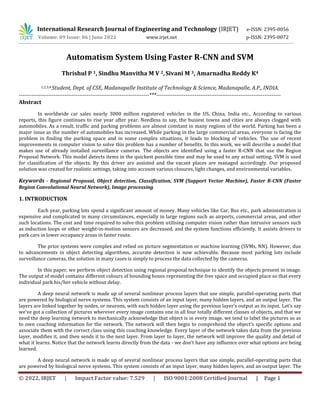 © 2022, IRJET | Impact Factor value: 7.529 | ISO 9001:2008 Certified Journal | Page 1
Automatism System Using Faster R-CNN and SVM
Thrishul P 1, Sindhu Manvitha M V 2,Sivani M 3, Amarnadha Reddy K4
1,2,3,4 Student, Dept. of CSE, Madanapalle Institute of Technology & Science, Madanapalle, A.P., INDIA.
-----------------------------------------------------------------------***--------------------------------------------------------------------
Abstract
In worldwide car sales nearly 3000 million registered vehicles in the US, China, India etc., According to various
reports, this figure continues to rise year after year. Needless to say, the busiest towns and cities are always clogged with
automobiles. As a result, traffic and parking problems are almost constant in many regions of the world. Parking has been a
major issue as the number of automobiles has increased. While parking in the large commercial areas, everyone is facing the
problem in finding the parking space and in some complex situations, it leads to blocking of vehicles. The use of recent
improvements in computer vision to solve this problem has a number of benefits. In this work, we will describe a model that
makes use of already installed surveillance cameras. The objects are identified using a faster R-CNN that use the Region
Proposal Network. This model detects items in the quickest possible time and may be used to any actual setting. SVM is used
for classification of the objects. By this driver are assisted and the vacant places are managed accordingly. Our proposed
solution was created for realistic settings, taking into account various closures, light changes, and environmental variables.
Keywords - Regional Proposal, Object detection, Classification, SVM (Support Vector Machine), Faster R-CNN (Faster
Region Convolutional Neural Network), Image processing
1. INTRODUCTION
Each year, parking lots spend a significant amount of money. Many vehicles like Car, Bus etc., park administration is
expensive and complicated in many circumstances, especially in large regions such as airports, commercial areas, and other
such locations. The cost and time required to solve this problem utilising computer vision rather than intrusive sensors such
as induction loops or other weight-in-motion sensors are decreased, and the system functions efficiently. It assists drivers to
park cars in lower occupancy areas in faster route.
The prior systems were complex and relied on picture segmentation or machine learning (SVMs, NN). However, due
to advancements in object detecting algorithms, accurate detection is now achievable. Because most parking lots include
surveillance cameras, the solution in many cases is simply to process the data collected by the cameras.
In this paper, we perform object detection using regional proposal technique to identify the objects present in image.
The output of model contains different colours of bounding boxes representing the free space and occupied place so that every
individual park his/her vehicle without delay.
A deep neural network is made up of several nonlinear process layers that use simple, parallel-operating parts that
are powered by biological nerve systems. This system consists of an input layer, many hidden layers, and an output layer. The
layers are linked together by nodes, or neurons, with each hidden layer using the previous layer's output as its input. Let’s say
we've got a collection of pictures wherever every image contains one in all four totally different classes of objects, and that we
need the deep learning network to mechanically acknowledge that object is in every image. we tend to label the pictures so as
to own coaching information for the network. The network will then begin to comprehend the object's specific options and
associate them with the correct class using this coaching knowledge. Every layer of the network takes data from the previous
layer, modifies it, and then sends it to the next layer. From layer to layer, the network will improve the quality and detail of
what it learns. Notice that the network learns directly from the data - we don't have any influence over what options are being
learned.
A deep neural network is made up of several nonlinear process layers that use simple, parallel-operating parts that
are powered by biological nerve systems. This system consists of an input layer, many hidden layers, and an output layer. The
International Research Journal of Engineering and Technology (IRJET) e-ISSN: 2395-0056
Volume: 09 Issue: 06 | June 2022 www.irjet.net p-ISSN: 2395-0072
 