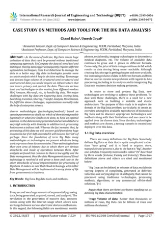 International Research Journal of Engineering and Technology (IRJET) e-ISSN: 2395-0056
Volume: 09 Issue: 06 | Jun 2022 www.irjet.net p-ISSN: 2395-0072
© 2022, IRJET | Impact Factor value: 7.529 | ISO 9001:2008 Certified Journal | Page 1707
Chand Babu1, Umesh Goyal2
1Research Scholar, Dept. of Computer Science & Engineering, FCEM, Faridabad, Haryana, India
2Assistant Professor, Dept. of Computer Science & Engineering, FCEM, Faridabad, Haryana, India
---------------------------------------------------------------------***---------------------------------------------------------------------
Abstract - As the name of indicate, Big Data means huge
collection of data that can’t be proceed without traditional
computing approach. To Compute the data it’s need tool and
technique. Having data bigger consequentlyrequiresdifferent
approaches, techniques, tools & architectures to manage the
data in a better way. Big data technologies provide more
accurate analysis which help in decision making. To manage
and process huge volume of structured semi-structured and
unstructured data you would require an infrastructure that
can secure, privacy and protect the data. There are various
tools and technologies in the market from different vendors
IBM, Amazon, Microsoft, etc., to handle big data. The major
challenges with big data are Capturing data, Storing data,
Searching, Curation, Sharing, Transfer, Analysis, Presentation,
To fulfill the above challenges, organizations normally take
the help of enterprise servers.
diverse methodologies (technologies/methods) based on
certain parameters to chalk out which of them is best possible
(optimal) or what else needs to be done, to have an optimal
solution. As the data is being generated and accumulated at a
very high velocity with diversity in addition to it, processing
has become a tedious task. Whereas the fact remains that, by
processing of this data we will uncover gold from these huge
mountains but if it’s left untreated it will become Everest’s of
garbage. Since the foundation of term Big Data many
methodologies or technologies are present which are being
used to process these data mountains. Thesetechnologieshave
their own area of interest due to which there are obvious
drawbacks and mode of operations between them. After
analysis we found that common to them is low agility and the
Data management. Once the data Management issue of Cloud
technology is resolved it will prove a boon and cure to the
other drawbacks of cloud implementation for processing of
Big Data. It makes as sure that Cloud technology with better
Data Management will be implemented in every phase of life
from governments to business.
Key Words: Big Data, Big data tools and methods.
1. INTRODUCTION
Every second sees huge amounts of exponentially growing
data, being generated, acquired, stored, and analysed. The
revolution in the generation of massive data amounts
comes along with the Internet usage which allows data
exchange between various electronic devices and humans.
In this regard, the following fields are mentioned: mobile
phones, social media, imaging technologies to determine a
medical diagnosis, etc. The volume of available data
continues to grow and it grows in different formats.
Conversely, the price of data storagecontinues tofall which
results in data storing being more reachable. Although
creating data storage is getting cheaperandmoreavailable,
the increasing volume of data in different formatsandfrom
diverse sources creates new problems with regards todata
processing, including in its analysis and in integrating Big
Data into business decision making processes.
In order to store and process Big Data, new
technologies are evolving to address these problems. To
deal with these challenges, there is a need for a new
approach such as building a scalable and elastic
architecture. The purpose of this study is to explore the
domain of the Big Data problem; particularly, to create an
overview among free available repositories of biomedical
Big Data and to discover appropriate technologies and
methods along with their limitations and use cases to be
applied over the chosen data. Since the data, technologies
and methods are chosen, a testing scenario is created and
deployed over this data.
1.1 Big Data overview
There are many definitions for Big Data. Somebody
defines Big Data as data that is quite complicated rather
than “easy going” and it is hard to acquire, store,
manipulate and process it, due to the factitis“big”.Another
one, which is frequently mentioned is called“3V”described
by three words (Volume, Variety and Velocity). These two
definitions above and others are cited and mentioned
below:
“Big Data can be defined as volumes of data available in
varying degrees of complexity, generated at different
velocities and varying degrees of ambiguity, that cannot be
processed using traditional technologies, processing
methods, algorithms, or any commercial off-the-shelf
solutions.” [4]
Argues that there are three attributes standing out as
defining Big Data characteristics:
“Huge Volume of data: Rather than thousands or
millions of rows, Big Data can be billions of rows and
millions of columns.”
CASE STUDY ON METHODS AND TOOLS FOR THE BIG DATA ANALYSIS
 