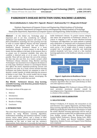 International Research Journal of Engineering and Technology (IRJET) e-ISSN: 2395-0056
Volume: 09 Issue: 06 | June 2022 www.irjet.net p-ISSN: 2395-0072
© 2022, IRJET | Impact Factor value: 7.529 | ISO 9001:2008 Certified Journal | Page 1805
PARKINSON’S DISEASE DETECTION USING MACHINE LEARNING
Shreevallabhadatta G1, Suhas M S1, Vignesh1, Manoj C1, Rudramurthy V C2, Bhagyashri R Hanji3
1Students, Department of Computer Science and Engineering, Global Academy of Technology
2Asst.Professor, Department of Computer Science and Engineering, Global Academy of Technology
3Head of the Department, Department of Computer Science and Engineering, Global Academy of Technology
--------------------------------------------------------------------***---------------------------------------------------------------------
Abstract - In this Global era, Technology plays an
important part in our lives, considering our Lifestyle,
Healthcare and maintaining resources and assets. In the
field of HealthCare, technology has been growing each day
in order to counter different diseases and their symptoms
emerging in the present world. One such disease is
Parkinson’s Disease. Parkinson’s Disease is a brain
neurological disorder. It causes tremors in the body and
hands, and also stiffness in the body. At this moment, there is
no proper cure or treatment available. Only when the
condition is detected early, or at its onset, is treatment
possible. These will not only lower the cost of the sickness,
but they may also save lives. As a result, a project called
"Parkinson's Disease Detection Using Machine Learning
Technologies" was launched in try to diagnose the disease at
an early stage. Parkinson's disease is a neurological disease
that affects the brain's dopamine-producing neurons and
progresses over time. As a result, various machine learning
techniques and Python libraries are employed in order to
develop a model capable of reliably detecting the presence
of disease in one's body. The current models rely on image
or audio analysis to diagnose disease, encouraging the
development of a new model that uses both.
Key Words: Parkinson’s disease, deep learning,
ensemble learning, early detection, premotor features,
features importance.
Five major sections of the paper are:
1. Abstract
2. Introduction
3. Research Elaboration
4. Results or Finding
5. Conclusion
2. INTRODUCTION
This entire Data Processing process can be automated and
effective by using Machine Learning algorithms,
mathematical modelling, and statistical expertise. Graphs,
movies, charts, tables, photos, and a variety of other
formats can be generated as a result of this entire process,
depending on the task at hand and the machine's
requirements. Early detection is currently the best way to
tackle Parkinson's disease. To protect neuron integrity
and reduce the progression of Parkinson's disease, it is
critical to diagnose it early. Various Machine-Learning
Techniques and Algorithms can assist patients in getting
early medication or treatment and in prominent journals
to finish their grades. Furthermore, published research
work carries a lot of weight when it comes to getting
accepted into a prestigious university and improving
medical standards. Let's have a look at a few machine
learning applications in the healthcare industry, as seen in
Figure 1.
Figure1: Application in Healthcare Sector
Machine Learning: Machine learning (ML) is the study of
computer algorithms that can learn and develop on their
own with experience and data.
Parkinson’s Disease (PD): Parkinson's disease (PD) is the
most prevalent movement disorder caused by
neurodegeneration. Degradation of dopaminergic neurons
is a feature of this condition.
3. RESEARCH AND ELABORATION
3.1 RELATED WORK
Shrihari K Kulkarni, K R Sumana, the researchers in [1]
used Decision Tree, Logistic Regression, and Naive Bayes,
Deep Learning algorithm like Recurrent Neural Networks
(RNN) by predicting the Performance Parameters to build
the model. Machine learning approaches will be used to
construct prediction models that can differentiate early PD
from healthy normal using the Movement Disorder
Society-Unified Parkinson's Disease Rating Scale (MDS-
UPDRS). For Subject and Record Validation, Logistic
Regression, Random Forests, and Support Vector Machine
were employed.
 