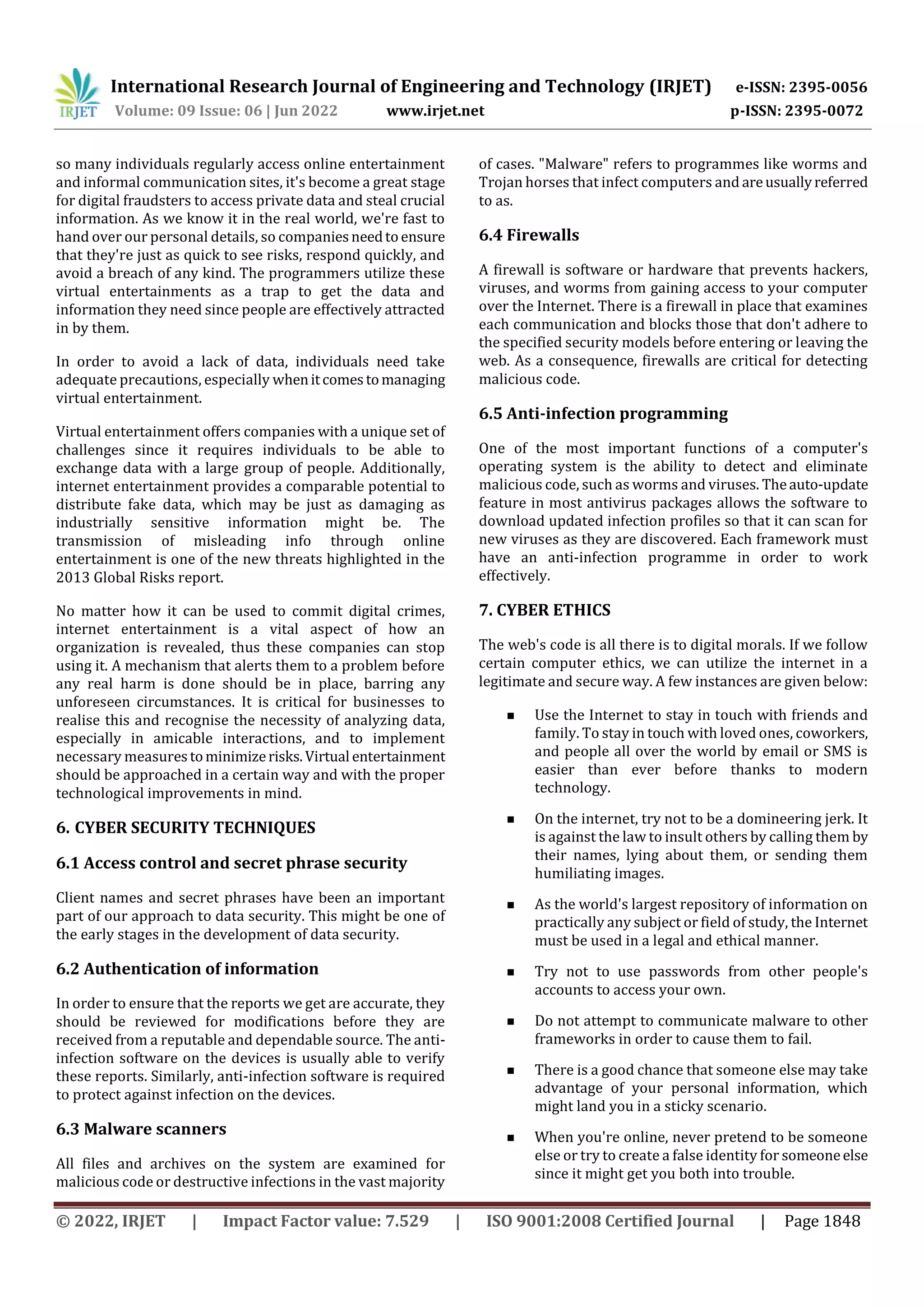 International Research Journal of Engineering and Technology (IRJET) e-ISSN: 2395-0056
Volume: 09 Issue: 06 | Jun 2022 www.irjet.net p-ISSN: 2395-0072
© 2022, IRJET | Impact Factor value: 7.529 | ISO 9001:2008 Certified Journal | Page 1848
so many individuals regularly access online entertainment
and informal communication sites, it's become a great stage
for digital fraudsters to access private data and steal crucial
information. As we know it in the real world, we're fast to
hand over our personal details, so companiesneedtoensure
that they're just as quick to see risks, respond quickly, and
avoid a breach of any kind. The programmers utilize these
virtual entertainments as a trap to get the data and
information they need since people are effectively attracted
in by them.
In order to avoid a lack of data, individuals need take
adequate precautions, especially whenitcomestomanaging
virtual entertainment.
Virtual entertainment offers companies with a unique set of
challenges since it requires individuals to be able to
exchange data with a large group of people. Additionally,
internet entertainment provides a comparable potential to
distribute fake data, which may be just as damaging as
industrially sensitive information might be. The
transmission of misleading info through online
entertainment is one of the new threats highlighted in the
2013 Global Risks report.
No matter how it can be used to commit digital crimes,
internet entertainment is a vital aspect of how an
organization is revealed, thus these companies can stop
using it. A mechanism that alerts them to a problem before
any real harm is done should be in place, barring any
unforeseen circumstances. It is critical for businesses to
realise this and recognise the necessity of analyzing data,
especially in amicable interactions, and to implement
necessary measurestominimizerisks.Virtual entertainment
should be approached in a certain way and with the proper
technological improvements in mind.
6. CYBER SECURITY TECHNIQUES
6.1 Access control and secret phrase security
Client names and secret phrases have been an important
part of our approach to data security. This might be one of
the early stages in the development of data security.
6.2 Authentication of information
In order to ensure that the reports we get are accurate, they
should be reviewed for modifications before they are
received from a reputable and dependable source. The anti-
infection software on the devices is usually able to verify
these reports. Similarly, anti-infection software is required
to protect against infection on the devices.
6.3 Malware scanners
All files and archives on the system are examined for
malicious code or destructive infections in the vast majority
of cases. "Malware" refers to programmes like worms and
Trojan horses that infect computers and areusuallyreferred
to as.
6.4 Firewalls
A firewall is software or hardware that prevents hackers,
viruses, and worms from gaining access to your computer
over the Internet. There is a firewall in place that examines
each communication and blocks those that don't adhere to
the specified security models before entering or leaving the
web. As a consequence, firewalls are critical for detecting
malicious code.
6.5 Anti-infection programming
One of the most important functions of a computer's
operating system is the ability to detect and eliminate
malicious code, such as worms and viruses. Theauto-update
feature in most antivirus packages allows the software to
download updated infection profiles so that it can scan for
new viruses as they are discovered. Each framework must
have an anti-infection programme in order to work
effectively.
7. CYBER ETHICS
The web's code is all there is to digital morals. If we follow
certain computer ethics, we can utilize the internet in a
legitimate and secure way. A few instances are given below:
 Use the Internet to stay in touch with friends and
family. To stay in touch with loved ones, coworkers,
and people all over the world by email or SMS is
easier than ever before thanks to modern
technology.
 On the internet, try not to be a domineering jerk. It
is against the law to insult others by calling them by
their names, lying about them, or sending them
humiliating images.
 As the world's largest repository of information on
practically any subject or field of study, the Internet
must be used in a legal and ethical manner.
 Try not to use passwords from other people's
accounts to access your own.
 Do not attempt to communicate malware to other
frameworks in order to cause them to fail.
 There is a good chance that someone else may take
advantage of your personal information, which
might land you in a sticky scenario.
 When you're online, never pretend to be someone
else or try to create a false identity for someoneelse
since it might get you both into trouble.
 