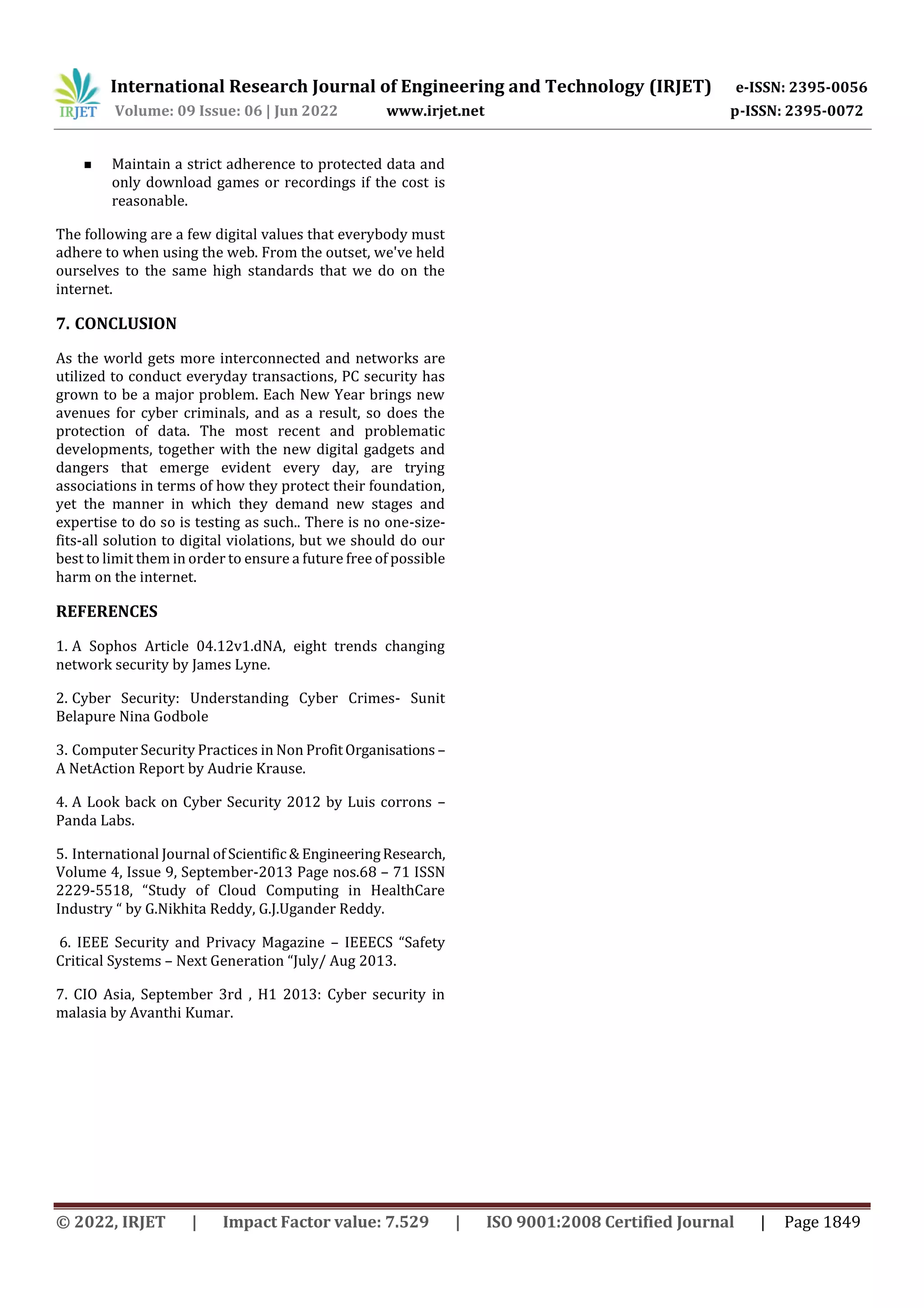 International Research Journal of Engineering and Technology (IRJET) e-ISSN: 2395-0056
Volume: 09 Issue: 06 | Jun 2022 www.irjet.net p-ISSN: 2395-0072
© 2022, IRJET | Impact Factor value: 7.529 | ISO 9001:2008 Certified Journal | Page 1849
 Maintain a strict adherence to protected data and
only download games or recordings if the cost is
reasonable.
The following are a few digital values that everybody must
adhere to when using the web. From the outset, we've held
ourselves to the same high standards that we do on the
internet.
7. CONCLUSION
As the world gets more interconnected and networks are
utilized to conduct everyday transactions, PC security has
grown to be a major problem. Each New Year brings new
avenues for cyber criminals, and as a result, so does the
protection of data. The most recent and problematic
developments, together with the new digital gadgets and
dangers that emerge evident every day, are trying
associations in terms of how they protect their foundation,
yet the manner in which they demand new stages and
expertise to do so is testing as such.. There is no one-size-
fits-all solution to digital violations, but we should do our
best to limit them in order to ensure a future free of possible
harm on the internet.
REFERENCES
1. A Sophos Article 04.12v1.dNA, eight trends changing
network security by James Lyne.
2. Cyber Security: Understanding Cyber Crimes- Sunit
Belapure Nina Godbole
3. Computer Security Practices in Non ProfitOrganisations –
A NetAction Report by Audrie Krause.
4. A Look back on Cyber Security 2012 by Luis corrons –
Panda Labs.
5. International Journal of Scientific & EngineeringResearch,
Volume 4, Issue 9, September-2013 Page nos.68 – 71 ISSN
2229-5518, “Study of Cloud Computing in HealthCare
Industry “ by G.Nikhita Reddy, G.J.Ugander Reddy.
6. IEEE Security and Privacy Magazine – IEEECS “Safety
Critical Systems – Next Generation “July/ Aug 2013.
7. CIO Asia, September 3rd , H1 2013: Cyber security in
malasia by Avanthi Kumar.
 