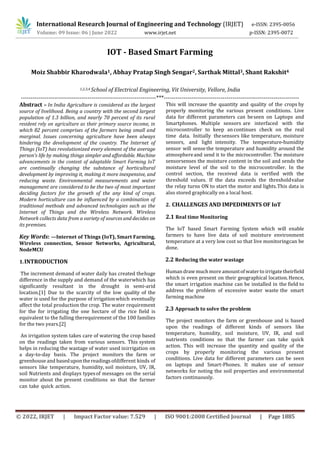 International Research Journal of Engineering and Technology (IRJET) e-ISSN: 2395-0056
Volume: 09 Issue: 06 | June 2022 www.irjet.net p-ISSN: 2395-0072
© 2022, IRJET | Impact Factor value: 7.529 | ISO 9001:2008 Certified Journal | Page 1885
IOT - Based Smart Farming
Moiz Shabbir Kharodwala1, Abhay Pratap Singh Sengar2, Sarthak Mittal3, Shant Rakshit4
1,2,3,4 School of Electrical Engineering, Vit University, Vellore, India
---------------------------------------------------------------------***---------------------------------------------------------------------
Abstract – In India Agriculture is considered as the largest
source of livelihood. Being a country with the second largest
population of 1.3 billion, and nearly 70 percent of its rural
resident rely on agriculture as their primary source income, in
which 82 percent comprises of the farmers being small and
marginal. Issues concerning agriculture have been always
hindering the development of the country. The Internet of
Things (IoT) has revolutionized every element of the average
person's life by making things simpler and affordable. Machine
advancements in the context of adaptable Smart Farming IoT
are continually changing the substance of horticultural
development by improving it, making it more inexpensive, and
reducing waste. Environmental measurements and water
management are considered to be the two of most important
deciding factors for the growth of the any kind of crops.
Modern horticulture can be influenced by a combination of
traditional methods and advanced technologies such as the
Internet of Things and the Wireless Network. Wireless
Network collects data from a variety of sources and decides on
its premises.
Key Words: —Internet of Things (IoT), Smart Farming,
Wireless connection, Sensor Networks, Agricultural,
NodeMCU
1.INTRODUCTION
The increment demand of water daily has created thehuge
difference in the supply and demand of the waterwhich has
significantly resultant in the drought in semi-arid
location.[1] Due to the scarcity of the low quality of the
water is used for the purpose of irrigationwhich eventually
affect the total production the crop. The water requirement
for the for irrigating the one hectare of the rice field is
equivalent to the fulling therequirement of the 100 families
for the two years.[2]
An irrigation system takes care of watering the crop based
on the readings taken from various sensors. This system
helps in reducing the wastage of water used inirrigation on
a day-to-day basis. The project monitors the farm or
greenhouse and baseduponthereadingsofdifferent kinds of
sensors like temperature, humidity, soil moisture, UV, IR,
soil Nutrients and displays typesof messages on the serial
monitor about the present conditions so that the farmer
can take quick action.
This will increase the quantity and quality of the crops by
properly monitoring the various present conditions. Live
data for different parameters can beseen on Laptops and
Smartphones. Multiple sensors are interfaced with the
microcontroller to keep an continues check on the real
time data. Initially thesensors like temperature, moisture
sensors, and light intensity. The temperature-humidity
sensor will sense the temperature and humidity around the
atmosphereand send it to the microcontroller. The moisture
sensorsenses the moisture content in the soil and sends the
moisture level of the soil to the microcontroller. In the
control section, the received data is verified with the
threshold values. If the data exceeds the thresholdvalue
the relay turns ON to start the motor and lights.This data is
also stored graphically on a local host.
2. CHALLENGES AND IMPEDIMENTS OF IoT
2.1 Real time Monitoring
The IoT based Smart Farming System which will enable
farmers to have live data of soil moisture environment
temperature at a very low cost so that live monitoringcan be
done.
2.2 Reducing the water wastage
Human drawmuchmore amountofwaterto irrigatetheirfield
which is even present on their geographical location.Hence,
the smart irrigation machine can be installed in the field to
address the problem of excessive water waste the smart
farming machine
2.3 Approach to solve the problem
The project monitors the farm or greenhouse and is based
upon the readings of different kinds of sensors like
temperature, humidity, soil moisture, UV, IR, and soil
nutrients conditions so that the farmer can take quick
action. This will increase the quantity and quality of the
crops by properly monitoring the various present
conditions. Live data for different parameters can be seen
on laptops and Smart-Phones. It makes use of sensor
networks for noting the soil properties and environmental
factors continuously.
 