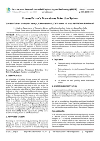 International Research Journal of Engineering and Technology (IRJET) e-ISSN: 2395-0056
Volume: 09 Issue: 06 | Jun 2022 www.irjet.net p-ISSN: 2395-0072
© 2022, IRJET | Impact Factor value: 7.529 | ISO 9001:2008 Certified Journal | Page 1889
Human Driver’s Drowsiness Detection System
Arun Prakash1, B Poojitha Reddy2, Vishnu Dinesh3, Amal Dasan P4, Prof. Mohammed Zabeeulla5
1,2,3,4 Student, Department of Computer Science and Engineering, Jain University, Bengaluru, India
5Guide, Department of Computer Science and Engineering, Jain University, Bengaluru, India
---------------------------------------------------------------------***---------------------------------------------------------------------
Abstract - An Advancements in technology and artificial
intelligence in the past few years have led to improvements in
driver monitoring systems. Many studies have collected real
driver drowsiness data and applied machine learning
algorithms to enhance the performance of these systems. This
paper presents a review report on the project to develop a
system for driver drowsiness detection to prevent accidents
caused by driver fatigue. This paper containsreviewsofrecent
systems using different methods to detect drowsiness. In this
paper, the proposed system captures video of the driver's face
to detect drowsiness and alert an alarm if needed. A machine-
learning algorithm was applied to the model to evaluate the
accuracy of this approach. Real-world implementation of the
project gives an idea of how the system works and whatcanbe
done to improve the accuracy of the overall system.
Furthermore, the paper highlights the observation, accuracy,
and challenges of the system.
Keywords: Accidents, Drowsiness Detection, Eyes
Detection, Fatigue, Machine Learning, Yawn
1. INTRODUCTION
We often hear of drunken driving, no seat belt, speeding,
harsh weather, and mechanical failures. But one of the
biggest and yet often unrecognized human errors is drowsy
driving. A major problem not only in India but across the
globe. The risk, danger, and often tragic results of drowsy
driving are alarming indeed. Lack ofsleepisthemainculprit.
And add to it the catalyst agents like medications, alcohol
and sleep disorders, and sleepiness gets aggravated. Many
drivers in the country sacrifice sleep, an often overlooked
and dangerous behaviour thatresultsinthemajorityofthem
being sleep-deprived while behind the wheel every day.
There is no official count of lives lost in drowsy driving-
related crashes in our country. Falling asleep at the wheel is
suicidal. It is not only dangerous to the driver but all other
road users. In this project we are going to build a detection
system that uses OpenCV to capture drivers’ faces using Eye
Aspect Ratio (EAR), Mouth Aspect Ratio (MAR) and a
machine learning model to detect drowsiness
2. PROPOSED SYSTEM
According to current technology, monitoring drivers while
driving is quite complex computation and expensive
equipment, and it is also not comfortable to wear while
driving. For example, EEG, and ECG to check the frequency
and rhythm of the heart. As a new solution, a drowsiness
detection system which uses a camera placed in front of the
driver is more suitable to be used but the physical signs that
will indicate drowsiness need to be located first to come up
with a drowsinessdetectionalgorithmthatisdependableand
accurate. Lighting intensity and the orientation of the driver
are the problems that occur during the detection of eyes and
mouth regions.
So, in this project, we propose a method to capture drivers’
faces using a webcam or a small camera and analyze each
frame of the video we are getting to detect drowsiness.
3. OBJECTIVE
 To suggest a way to detect fatigue and drowsiness
while driving
 To investigates the physical changes of fatigue and
drowsiness
 To develop a system that uses the closing of eyes
and yawning to detect fatigue and drowsiness.
 To provide an alert (sound) when drowsiness
occurs
4. SYSTEM IMPLEMENTATION
In our project, implementation is done in two parts.Thefirst
part is building a model to detect the status of the eyes. The
next part is detecting how many yawns are captured. Since
the closure of eyes and yawn count are important aspects of
drowsiness.
We will be using Python, TensorFlow and OpenCV to build
this detection system. OpenCV will be used to monitor the
driver using a webcam and the feed will be transferred into
our machine learning model to detect the status of the eyes.
Face landmarks:
DLib is a cross-platform software library originally written
in C++ that contains machine learning algorithms. Even
though it is a C++ library, many of its tools can be used in
python. It is majorly used for face detection and facial
landmark detection. The DLib library can be used to detecta
face in an image and then findsixty-eightfacial landmarkson
the detected face.
 