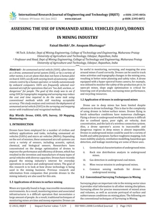 International Research Journal of Engineering and Technology (IRJET) e-ISSN: 2395-0056
Volume: 09 Issue: 06 | Jun 2022 www.irjet.net p-ISSN: 2395-0072
© 2022, IRJET | Impact Factor value: 7.529 | ISO 9001:2008 Certified Journal | Page 1921
ASSESSING THE USE OF UNMANNED AERIAL VEHICLES (UAV)/DRONES
IN MINING INDUSTRY
Faisal Sheikh1, Dr. Anupam Bhatnagar2
1M.Tech. Scholar, Dept of Mining Engineering, College of Technology and Engineering, Maharana Pratap
University of Agriculture and Technology, Udaipur, Rajasthan, India
2 Professor and Head, Dept of Mining Engineering, College of Technology and Engineering, Maharana Pratap
University of Agriculture and Technology, Udaipur, Rajasthan, India
---------------------------------------------------------------------***---------------------------------------------------------------------
Abstract - An unmanned aerial vehicle (UAV), often known
as a drone, unmanned aerial system (UAS), or by a variety of
other names, is an air plane that does not have a human pilot
on board. UAVs can fly with varying levels of autonomy: under
remote control by a human operator, or totally autonomously
by onboard computers. UAVs are frequently selected over
manned aircraft for operations that are "too dull, unclean, or
dangerous" for people. The goal of this study was to see if
using UAV for topographicmappingandsurveyingmayreduce
the cost and time required to do the same task using
conventional methods while still reaching acceptable
accuracy. This study analyses and contrasts thedeployment of
unmanned aerial vehicle (UAV) in the surveying and mapping
sector with traditional and recognised methods.
Key Words: Drone, GNSS, GPS, Survey, 3D Mapping,
Monitoring etc
1. INTRODUCTION
Drones have been employed for a number of civilian and
military applications and tasks, including unmanned air
vehicles (UAVs) and micro air vehicles (MAVs). Depending
on the sort of mission, these unmanned aircraft systems can
carry a variety of sensors, including acoustic, optical,
chemical, and biological sensors. Researchers have
concentrated on the design optimization of drones to
improve the performanceandefficiencyofdrones,which has
resulted in the invention and manufacture of many types of
aerial vehicles with diverse capacities. Drones have recently
piqued the mining industry's interest for everyday
operations in surface and underground mines. The goal of
this research is to look at how drone technology is being
used in the mining business. Previous research and
information from companies that provide drones to the
mining industry are also used for this aim.
1.1 Applications of drones in surface mining
Mines are typically found in huge, inaccessible mountainous
environments. As a result, monitoring mines and associated
infrastructures is a difficult operation that necessitates a
large amount of people. As a result, traditional techniques of
monitoring minesaretimeandmoney expensive. Drones can
be useful in monitoring, surveying, and mapping the area
around mines if used correctly. Drones can be used to track
mine activities and topography changes in the mining area,
resulting in better mine planning and safety rules. A drone
equipped with a hyper spectral frame camera, for example,
was utilised to monitor the safety of the production pit in. In
open-pit mines, slope angle optimization is critical for
lowering cost of production, increasing mine performance,
and recycling resources.
1.2 Application of drones in underground mines
Drone use in deep mines has been limited despite
advances in drone technology. This is due to the complexity
of using drones in below surface mines. Drones flying in
harsh subsurface conditions have numerous challenges.
Flying a drone in underground working locations is difficult
due to confined space, poor sight, air velocity, dust
concentration, and the lack of a wireless connection system.
Also, a drone operator's access to inaccessible and
dangerous regions in deep mines is almost impossible.
Drones in underground mines could be used for a variety of
health and safetypurposes.Surfaceroughnessmapping,rock
mass stability analysis, ventilation modelling,hazardousgas
detection, and leakage monitoring are some of these uses.
i. Geotechnical characterizationofundergroundmine.
ii. Rock size distribution analysis in underground
mines.
iii. Gas detection in underground coal mines.
iv. Mine rescue mission in underground mines.
v. Common sensing methods for drones in
underground mining.
1.2 Conventional Surveying Techniques in Mining
Surveying plays an important role in the mining sector since
it provides vital information to all other mining disciplines.
Surveying allows for precise measurement of mined areas
and volumes, as well as accurate portrayal of surface and
subterranean conditions on mining plans. The following are
the conventional techniques of Surveying in Mining.
 