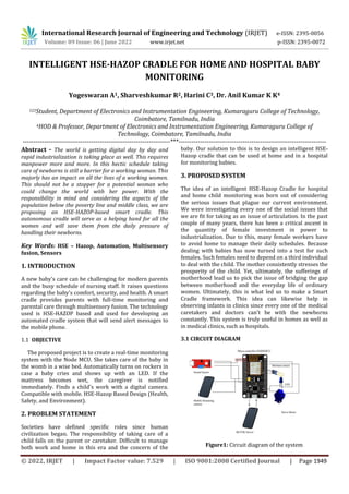 International Research Journal of Engineering and Technology (IRJET) e-ISSN: 2395-0056
Volume: 09 Issue: 06 | June 2022 www.irjet.net p-ISSN: 2395-0072
© 2022, IRJET | Impact Factor value: 7.529 | ISO 9001:2008 Certified Journal | Page 1949
INTELLIGENT HSE-HAZOP CRADLE FOR HOME AND HOSPITAL BABY
MONITORING
Yogeswaran A1, Sharveshkumar R2, Harini C3, Dr. Anil Kumar K K4
123Student, Department of Electronics and Instrumentation Engineering, Kumaraguru College of Technology,
Coimbatore, Tamilnadu, India
4HOD & Professor, Department of Electronics and Instrumentation Engineering, Kumaraguru College of
Technology, Coimbatore, Tamilnadu, India
---------------------------------------------------------------------***---------------------------------------------------------------------
Abstract - The world is getting digital day by day and
rapid industrialization is taking place as well. This requires
manpower more and more. In this hectic schedule taking
care of newborns is still a barrier for a working woman. This
majorly has an impact on all the lives of a working women.
This should not be a stopper for a potential woman who
could change the world with her power. With the
responsibility in mind and considering the aspects of the
population below the poverty line and middle class, we are
proposing an HSE-HAZOP-based smart cradle. This
autonomous cradle will serve as a helping hand for all the
women and will save them from the daily pressure of
handling their newborns.
Key Words: HSE – Hazop, Automation, Multisensory
fusion, Sensors
1. INTRODUCTION
A new baby's care can be challenging for modern parents
and the busy schedule of nursing staff. It raises questions
regarding the baby's comfort, security, and health. A smart
cradle provides parents with full-time monitoring and
parental care through multisensory fusion. The technology
used is HSE-HAZOP based and used for developing an
automated cradle system that will send alert messages to
the mobile phone.
1.1 OBJECTIVE
The proposed project is to create a real-time monitoring
system with the Node MCU. She takes care of the baby in
the womb in a wise bed. Automatically turns on rockers in
case a baby cries and shows up with an LED. If the
mattress becomes wet, the caregiver is notified
immediately. Finds a child's work with a digital camera.
Compatible with mobile. HSE-Hazop Based Design (Health,
Safety, and Environment).
2. PROBLEM STATEMENT
Societies have defined specific roles since human
civilization began. The responsibility of taking care of a
child falls on the parent or caretaker. Difficult to manage
both work and home in this era and the concern of the
baby. Our solution to this is to design an intelligent HSE-
Hazop cradle that can be used at home and in a hospital
for monitoring babies.
3. PROPOSED SYSTEM
The idea of an intelligent HSE-Hazop Cradle for hospital
and home child monitoring was born out of considering
the serious issues that plague our current environment.
We were investigating every one of the social issues that
we are fit for taking as an issue of articulation. In the past
couple of many years, there has been a critical ascent in
the quantity of female investment in power to
industrialization. Due to this, many female workers have
to avoid home to manage their daily schedules. Because
dealing with babies has now turned into a test for such
females. Such females need to depend on a third individual
to deal with the child. The mother consistently stresses the
prosperity of the child. Yet, ultimately, the sufferings of
motherhood lead us to pick the issue of bridging the gap
between motherhood and the everyday life of ordinary
women. Ultimately, this is what led us to make a Smart
Cradle framework. This idea can likewise help in
observing infants in clinics since every one of the medical
caretakers and doctors can't be with the newborns
constantly. This system is truly useful in homes as well as
in medical clinics, such as hospitals.
3.1 CIRCUIT DIAGRAM
Figure1: Circuit diagram of the system
 