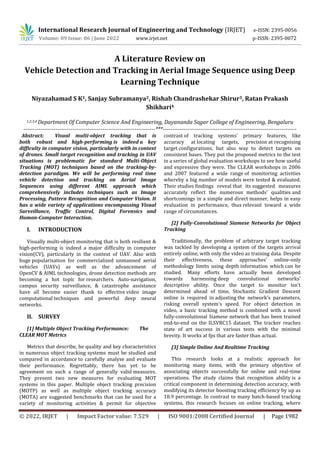 International Research Journal of Engineering and Technology (IRJET) e-ISSN: 2395-0056
Volume: 09 Issue: 06 | June 2022 www.irjet.net p-ISSN: 2395-0072
© 2022, IRJET | Impact Factor value: 7.529 | ISO 9001:2008 Certified Journal | Page 1982
A Literature Review on
Vehicle Detection and Tracking in Aerial Image Sequence using Deep
Learning Technique
Niyazahamad S K1, Sanjay Subramanya2, Rishab Chandrashekar Shirur3, Ratan Prakash
Shikhari4
1,2,3,4 Department Of Computer Science And Engineering, Dayananda Sagar College of Engineering, Bengaluru
----------------------------------------------------------------------***-----------------------------------------------------------------------
Abstract: Visual multi-object tracking that is
both robust and high-performing is indeed a key
difficulty in computer vision, particularly with in context
of drones. Small target recognition and tracking in UAV
situations is problematic for standard Multi-Object
Tracking (MOT) techniques based on the tracking-by-
detection paradigm. We will be performing real time
vehicle detection and tracking on Aerial Image
Sequences using different AIML approach which
comprehensively includes techniques such as Image
Processing, Pattern Recognition and Computer Vision. It
has a wide variety of applications encompassing Visual
Surveillance, Traffic Control, Digital Forensics and
Human-Computer Interaction.
I. INTRODUCTION
Visually multi-object monitoring that is both resilient &
high-performing is indeed a major difficulty in computer
vision(CV), particularly in the context of UAV. Also with
huge popularisation for commercialized unmanned aerial
vehicles (UAVs) as well as the advancement of
OpenCV & AIML technologies, drone detection methods are
becoming a hot topic for researchers. Auto-navigation,
campus security surveillance, & catastrophe assistance
have all become easier thank to effective video image
computational techniques and powerful deep neural
networks.
II. SURVEY
[1] Multiple Object Tracking Performance: The
CLEAR MOT Metrics
Metrics that describe, he quality and key characteristics
in numerous object tracking systems must be studied and
compared in accordance to carefully analyse and evaluate
their performance. Regrettably, there has yet to be
agreement on such a range of generally valid measures.
They present two new measures for evaluating MOT
systems in this paper. Multiple object tracking precision
(MOTP) as well as multiple object tracking accuracy
(MOTA) are suggested benchmarks that can be used for a
variety of monitoring activities & permit for objective
contrast of tracking systems' primary features, like
accuracy at locating targets, precision at recognising
target configurations, but also way to detect targets on
consistent bases. They put the proposed metrics to the test
in a series of global evaluation workshops to see how useful
and expressive they were. The CLEAR workshops in 2006
and 2007 featured a wide range of monitoring activities
whereby a big number of models were tested & evaluated.
Their studies findings reveal that its suggested measures
accurately reflect the numerous methods' qualities and
shortcomings in a simple and direct manner, helps in easy
evaluation in performance, thus relevant toward a wide
range of circumstances.
[2] Fully-Convolutional Siamese Networks for Object
Tracking
Traditionally, the problem of arbitrary target tracking
was tackled by developing a system of the targets arrival
entirely online, with only the video as training data. Despite
their effectiveness, these approaches' online-only
methodology limits using depth information which can be
studied. Many efforts have actually been developed
towards harnessing deep convolutional networks'
descriptive ability. Once the target to monitor isn't
determined ahead of time, Stochastic Gradient Descent
online is required in adjusting the network's parameters,
risking overall system's speed. For object detection in
video, a basic tracking method is combined with a novel
fully-convolutional Siamese network that has been trained
end-to-end on the ILSVRC15 dataset. The tracker reaches
state of art success in various tests with the minimal
brevity. It works at fps that are faster than actual.
[3] Simple Online And Realtime Tracking
This research looks at a realistic approach for
monitoring many items, with the primary objective of
associating objects successfully for online and real-time
operations. The study claims that recognition ability is a
critical component in determining detection accuracy, with
modifying its detector boosting tracking efficiency by up as
18.9 percentage. In contrast to many batch-based tracking
systems, this research focuses on online tracking, where
 
