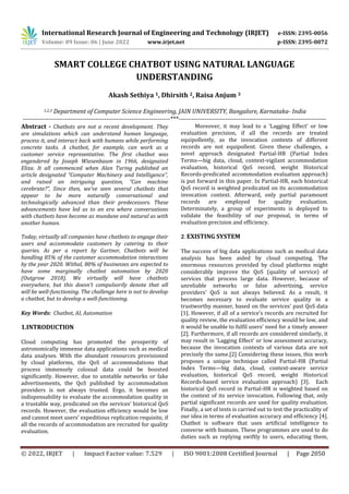 International Research Journal of Engineering and Technology (IRJET) e-ISSN: 2395-0056
Volume: 09 Issue: 06 | June 2022 www.irjet.net p-ISSN: 2395-0072
© 2022, IRJET | Impact Factor value: 7.529 | ISO 9001:2008 Certified Journal | Page 2050
SMART COLLEGE CHATBOT USING NATURAL LANGUAGE
UNDERSTANDING
Akash Sethiya 1, Dhirsith 2, Raisa Anjum 3
1,2,3 Department of Computer Science Engineering, JAIN UNIVERSITY, Bangalore, Karnataka- India
---------------------------------------------------------------------***---------------------------------------------------------------------
Abstract - Chatbots are not a recent development. They
are simulations which can understand human language,
process it, and interact back with humans while performing
concrete tasks. A chatbot, for example, can work as a
customer service representative. The first chatbot was
engendered by Joseph Wiesenbaum in 1966, designated
Eliza. It all commenced when Alan Turing published an
article designated “Computer Machinery and Intelligence”,
and raised an intriguing question, “Can machine
cerebrate?”, Since then, we've seen several chatbots that
appear to be more naturally conversational and
technologically advanced than their predecessors. These
advancements have led us to an era where conversations
with chatbots have become as mundane and natural as with
another human.
Today, virtually all companies have chatbots to engage their
users and accommodate customers by catering to their
queries. As per a report by Gartner, Chatbots will be
handling 85% of the customer accommodation interactions
by the year 2020. Withal, 80% of businesses are expected to
have some marginally chatbot automation by 2020
(Outgrow 2018). We virtually will have chatbots
everywhere, but this doesn’t compulsorily denote that all
will be well-functioning. The challenge here is not to develop
a chatbot, but to develop a well-functioning.
Key Words: Chatbot, AI, Automation
1.INTRODUCTION
Cloud computing has promoted the prosperity of
astronomically immense data applications such as medical
data analyses. With the abundant resources provisioned
by cloud platforms, the QoS of accommodations that
process immensely colossal data could be boosted
significantly. However, due to unstable networks or fake
advertisements, the QoS published by accommodation
providers is not always trusted. Ergo, it becomes an
indispensability to evaluate the accommodation quality in
a trustable way, predicated on the services’ historical QoS
records. However, the evaluation efficiency would be low
and cannot meet users’ expeditious replication requisite, if
all the records of accommodation are recruited for quality
evaluation.
Moreover, it may lead to a ‘Lagging Effect’ or low
evaluation precision, if all the records are treated
equipollently, as the invocation contexts of different
records are not equipollent. Given these challenges, a
novel approach designated Partial-HR (Partial Index
Terms—big data, cloud, context-vigilant accommodation
evaluation, historical QoS record, weight Historical
Records-predicated accommodation evaluation approach)
is put forward in this paper. In Partial-HR, each historical
QoS record is weighted predicated on its accommodation
invocation context. Afterward, only partial paramount
records are employed for quality evaluation.
Determinately, a group of experiments is deployed to
validate the feasibility of our proposal, in terms of
evaluation precision and efficiency.
2. EXISTING SYSTEM
The success of big data applications such as medical data
analysis has been aided by cloud computing. The
enormous resources provided by cloud platforms might
considerably improve the QoS (quality of service) of
services that process large data. However, because of
unreliable networks or false advertising, service
providers' QoS is not always believed. As a result, it
becomes necessary to evaluate service quality in a
trustworthy manner, based on the services' past QoS data
[1]. However, if all of a service's records are recruited for
quality review, the evaluation efficiency would be low, and
it would be unable to fulfil users' need for a timely answer
[2]. Furthermore, if all records are considered similarly, it
may result in 'Lagging Effect' or low assessment accuracy,
because the invocation contexts of various data are not
precisely the same.[2] Considering these issues, this work
proposes a unique technique called Partial-HR (Partial
Index Terms—big data, cloud, context-aware service
evaluation, historical QoS record, weight Historical
Records-based service evaluation approach) [3]. Each
historical QoS record in Partial-HR is weighted based on
the context of its service invocation. Following that, only
partial significant records are used for quality evaluation.
Finally, a set of tests is carried out to test the practicality of
our idea in terms of evaluation accuracy and efficiency [4].
Chatbot is software that uses artificial intelligence to
converse with humans. These programmes are used to do
duties such as replying swiftly to users, educating them,
 