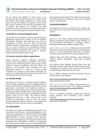 International Research Journal of Engineering and Technology (IRJET) e-ISSN: 2395-0056
Volume: 09 Issue: 06 | Jun 2022 www.irjet.net p-ISSN: 2395-0072
© 2022, IRJET | Impact Factor value: 7.529 | ISO 9001:2008 Certified Journal | Page 2037
for the elderly and disabled. A smart house, is an
environment with sensors that improve occupants' safety
and monitor their health problems. As a result, smart
homes increase the freedom and quality of life of those
who require assistance with physical and cognitive tasks.
In general, the behavior of occupants and their
interactions with the environment are monitored inside a
smart home by evaluating data acquired through sensors.
9.2 Healthcare monitoring applications
The advancement of medical research and technology has
significantly improved the quality of life for patients.
According to Goldstone, life expectancy rates will rise
considerably by 2050, with over 30% of Americans,
Canadians, Chinese, and Europeans reaching the age of 60
[5]. As a result, researchers are attempting to improve
existing healthcare monitoring systems in order to tackle
urgent medical emergencies and reduce a patient's
hospital stay and frequent medical visits.
9.3 Security and surveillance applications
Human operators supervise traditional surveillance
systems. They should always be mindful of the human
actions that are visible through the camera images. As the
number of camera installations and views grows, the
operators' task becomes more stressful, and their
productivity suffers as a result. As a result, security
companies are turning to vision-based technology for
assistance in automating human operator operations and
detecting anomalies in camera images.
10. FUTURE WORK
This paper can be used as a reference before building a
human activity recognition system by applying either of
the neural networks. An application can be built for online
gymnasiums, surveillance and monitoring systems. A
software for health tracking can be made for people with a
smart phone, which can help doctors to get real-time data
for treatment rather than the data manually filled in by the
patient, which can be faulty. The Human Activity
Recognition System has a wide range of uses in the
security and surveillance sector as well. The Human
Activity Recognition System could be a vital application
needed in the future with all activities turning digital.
10. CONCLUSION
All models were unable to distinguish going upstairs and
downstairs in both datasets – testing and validation – after
comparing all parameters of CNN and LSTM. The findings
observed might be due to a variety of factors. The LSTM
RNN model has a greater accuracy on the validation
dataset than the CNN model. This supports the theoretical
assumption that LSTM RNNs are better at categorizing
time series data than CNNs, which was established before
these models were developed. This might also explain why
the LSTM model fails to categorize actions such as walking
upstairs and downstairs.
ACKNOWLEDGEMENT
We would like to express our gratitude to our professor, Ms.
Uttara Bhatt and our parents for their guidance and immense
support.
REFERENCES
[1] D. N. T. a. D. D. Phan, “Human Activities Recognition in
Android Smartphone Using Support Vector Machine,” in
7th International Conference on Intelligent Systems,
Modelling and Simulation (ISMS), Bangkok, 2016.
[2] J. C. N. Y. a. X. L. T. Yu, “A Multi-Layer Parallel LSTM
Network for Human Activity Recognition with Smartphone
Sensors,” in 10th International Conference on Wireless
Communications and Signal Processing, Hangzhou, 2018.
[3]Jhinal Modi, Prof. Hetal Bhaidasna, Jubin Bhaidasna,
"Human Activity Recognition using Deep Learning
Methods”
[4] Tahmina Zebin, Matthew Sperrin, Niels Peek and
Alexander J. Casson, Senior Member, IEEE "Human activity
recognition from inertial sensor time-series using batch
normalized deep LSTM recurrent networks “
[5] J. A. Knight, “Physical Inactivity: Associated Diseases
and Disorders,” 2012. [Online].
http://www.annclinlabsci.org/content/42/3/320.full
[Accessed 2nd October 2019]
[6] T. A. M. a. S. A.-Z. S. Albawi, “Understanding of a
convolutional neural network,” 2017. [Online]. Available:
https://ieeexplore.ieee.org/document/8308186
[Accessed 4 April 2020].
[7] N. e. a. Srivastava, “Dropout: a simple way to prevent
neural networks from overfitting,” 2014. [Online].
Available:
https://jmlr.org/papers/v15/srivastava14a.html
[Accessed 11 April 2020].
 