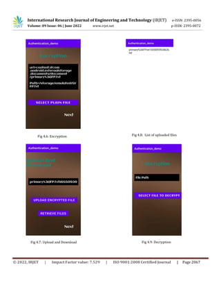 International Research Journal of Engineering and Technology (IRJET) e-ISSN: 2395-0056
Volume: 09 Issue: 06 | June 2022 www.irjet.net p-ISSN: 2395-0072
© 2022, IRJET | Impact Factor value: 7.529 | ISO 9001:2008 Certified Journal | Page 2067
Fig 4.7: Upload and Download
Fig 4.6: Encryption Fig 4.8: List of uploaded files
Fig 4.9: Decryption
 