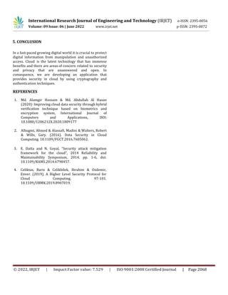 International Research Journal of Engineering and Technology (IRJET) e-ISSN: 2395-0056
Volume: 09 Issue: 06 | June 2022 www.irjet.net p-ISSN: 2395-0072
© 2022, IRJET | Impact Factor value: 7.529 | ISO 9001:2008 Certified Journal | Page 2068
In a fast-paced growing digital world it is crucial to protect
digital information from manipulation and unauthorized
access. Cloud is the latest technology that has immense
benefits and there are areas of concern related to security
and privacy that are unanswered and open. In
consequence, we are developing an application that
provides security in cloud by using cryptography and
authentication techniques.
REFERENCES
1. Md. Alamgir Hossain & Md. Abdullah Al Hasan
(2020): Improving cloud data security through hybrid
verification technique based on biometrics and
encryption system, International Journal of
Computers and Applications, DOI:
10.1080/1206212X.2020.1809177
2. Albugmi, Ahmed & Alassafi, Madini & Walters, Robert
& Wills, Gary. (2016). Data Security in Cloud
Computing. 10.1109/FGCT.2016.7605062.
3. E. Datta and N. Goyal, “Security attack mitigation
framework for the cloud”, 2014 Reliability and
Maintainability Symposium, 2014, pp. 1-6, doi:
10.1109/RAMS.2014.6798457.
4. Celiktas, Baris & Celikbilek, Ibrahim & Ozdemir,
Enver. (2019). A Higher Level Security Protocol for
Cloud Computing. 97-101.
10.1109/UBMK.2019.8907019.
5. CONCLUSION
 