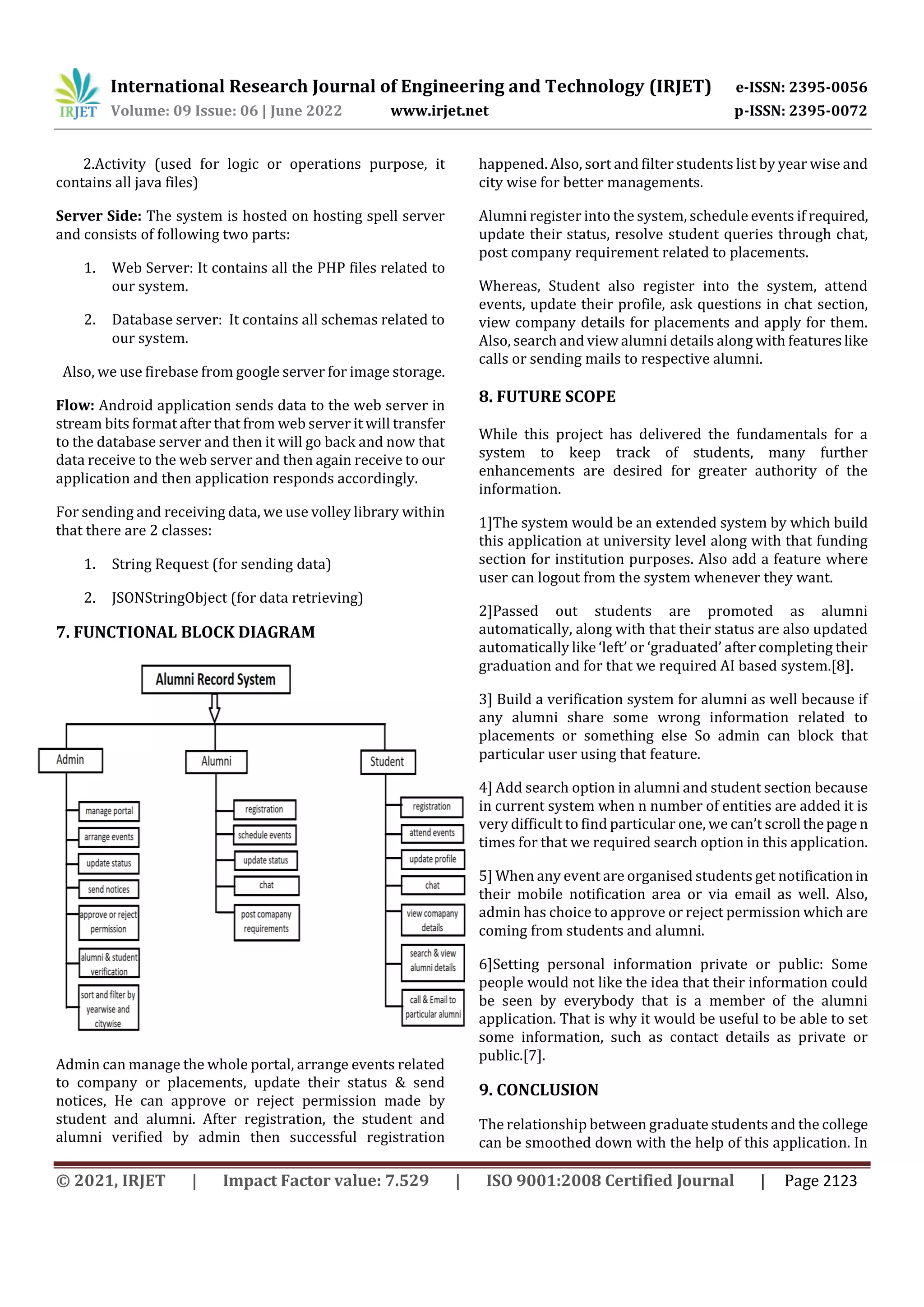 International Research Journal of Engineering and Technology (IRJET) e-ISSN: 2395-0056
Volume: 09 Issue: 06 | June 2022 www.irjet.net p-ISSN: 2395-0072
© 2021, IRJET | Impact Factor value: 7.529 | ISO 9001:2008 Certified Journal | Page 2123
2.Activity (used for logic or operations purpose, it
contains all java files)
Server Side: The system is hosted on hosting spell server
and consists of following two parts:
1. Web Server: It contains all the PHP files related to
our system.
2. Database server: It contains all schemas related to
our system.
Also, we use firebase from google server for image storage.
Flow: Android application sends data to the web server in
stream bits format after that from web server it will transfer
to the database server and then it will go back and now that
data receive to the web server and then again receive to our
application and then application responds accordingly.
For sending and receiving data, we use volley library within
that there are 2 classes:
1. String Request (for sending data)
2. JSONStringObject (for data retrieving)
7. FUNCTIONAL BLOCK DIAGRAM
Admin can manage the whole portal, arrange events related
to company or placements, update their status & send
notices, He can approve or reject permission made by
student and alumni. After registration, the student and
alumni verified by admin then successful registration
happened. Also, sort and filter students list by year wise and
city wise for better managements.
Alumni register into the system, schedule events if required,
update their status, resolve student queries through chat,
post company requirement related to placements.
Whereas, Student also register into the system, attend
events, update their profile, ask questions in chat section,
view company details for placements and apply for them.
Also, search and view alumni details along with featureslike
calls or sending mails to respective alumni.
8. FUTURE SCOPE
While this project has delivered the fundamentals for a
system to keep track of students, many further
enhancements are desired for greater authority of the
information.
1]The system would be an extended system by which build
this application at university level along with that funding
section for institution purposes. Also add a feature where
user can logout from the system whenever they want.
2]Passed out students are promoted as alumni
automatically, along with that their status are also updated
automatically like ‘left’ or ‘graduated’ after completing their
graduation and for that we required AI based system.[8].
3] Build a verification system for alumni as well because if
any alumni share some wrong information related to
placements or something else So admin can block that
particular user using that feature.
4] Add search option in alumni and student section because
in current system when n number of entities are added it is
very difficult to find particular one, we can’t scroll thepage n
times for that we required search option in this application.
5] When any event are organised students get notification in
their mobile notification area or via email as well. Also,
admin has choice to approve or reject permission which are
coming from students and alumni.
6]Setting personal information private or public: Some
people would not like the idea that their information could
be seen by everybody that is a member of the alumni
application. That is why it would be useful to be able to set
some information, such as contact details as private or
public.[7].
9. CONCLUSION
The relationship between graduate students and the college
can be smoothed down with the help of this application. In
 