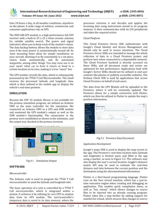 International Research Journal of Engineering and Technology (IRJET) e-ISSN: 2395-0056
Volume: 09 Issue: 06 | June 2022 www.irjet.net p-ISSN: 2395-0072
© 2022, IRJET | Impact Factor value: 7.529 | ISO 9001:2008 Certified Journal | Page 2127
time 24 hours a day, in all weather conditions, anywhere
on the planet. A wide range of military, commercial, and
consumer applications rely on GPS.
The NEO-6M GPS module is a high-performance full GPS
receiver with a built-in 25 x 25 x 4mm ceramic antenna
for reliable satellite search. The power and signal
indicators allow you to keep track of the module's status.
The data backup battery allows the module to store data
even if the main power is unintentionally turned off. Its
3mm mounting holes allow for simple installation on
your aircraft, allowing it to fly consistently in a set place,
return home automatically, and fly automated
waypoints, among other things. You may even use it on
your smart robot car to have it return or head to a
certain location on its own, making it a true "smart" bot.
The GPS module records the data, which is subsequently
processed by the TTGO T Call Microcontroller. The cloud
receives the processed latitude and longitude data,
which is then utilized in the mobile app to display the
vehicle's real-time position.
SIMULATION
Because the ESP 32 module library is not available for
the proteus simulation program, we utilized an Arduino
UNO as the main controller for the simulation. We
connected an Arduino UNO to a GPS and GSM module
and examined the GPS module's output as well as the
GSM module's functionality. The connections in the
proteus were established as shown in the schematic, and
the output was checked in the proteus terminal.
Fig 4.1 Simulation Output
SOFTWARE
Microcontroller
The Arduino code is used to program the TTGO T Call
microcontroller to send the latitude and longitude info.
The basic operation of a unit is controlled by a TTGO T
Call microcontroller, which is integrated within a
system. It achieves it by utilizing its core CPU to analyze
data from its GPS module. The microcontroller's
temporary data is saved in its data memory, where the
processor retrieves it and decodes and applies the
incoming data using instructions stored in its program
memory. It then communicates with its I/O peripherals
and takes the required action.
Cloud Platform
This Cloud Firestore Server SDK authenticates with
Google's Cloud Identity and Access Management and
should only be used in secure situations. The Cloud
Firestore Server SDKs are intended to manage the whole
collection of data in a Cloud Firestore project and
perform best when connected to a dependable network.
The Cloud Firestore backend is directly accessed via
these SDKs, and all document reads and writes are
optimized for fast performance. Applications built with
Google's Server SDKs should not be utilized in end-user
contexts like phones or publicly accessible websites. The
firebase Client SDK is used by applications that access
Cloud Firestore on behalf of end-users.
The data from the GPS Module will be uploaded to the
Firestore, where it will be constantly updated. The
Firestore allows for a simple connection with Flutter,
which can then be utilized in Flutter to update the map's
position information.
Fig 5.1 Firestore Data Document
Application Development
Google's maps SDK is used to display the map screen in
the app. The Firestore's real-time location data (latitude
and longitude) is fetched async and filled in the app
using a marker, as seen in Figure 5.2. The software may
also display the user's current location. Goggle's distance
matrix API may be used to estimate the real-time
distance and time between the current position and the
destination using the aforementioned information.
Flutter is a Dart-based programming language. Flutter
runs on the Dart virtual machine, which has a just-in-
time execution engine when creating and debugging an
application. This enables quick compilation times, as
well as "hot, reload," which allows changes to source
files to be injected into an already running program.
Flutter takes this a step further by adding support for
stateful hot reload, which ensures that changes to source
 