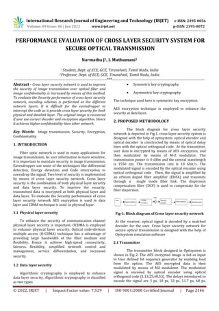 International Research Journal of Engineering and Technology (IRJET) e-ISSN: 2395-0056
Volume: 09 Issue: 06 | Jun 2022 www.irjet.net p-ISSN: 2395-0072
© 2022, IRJET | Impact Factor value: 7.529 | ISO 9001:2008 Certified Journal | Page 2146
PERFORMANCE EVALUATION OF CROSS LAYER SECURITY SYSTEM FOR
SECURE OPTICAL TRANSMISSION
Narmatha J1, I. Muthumani2
1Student, Dept. of ECE, GCE, Tirunelveli, Tamil Nadu, India
2Professor, Dept. of ECE, GCE, Tirunelveli, Tamil Nadu, India
---------------------------------------------------------------------***---------------------------------------------------------------------
Abstract - Cross layer security network is used to improve
the security of image transmission over optical fiber and
Image confidentiality is increased by means of this method.
To evaluate the Security performance of cross layer security
network, encoding schemes is performed at the different
network layers. It is difficult for the eavesdropper to
intercept the code as it provide cross layer security for both
physical and datalink layer. The original image is recovered
if user use correct decoder and encryption algorithm. Hence
it achieves higher confidentiality than other network.
Key Words: Image transmission, Security, Encryption,
Confidentiality
1. INTRODUCTION
Fiber optic network is used in many applications for
image transmission. As user information is more sensitive,
it is important to maintain security in image transmission.
Eavesdropper use some of the techniques like differential
detection, Energy detection and Code interception to
eavesdrop the signal. Two level of security is implemented
by means of cross layer security network. Cross layer
security is the combination of both physical layer security
and data layer security. To improve the security,
transmitted data is encrypted at both physical layer and
data layer. To evaluate the Security performance of cross
layer security network AES encryption is used in data
layer and CDMA technique is used in physical layer.
1.1 Physical layer security
To enhance the security of communication channel
physical layer security is important. OCDMA is employed
to enhance physical layer security. Optical code-division
multiple access (O-CDMA) technique has a advantage of
providing large bandwidth of the fiber medium and
flexibility. Hence it achieve high-speed connectivity,
fairness, flexibility, simplified network control and
management, service differentiation, and increased
security.
1.2 Data layer security
Algorithmic cryptography is employed to enhance
data layer security. Algorithmic cryptography is classified
as two types
 Symmetric key cryptography
 Asymmetric key cryptography
The technique used here is symmetric key encryption.
AES encryption technique is employed to enhance the
security at data layer.
2. PROPOSED METHODOLOGY
The block diagram for cross layer security
network is depicted in Fig.1. cross layer security system is
designed with the help of optisystem. optical encoder and
optical decoder is constructed by means of optical delay
lines with the optical orthogonal code. At the transmitter,
user data is encrypted by means of AES encryption, and
then modulated by means of M-Z modulator. The
transmission power is 0 dBm and the central wavelength
is 1550 nm. The transmission rate is 10 Gbit/s. The
modulated signal is encoded by the optical encoder using
optical orthogonal code . Then, the signal is amplified by
an erbium doped fiber amplifier (EDFA) and transmits
through a single mode fiber link. The dispersion
compensation fiber (DCF) is used to compensate for the
fiber dispersion.
Fig-1: Block diagram of Cross layer security network
At the receiver, optical signal is decoded by a matched
decoder for the user. Cross layer security network for
secure optical transmission is designed with the help of
Optisystem simulation software
2.1 Transmitter
The transmitter block designed in Optisystem is
shown in Fig-2. The AES encrypted image is fed as input
to User defined bit sequence generator by enabling load
from file option. The AES encrypted data is then
modulated by means of MZ modulator. The modulated
signal is encoded by optical encoder using optical
orthogonal code {1,13,25,40,53}. The delays introduced to
encode the signal are 3 ps, 18 ps, 33 ps, 51.7 ps, 68 ps,
 