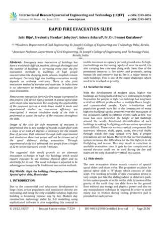 International Research Journal of Engineering and Technology (IRJET) e-ISSN: 2395-0056
Volume: 09 Issue: 06 | June 2022 www.irjet.net p-ISSN: 2395-0072
© 2022, IRJET | Impact Factor value: 7.529 | ISO 9001:2008 Certified Journal | Page 2156
RAPID FIRE EVACUATION SLIDE
Jubi Biju1, Sreekutty Sivadas2, Joby Joy3, Ashera Asharaf4, Fr. Dr. Bennet Kuriakose5
1,2,3,4Students, Department of Civil Engineering, St. Joseph’s College of Engineering and Technology Palai, Kerala,
India
5 Associate Professor, Department of Civil Engineering, St. Joseph’s College of Engineering and Technology Palai,
Kerala, India
---------------------------------------------------------------------***---------------------------------------------------------------------
Abstract- Emergency mass evacuation of buildings has
been a worldwide difficult problem. Although the height and
the number of buildings is increasing every year the fire
evacuation methods in buildings of high people
concentration like shopping malls, schools, hospitals remain
unchanged. Currently high rise building evacuation mainly
depends on ordinary staircases. There is also joint
evacuation method of elevator and staircase. In India there
is no alternative to traditional staircase evacuation for
mass evacuation.
Hence a new evacuation device for fire escape is proposed in
this project. The device mainly consist of special spiral slide
with shunt valve mechanism. For analysing the applicability
of the proposed system, a scale down model is made and
experimental studies on evacuation efficiency are
investigated. A motion simulation study of the slide is
performed to assess the safety of the evacuees throughout
the slide.
Design of the slide for safe movement of evacuees is
determined. One to two number of rounds in each floor with
a slope of at least 25 degrees is necessary for the smooth
flow of persons. Path obtained through both experimental
and simulation show that people will not be thrown out of
the spiral slideway during evacuation. Through
experimental study it is estimated that people from a height
of 12 m can be evacuated within 7 minutes.
The suggested slide would provide as an alternate
evacuation technique in high rise buildings which would
require evacuees to use minimal physical effort and no
electricity for its use. This novel technique is expected to be
advantageous compared to traditional evacuation methods.
Key Words: High rise building, Emergency evacuation,
Special spiral slide, Shunt valve
1. INTRODUCTION
Due to the commercial and educations development in
large cities, urban population and population density are
increasing and being the only available solution, high-rise
building is becoming popular day by day. Modern day
construction technology aided by 3-D modelling using
sophisticated software is also supporting this concept to
enable maximum occupancy per unit ground area. As high-
rise buildings are increasing rapidly all over the world, it is
also carrying few concerns along with them. One of the
prominent concerns is fire safety, and presently, saving
human life and property due to fire is a major threat to
such buildings. This is one of the major challenges which
need to be resolved on priority.
1.1 Need for the study
With the development of modern cities, higher rise
buildings are being built and they are increasing in height.
Evacuation for people in high rise buildings has long been
a vital but difficult problem due to multiple floors, height,
and concentrated people. Rapid urbanization and
population growth have led to the construction of many
high rise building's global concerns over the evacuation of
the occupant’s safety in extreme events such as fire. The
issue has even restricted the height of tall buildings
around the world. Functional diversification of such
buildings is making firefighting and evacuation operations
more difficult. There are various vertical components like
stairways, elevator, shaft, pipes, ducts, electrical shafts
through which fire may spread very fast, if proper
precautions are not taken. Moreover, the current cladding
system increases the difficulties for the fire fighters to do
firefighting and rescue. This may result in reduction in
available evacuation time. It gets further complicated as
normal elevator could not be used during the fire and
stairs are the only channel for vertical evacuation.
1.2 Slide details
The new evacuation device mainly consists of special
spiral slides and shunt valve. The projection on plane for
special spiral slide is '8' shape which consists of slide
ways. The working principle of new evacuation device is
very simple just like the sliding ladder in children’s park.
In this system people sit or lie on the slide by means of the
gravity of the earth they can slide down to the ground
floor without any energy and physical power and also no
any manipulation technique is required. In order to avoid
injury due to friction during sliding, protective pad is
provided for each person
 