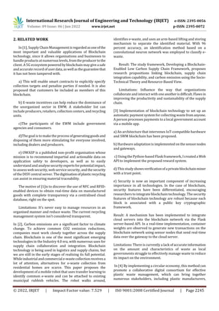 International Research Journal of Engineering and Technology (IRJET) e-ISSN: 2395-0056
Volume: 09 Issue: 06 | Jun 2022 www.irjet.net p-ISSN: 2395-0072
© 2022, IRJET | Impact Factor value: 7.529 | ISO 9001:2008 Certified Journal | Page 2245
2. RELATED WORK
In [1], Supply Chain Managementisregardedasoneofthe
most important and valuable applications of Blockchain
technology, since it allows organisations and businesses to
handle products at numerouslevels,fromtheproducertothe
client. A 5G ecosystempoweredbyblockchainmaygiveasafe
and accuraterecord of userdata,aswellastheguaranteethat
it has not been tampered with.
a) This will enable smart contracts to explicitly specify
collection targets and penalize parties if needed. It is also
proposed that customers be included as members of this
blockchain.
b) E-waste incentives can help reduce the dominance of
the unorganized sector in EWM. A stakeholder list can
include producers, retailers, collection centers,andrecycling
units.
c)The participants of the EWM include government
agencies and consumers.
d)The goal is to make the process ofgeneratinggoodsand
disposing of them more stimulating for everyone involved,
including dealers and producers.
e) OWASP is a published non-profit organisation whose
mission is to recommend impartial and actionable data on
application safety to developers, as well as to easily
understand and analysesecurityexpertsforpotentialimpact,
to assess web security, web service security, and the security
of the DISV central server. Thedigitisationofplasticrecycling
can assist in ensuring material traceability.
The motive of [1]is to discover the use of NFC and RFID-
enabled devices to obtain real-time data on manufactured
goods with complete transparency via a centralised cloud
database, right on the spot.
Limitations: It's never easy to manage resources in an
organised manner and reduce waste. The current recycling
management system isn't considered transparent.
In [2], Carbon emissions are a significant factor to climate
change. To achieve common CO2 emission reductions,
companies must work closely together across the supply
chain. Blockchain is one of the most significant emerging
technologies in the Industry 4.0 era, with numerous uses for
supply chain collaboration and integration. Blockchain
technology is being used in logistics and supply chains, but
we are still in the early stages of realising its full potential.
Whileindustrialandcommerciale-wastecollectionreceivesa
lot of attention, alternatives for e-waste collection from
residential homes are scarce. This paper proposes the
development of a mobile robot that uses transfer learning to
identify common e-waste and can be attached to existing
municipal rubbish vehicles. The robot walks around,
identifies e-waste, and uses an arm-based lifting and storing
mechanism to separate the identified material. With 96
percent accuracy, an identification method based on a
convolutional neuron network was employed to classify e-
waste.
Result: The study framework, Developing a Blockchain-
Enabled Low Carbon Supply Chain Framework, proposes
research propositions linking blockchain, supply chain
integration capability, and carbon emission using the Socio-
Technical Theory and Resource-Based View.
Limitations: Influence the way that organizations
collaborateand interact with oneanotherisdifficult.Flawsin
improving the productivity and sustainability of the supply
chain.
[3] Implementation of blockchain technology to set up an
automatic payment system forcollecting wastefromanyone.
A person processes payments to a local government account
via a mobile app.
a) An architecture that intervenes IoT-compatible hardware
and SWM blockchain has been proposed.
b) Hardware adaptation is implemented on the sensornodes
and gateways.
c) Using the Python-based Flask framework, Icreated aWeb
API to implement the proposed reward system.
d) This studyshowsverificationofaprivateblockchainminer
with a trust point.
e) Security is now an important component of increasing
importance in all technologies. In the case of blockchain,
security features have been differentiated, encouraging
researchers to integrateblockchain technology. The security
features of blockchain technology are robust because each
block is associated with a public key cryptographic
framework.
Result: A mechanism has been implemented to integrate
cloud servers into the blockchain network via the Flask
server-based API. In a real-time implementation, container
weights are observed to generate new transactions on the
blockchain network using sensor nodes that send real-time
data over the gateway to the cloud server.
Limitations: There is currently a lack of accurateinformation
on the amount and characteristics of waste as local
governments struggle to effectively manage waste to reduce
its impact on the environment.
In [4] By implementing a circular economy, this method can
promote a collaborative digital consortium for effective
plastic waste management, which can bring together
numerous stakeholders, including plastic manufacturers,
 
