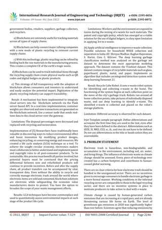 International Research Journal of Engineering and Technology (IRJET) e-ISSN: 2395-0056
Volume: 09 Issue: 06 | Jun 2022 www.irjet.net p-ISSN: 2395-0072
© 2022, IRJET | Impact Factor value: 7.529 | ISO 9001:2008 Certified Journal | Page 2246
government bodies, retailers, suppliers, garbage collectors,
and recyclers.
a) Blockchainsare extremelyusefulfortrackingmaterials
across all types of supply chains.
b) Blockchain can help connect major refiningcompanies
with a new mode of plastic recycling to reinvent current
supply chains.
c) With this technology, plasticrecyclingcanberefinedby
feeding back the raw materials to themanufacturingprocess.
This creates a complete CE of the earth's tragic waste.
d) Blockchain can be usedtotrackindividualitemsthrough
the recycling supply chain create physical marks such as QR
codes and digital badges on plastic products.
e) This strategy of full transparency with the adoption of
blockchain allows consumers and investors to understand
and easily analyze the potential impact. Digitization of the
plastic recycling industry can support traceability.
Result: A mechanism has been implemented to integrate
cloud servers into the blockchain network via the Flask
server-based API. In a real-time implementation, container
weightsare observed and new transactionsaregeneratedon
the blockchain network. Use a sensor node that sends real-
time data to the cloud server over the gateway.
Limitations: The disposal percentages were decreased and
replaced with recycling and incineration.
Implementation of [5] Researchers have traditionally been
valuable in discovering ways to reduce environmental effect
and boost innovation by modifying product designs,
enhancing recycling, or conservingenergyandresources.We
created a life cycle analysis (LCA) technique as a tool. To
achieve the sought circular economy, electronics makers
mustcollaborateto better understand andimplementpatent
and copyright rules to all post-consumer products. To be
sustainable, this processmustbenefitallpartiesinvolved,but
potential buyers must be convinced that the pricing
differential between new and refurbished products will
continue to provide incentives. Before and after the supply
chain, all product transfers can be accompanied by vital,
transparent data. Even without the ability to recycle and
correctly manage electronic trash around the world where
electronic items are soldandconsumed,blockchainsolutions
are electronic while safeguarding the economic value
manufacturers desire to protect. You have the option to
broaden the scope of your waste management efforts.
Results: LCA techniques have become commonplace and
used to quantitatively assess environmental impacts at each
stage of the product life cycle.
Limitations: Workersandtheenvironmentareexposedto
toxins during the mining of e-waste for such materials. The
patent and copyright policy, which has emerged as a viable
solution for the use of digital ledgers, is a key open limitation
in applying 3re to e-waste.
[6] Apply artificial intelligence toimprovee-wastecollection:
Possible solutions for household WEEE collection and
separation in India-AV: Shreyas Madhav, Raghav Rajaraman,
S. Harini, Cinu C. Kiliroor. The deep learning garbage
classification method was analyzed on the garbage net
dataset to determine the most appropriate modeling
approach. The dataset contains the Trashnet dataset. This
datasetcontains images of recyclable materialssuchasglass,
paperboard, plastic, metal, and paper. Implements an
algorithm that includes an integrated detection system with
deep learning Densenet 21.
Result: Recycle Cube Robot: A new e-waste robot system
for identifying and collecting e-waste in the home. The
functioning of the system begins at each collection point on
the move of the city's garbage truck. Robots run around all
home collection points, take picturesofindividuallydisposed
waste, and use deep learning to identify e-waste. The
identified e-waste is collected and placed on the robot's
storage platform.
Limitation: Different accuracy is observed for each dataset.
Irjet Template sample paragraph .Define abbreviations and
acronyms the first time they are used in the text, even after
they have been defined in the abstract. Abbreviationssuchas
IEEE, SI, MKS, CGS, sc, dc, and rms do not have to be defined.
Do not use abbreviations in the title or heads unless they are
unavoidable.
3. PROBLEM STATEMENT
Electronic trash is hazardous, non-biodegradable, and
accumulates in the environment, including soil, air, water,
and living things. The influenceofelectronicwasteonclimate
change should be assessed. Every piece of technology ever
created has a carbon footprint and contributes to human-
caused global warming.
There are no clear criteria forhow electronic trash shouldbe
handled in the unorganised sector. There are no incentives
given toencourageconsumerstohandleelectronicgarbagein
a more formal manner. Working conditions in the informal
recycling sector are comparabletothoseinthelegalrecycling
sector, and there are no incentive systems in place to
motivate producers to take action to deal with e-waste.
Climate change is caused by human-generated carbon
emissions thatare increasingat a rapid pace, and are already
threatening various life forms on Earth. The level of
greenhouse gas emissions in 2020 was significantly higher
than ever before. Scientists agree that reducing emissionsby
 