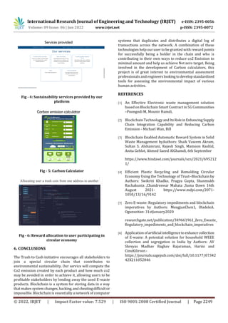 International Research Journal of Engineering and Technology (IRJET) e-ISSN: 2395-0056
Volume: 09 Issue: 06 | Jun 2022 www.irjet.net p-ISSN: 2395-0072
© 2022, IRJET | Impact Factor value: 7.529 | ISO 9001:2008 Certified Journal | Page 2249
Fig - 4: Sustainability services provided by our
platform
Fig - 5: Carbon Calculator
Allocating user a trash coin from one address to another
Fig - 6: Reward allocation to user participating in
circular economy
6. CONCLUSIONS
The Trash to Cash initiative encourages all stakeholders to
join a special circular chain that contributes to
environmental sustainability. Our service will compute the
Co2 emission created by each product and how much co2
may be avoided in order to achieve it, allowing users to be
profitable stakeholders by lending away the used E-waste
products. Blockchain is a system for storing data in a way
that makes system changes, hacking,andcheatingdifficultor
impossible. Blockchain is essentially a network of computer
systems that duplicates and distributes a digital log of
transactions across the network. A combination of these
technologies help our user to be granted with reward points
for successfully being a holder in the chain and who is
contributing in their own ways to reduce co2 Emission to
minimal amount and help us achieve Net zero target. Being
involved in the development of Carbon calculators, this
project is of great interest to environmental assessment
professionals and engineerslookingtodevelopstandardized
tools for assessing the environmental impact of various
human activities.
REFERENCES
[1] An Effective Electronic waste management solution
based on Blockchain Smart Contract in 5G Communities
–Poongodi M, Mounir Hamdi,
[2] Blockchain TechnologyandItsRoleinEnhancing Supply
Chain Integration Capability and Reducing Carbon
Emission - Michael Wan, Bill
[3] Blockchain Enabled Automatic Reward System in Solid
Waste Management byAuthors: Shaik Vaseem Akram,
Sultan S. Alshamrani, Rajesh Singh, Mamoon Rashid,
Anita Gehlot, Ahmed Saeed AlGhamdi, 6th September
https://www.hindawi.com/journals/scn/2021/695212
1/
[4] Efficient Plastic Recycling and Remolding Circular
Economy Using the Technology of Trust–Blockchain by
Authors: Swikriti Khadke, Pragya Gupta, Shanmukh
Rachakunta ,Chandreswar Mahata ,Suma Dawn 16th
August 2021- https://www.mdpi.com/2071-
1050/13/16/9142
[5] Zero E-waste: Regulatory impediments and blockchain
imperatives by Authors: MengjunChen1, OladeleA.
Ogunseitan: 31stJanuary2020
researchgate.net/publication/349661961_Zero_Ewaste_
Regulatory_impediments_and_blockchain_imperatives
[6] Application ofartificial intelligenceto enhancecollection
of E-waste: A potential solution for household WEEE
collection and segregation in India by Authors: AV
Shreyas Madhav Raghav Rajaraman, Harini and
CinuKiliroor.-
https://journals.sagepub.com/doi/full/10.1177/07342
42X211052846
 