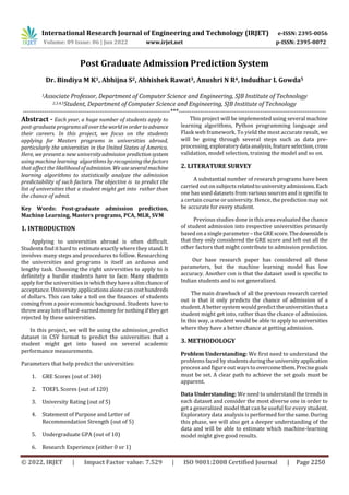 International Research Journal of Engineering and Technology (IRJET) e-ISSN: 2395-0056
Volume: 09 Issue: 06 | Jun 2022 www.irjet.net p-ISSN: 2395-0072
© 2022, IRJET | Impact Factor value: 7.529 | ISO 9001:2008 Certified Journal | Page 2250
Post Graduate Admission Prediction System
Dr. Bindiya M K1, Abhijna S2, Abhishek Rawat3, Anushri N R4, Indudhar L Gowda5
1Associate Professor, Department of Computer Science and Engineering, SJB Institute of Technology
2,3,4,5Student, Department of Computer Science and Engineering, SJB Institute of Technology
---------------------------------------------------------------------***---------------------------------------------------------------------
Abstract - Each year, a huge number of students apply to
post-graduate programs allovertheworldinordertoadvance
their careers. In this project, we focus on the students
applying for Masters programs in universities abroad,
particularly the universities in the United States of America.
Here, we present a new universityadmissionpredictionsystem
using machine learning algorithms by recognizingthefactors
that affect the likelihood of admission. We useseveralmachine
learning algorithms to statistically analyze the admission
predictability of such factors. The objective is to predict the
list of universities that a student might get into rather than
the chance of admit.
Key Words: Post-graduate admission prediction,
Machine Learning, Masters programs, PCA, MLR, SVM
1. INTRODUCTION
Applying to universities abroad is often difficult.
Students find it hard to estimate exactly where they stand. It
involves many steps and procedures to follow. Researching
the universities and programs is itself an arduous and
lengthy task. Choosing the right universities to apply to is
definitely a hurdle students have to face. Many students
apply for the universities in which they havea slimchanceof
acceptance. University applications alone can costhundreds
of dollars. This can take a toll on the finances of students
coming from a poor economic background. Students have to
throw away lots of hard-earnedmoneyfornothingifthey get
rejected by these universities.
In this project, we will be using the admission_predict
dataset in CSV format to predict the universities that a
student might get into based on several academic
performance measurements.
Parameters that help predict the universities:
1. GRE Scores (out of 340)
2. TOEFL Scores (out of 120)
3. University Rating (out of 5)
4. Statement of Purpose and Letter of
Recommendation Strength (out of 5)
5. Undergraduate GPA (out of 10)
6. Research Experience (either 0 or 1)
This project will be implemented using several machine
learning algorithms, Python programming language and
Flask web framework. To yield the most accurate result, we
will be going through several steps such as data pre-
processing, exploratorydata analysis,featureselection,cross
validation, model selection, training the model and so on.
2. LITERATURE SURVEY
A substantial number of research programs have been
carried out on subjects relatedtouniversityadmissions.Each
one has used datasets from various sources and is specific to
a certain course or university. Hence, the prediction may not
be accurate for every student.
Previous studies done in this area evaluated the chance
of student admission into respective universities primarily
based on a single parameter – the GREscore.Thedownsideis
that they only considered the GRE score and left out all the
other factors that might contribute to admission prediction.
Our base research paper has considered all these
parameters, but the machine learning model has low
accuracy. Another con is that the dataset used is specific to
Indian students and is not generalized.
The main drawback of all the previous research carried
out is that it only predicts the chance of admission of a
student. A better system would predict theuniversitiesthata
student might get into, rather than the chance of admission.
In this way, a student would be able to apply to universities
where they have a better chance at getting admission.
3. METHODOLOGY
Problem Understanding: We first need to understand the
problems faced by students duringtheuniversityapplication
process and figure out ways to overcomethem.Precisegoals
must be set. A clear path to achieve the set goals must be
apparent.
Data Understanding: We need to understand the trends in
each dataset and consider the most diverse one in order to
get a generalized model that can be useful for every student.
Exploratory data analysis is performed for the same. During
this phase, we will also get a deeper understanding of the
data and will be able to estimate which machine-learning
model might give good results.
 