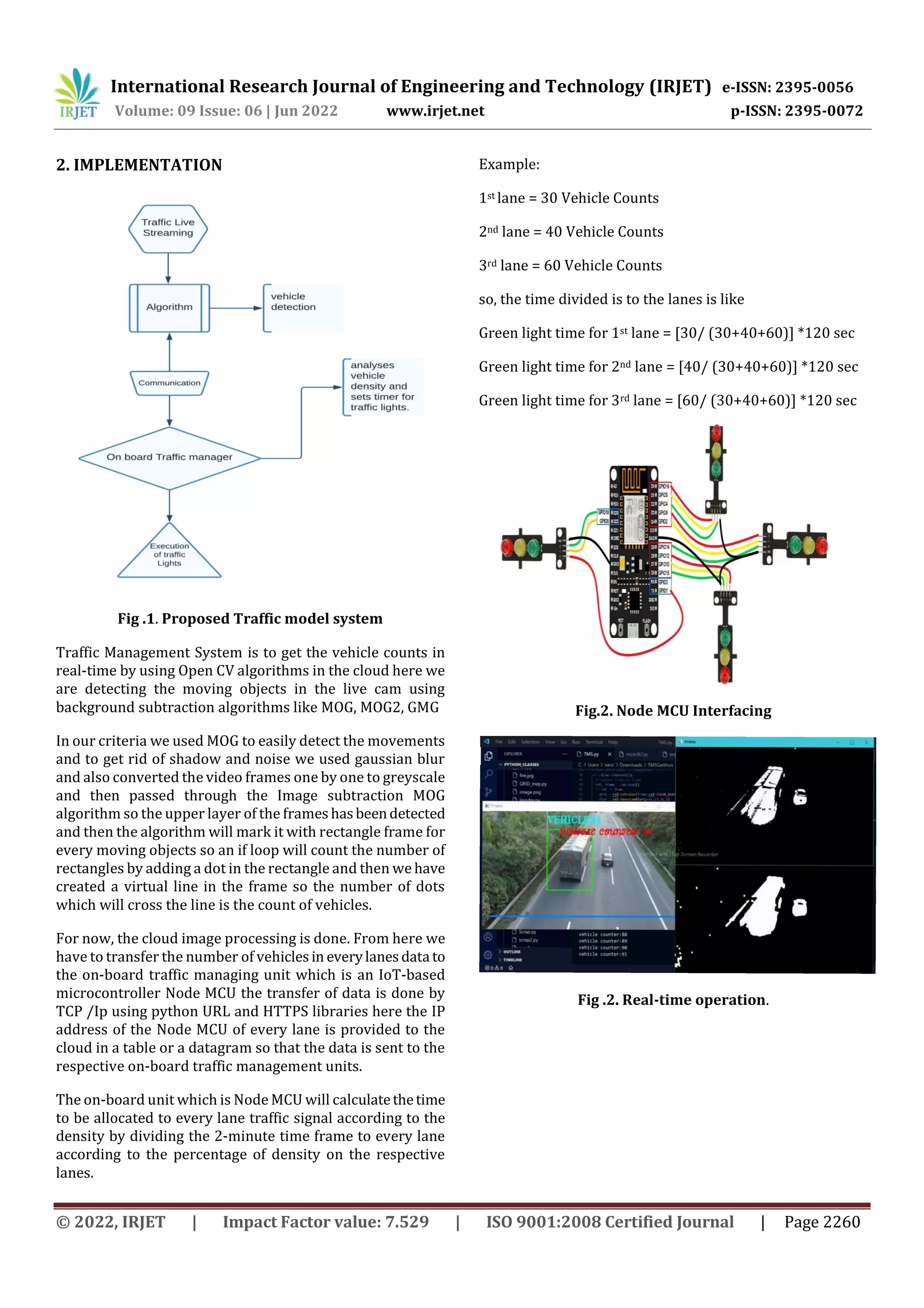 International Research Journal of Engineering and Technology (IRJET) e-ISSN: 2395-0056
Volume: 09 Issue: 06 | Jun 2022 www.irjet.net p-ISSN: 2395-0072
© 2022, IRJET | Impact Factor value: 7.529 | ISO 9001:2008 Certified Journal | Page 2260
2. IMPLEMENTATION
Fig .1. Proposed Traffic model system
Traffic Management System is to get the vehicle counts in
real-time by using Open CV algorithms in the cloud here we
are detecting the moving objects in the live cam using
background subtraction algorithms like MOG, MOG2, GMG
In our criteria we used MOG to easily detect the movements
and to get rid of shadow and noise we used gaussian blur
and also converted the video frames one by one to greyscale
and then passed through the Image subtraction MOG
algorithm so the upper layer of the frames hasbeendetected
and then the algorithm will mark it with rectangle frame for
every moving objects so an if loop will count the number of
rectangles by adding a dot in the rectangle and then we have
created a virtual line in the frame so the number of dots
which will cross the line is the count of vehicles.
For now, the cloud image processing is done. From here we
have to transfer the number of vehiclesin everylanesdatato
the on-board traffic managing unit which is an IoT-based
microcontroller Node MCU the transfer of data is done by
TCP /Ip using python URL and HTTPS libraries here the IP
address of the Node MCU of every lane is provided to the
cloud in a table or a datagram so that the data is sent to the
respective on-board traffic management units.
The on-board unit which is Node MCU will calculatethetime
to be allocated to every lane traffic signal according to the
density by dividing the 2-minute time frame to every lane
according to the percentage of density on the respective
lanes.
Example:
1st lane = 30 Vehicle Counts
2nd lane = 40 Vehicle Counts
3rd lane = 60 Vehicle Counts
so, the time divided is to the lanes is like
Green light time for 1st lane = [30/ (30+40+60)] *120 sec
Green light time for 2nd lane = [40/ (30+40+60)] *120 sec
Green light time for 3rd lane = [60/ (30+40+60)] *120 sec
Fig.2. Node MCU Interfacing
Fig .2. Real-time operation.
 