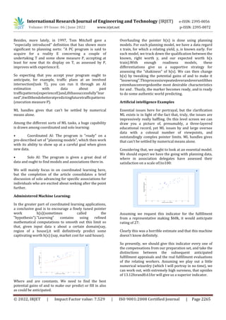International Research Journal of Engineering and Technology (IRJET) e-ISSN: 2395-0056
Volume: 09 Issue: 06 | June 2022 www.irjet.net p-ISSN: 2395-0072
© 2022, IRJET | Impact Factor value: 7.529 | ISO 9001:2008 Certified Journal | Page 2265
Besides, more lately, in 1997, Tom Mitchell gave a
"especially introduced" definition that has shown more
significant to planning sorts: "A PC program is said to
acquire for a reality E concerning a couple of
undertaking T and some show measure P, accepting at
least for now that its display on T, as assessed by P,
improves with experience E.
So expecting that you accept your program ought to
anticipate, for example, traffic plans at an involved
intersection(task T), you can run it through an AI
estimation with data about past
trafficpatterns(experienceE)and,ifithassuccessfully"lear
ned",itwillthendobetteratpredictingfuturetrafficpatterns
(execution measure P).
ML handles gives that can't be settled by numerical
means alone.
Among the different sorts of ML tasks, a huge capability
is drawn among coordinated and solo learning:
• Coordinated AI: The program is "ready" on a
pre-described set of "planning models", which then work
with its ability to show up at a careful goal when given
new data.
• Solo AI: The program is given a great deal of
data and ought to find models and associations there in.
We will mainly focus in on coordinated learning here,
but the completion of the article consolidates a brief
discussion of solo advancing for specific associations for
individuals who are excited about seeking after the point
further.
Administered Machine Learning:
In the greater part of coordinated learning applications,
a conclusive goal is to encourage a finely tuned pointer
work h(x)(sometimes called the
"hypothesis")."Learning" contains using refined
mathematical computations to smooth out this limit so
that, given input data x about a certain domain(say,
region of a house),it will definitively predict some
captivating worth h(x) (say, market cost for said house).
Where and are constants. We need to find the best
potential gains of and to make our predict or fill in also
as could be anticipated.
Overhauling the pointer h(x) is done using planning
models. For each planning model, we have a data regard
x train, for which a relating yield, y, is known early. For
each model, we track down the qualification between the
known, right worth y, and our expected worth h(x
train).With enough readiness models, these
differentiations give us a supportive strategy for
assessing the "shakiness" of h(x). We can then change
h(x) by tweaking the potential gains of and to make it
"lesswrong".Thisprocessisrepeatedoverandoveruntilthes
ystemhasconvergedonthe most desirable characteristics
for and . Thusly, the marker becomes ready, and is ready
to do some authentic world predicting.
Artificial intelligence Examples
Essential issues here for portrayal, but the clarification
ML exists is in light of the fact that, truly, the issues are
impressively really baffling. On this level screen we can
draw you a picture of, presumably, a three-layered
educational record, yet ML issues by and large oversee
data with a colossal number of viewpoints, and
outstandingly complex pointer limits. ML handles gives
that can't be settled by numerical means alone.
Considering that, we ought to look at an essential model.
We should expect we have the going with planning data,
where in association delegates have assessed their
satisfaction on a scale of1to100:
Assuming we request this indicator for the fulfillment
from a representative making $60k, it would anticipate
rating of 27:
Clearly this was a horrible estimate and that this machine
doesn't know definitely.
So presently, we should give this indicator every one of
the compensations from our preparation set, and take the
distinctions between the subsequent anticipated
fulfillment appraisals and the real fulfillment evaluations
of the relating workers. Assuming we play out a little
numerical wizardry (which I will portray in no time), we
can work out, with extremely high sureness, that upsides
of 13.12forand0.61for will give us a superior indicator.
 