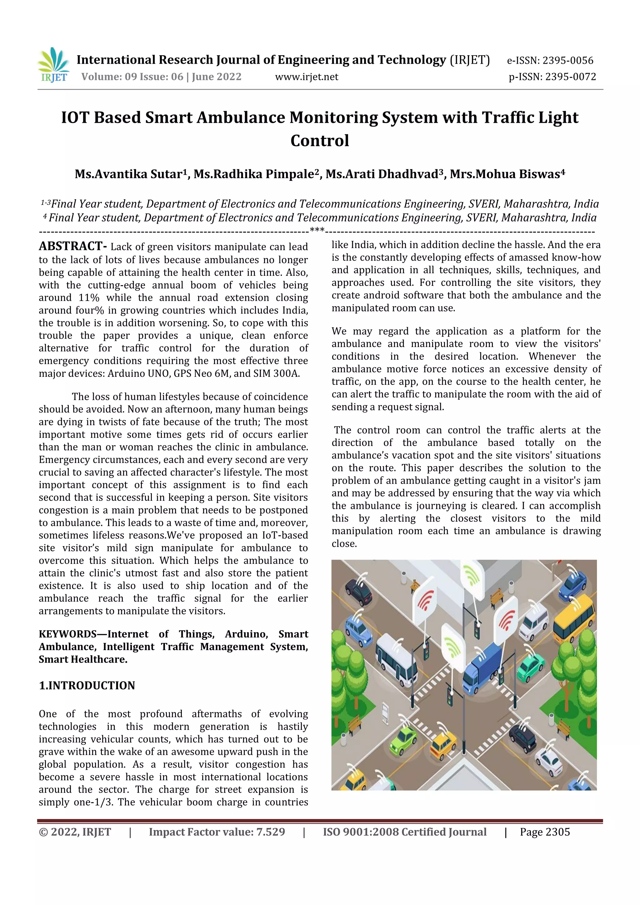International Research Journal of Engineering and Technology (IRJET) e-ISSN: 2395-0056
Volume: 09 Issue: 06 | June 2022 www.irjet.net p-ISSN: 2395-0072
© 2022, IRJET | Impact Factor value: 7.529 | ISO 9001:2008 Certified Journal | Page 2305
IOT Based Smart Ambulance Monitoring System with Traffic Light
Control
Ms.Avantika Sutar1, Ms.Radhika Pimpale2, Ms.Arati Dhadhvad3, Mrs.Mohua Biswas4
1-3Final Year student, Department of Electronics and Telecommunications Engineering, SVERI, Maharashtra, India
4 Final Year student, Department of Electronics and Telecommunications Engineering, SVERI, Maharashtra, India
---------------------------------------------------------------------***---------------------------------------------------------------------
ABSTRACT- Lack of green visitors manipulate can lead
to the lack of lots of lives because ambulances no longer
being capable of attaining the health center in time. Also,
with the cutting-edge annual boom of vehicles being
around 11% while the annual road extension closing
around four% in growing countries which includes India,
the trouble is in addition worsening. So, to cope with this
trouble the paper provides a unique, clean enforce
alternative for traffic control for the duration of
emergency conditions requiring the most effective three
major devices: Arduino UNO, GPS Neo 6M, and SIM 300A.
The loss of human lifestyles because of coincidence
should be avoided. Now an afternoon, many human beings
are dying in twists of fate because of the truth; The most
important motive some times gets rid of occurs earlier
than the man or woman reaches the clinic in ambulance.
Emergency circumstances, each and every second are very
crucial to saving an affected character's lifestyle. The most
important concept of this assignment is to find each
second that is successful in keeping a person. Site visitors
congestion is a main problem that needs to be postponed
to ambulance. This leads to a waste of time and, moreover,
sometimes lifeless reasons.We've proposed an IoT-based
site visitor’s mild sign manipulate for ambulance to
overcome this situation. Which helps the ambulance to
attain the clinic's utmost fast and also store the patient
existence. It is also used to ship location and of the
ambulance reach the traffic signal for the earlier
arrangements to manipulate the visitors.
KEYWORDS—Internet of Things, Arduino, Smart
Ambulance, Intelligent Traffic Management System,
Smart Healthcare.
1.INTRODUCTION
One of the most profound aftermaths of evolving
technologies in this modern generation is hastily
increasing vehicular counts, which has turned out to be
grave within the wake of an awesome upward push in the
global population. As a result, visitor congestion has
become a severe hassle in most international locations
around the sector. The charge for street expansion is
simply one-1/3. The vehicular boom charge in countries
like India, which in addition decline the hassle. And the era
is the constantly developing effects of amassed know-how
and application in all techniques, skills, techniques, and
approaches used. For controlling the site visitors, they
create android software that both the ambulance and the
manipulated room can use.
We may regard the application as a platform for the
ambulance and manipulate room to view the visitors'
conditions in the desired location. Whenever the
ambulance motive force notices an excessive density of
traffic, on the app, on the course to the health center, he
can alert the traffic to manipulate the room with the aid of
sending a request signal.
The control room can control the traffic alerts at the
direction of the ambulance based totally on the
ambulance’s vacation spot and the site visitors' situations
on the route. This paper describes the solution to the
problem of an ambulance getting caught in a visitor's jam
and may be addressed by ensuring that the way via which
the ambulance is journeying is cleared. I can accomplish
this by alerting the closest visitors to the mild
manipulation room each time an ambulance is drawing
close.
 