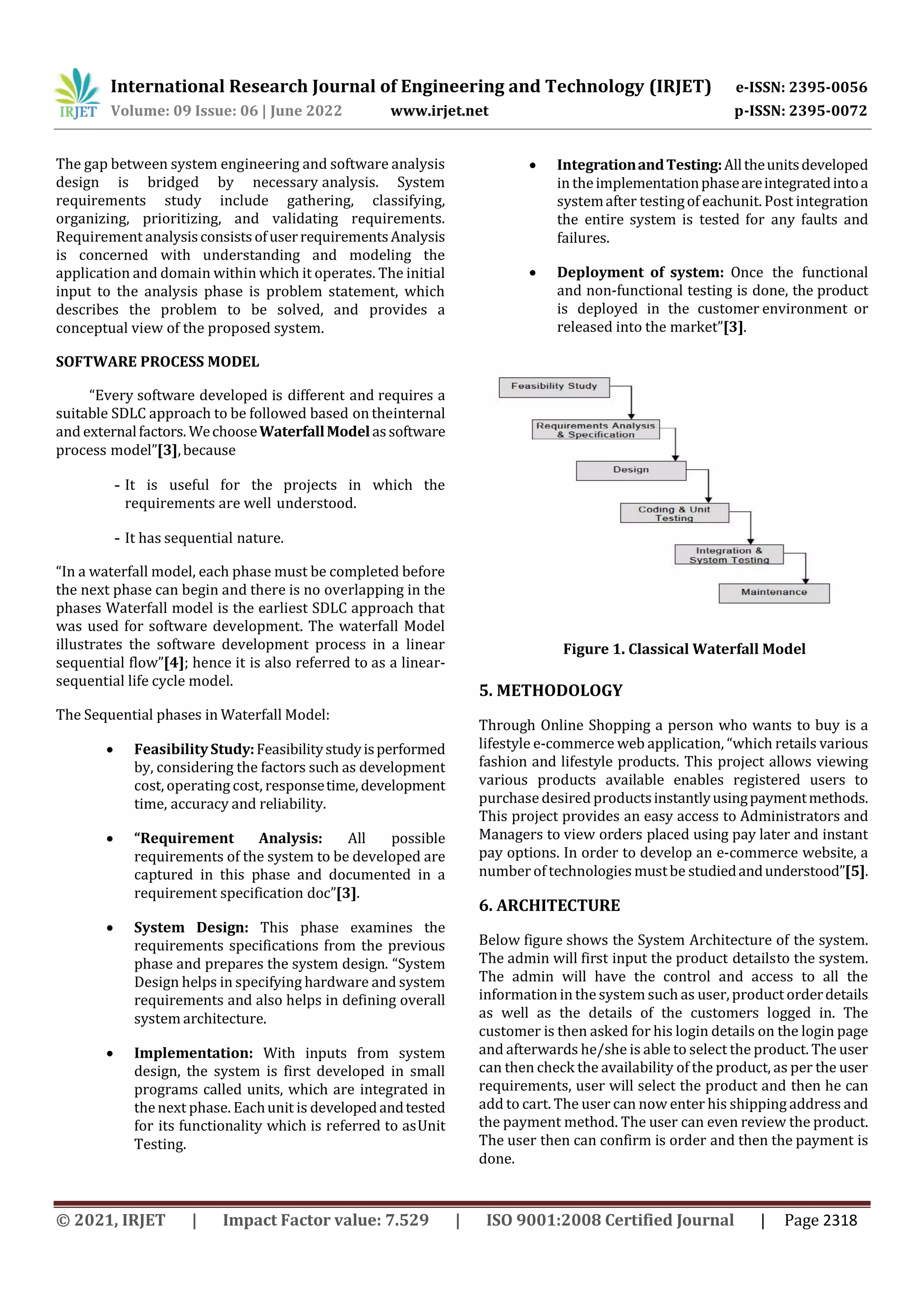 International Research Journal of Engineering and Technology (IRJET) e-ISSN: 2395-0056
Volume: 09 Issue: 06 | June 2022 www.irjet.net p-ISSN: 2395-0072
© 2021, IRJET | Impact Factor value: 7.529 | ISO 9001:2008 Certified Journal | Page 2318
The gap between system engineering and software analysis
design is bridged by necessary analysis. System
requirements study include gathering, classifying,
organizing, prioritizing, and validating requirements.
Requirement analysisconsistsofuserrequirementsAnalysis
is concerned with understanding and modeling the
application and domain within which it operates. The initial
input to the analysis phase is problem statement, which
describes the problem to be solved, and provides a
conceptual view of the proposed system.
SOFTWARE PROCESS MODEL
“Every software developed is different and requires a
suitable SDLC approach to be followed based on theinternal
and externalfactors. WechooseWaterfallModelassoftware
process model”[3],because
- It is useful for the projects in which the
requirements are well understood.
- It has sequential nature.
“In a waterfall model, each phase must be completed before
the next phase can begin and there is no overlapping in the
phases Waterfall model is the earliest SDLC approach that
was used for software development. The waterfall Model
illustrates the software development process in a linear
sequential flow”[4]; hence it is also referred to as a linear-
sequential life cycle model.
The Sequential phases in Waterfall Model:
 FeasibilityStudy:Feasibilitystudyisperformed
by, considering the factors such as development
cost, operating cost, responsetime, development
time, accuracy and reliability.
 “Requirement Analysis: All possible
requirements of the system to be developed are
captured in this phase and documented in a
requirement specification doc”[3].
 System Design: This phase examines the
requirements specifications from the previous
phase and prepares the system design. “System
Design helps in specifying hardware and system
requirements and also helps in defining overall
system architecture.
 Implementation: With inputs from system
design, the system is first developed in small
programs called units, which are integrated in
thenext phase. Eachunit is developedandtested
for its functionality which is referred to asUnit
Testing.
 IntegrationandTesting:Alltheunitsdeveloped
in theimplementationphaseareintegratedintoa
systemafter testingof eachunit. Post integration
the entire system is tested for any faults and
failures.
 Deployment of system: Once the functional
and non-functional testing is done, the product
is deployed in the customer environment or
released into the market”[3].
Figure 1. Classical Waterfall Model
5. METHODOLOGY
Through Online Shopping a person who wants to buy is a
lifestyle e-commerce web application, “which retails various
fashion and lifestyle products. This project allows viewing
various products available enables registered users to
purchase desired productsinstantlyusingpaymentmethods.
This project provides an easy access to Administrators and
Managers to view orders placed using pay later and instant
pay options. In order to develop an e-commerce website, a
number of technologies mustbe studiedandunderstood”[5].
6. ARCHITECTURE
Below figure shows the System Architecture of the system.
The admin will first input the product detailsto the system.
The admin will have the control and access to all the
information in the system such as user, product orderdetails
as well as the details of the customers logged in. The
customer is then asked for his login details on the login page
and afterwards he/she is able to select the product. The user
can then check the availability of the product, as per the user
requirements, user will select the product and then he can
add to cart. The user can now enter his shipping address and
the payment method. The user can even review the product.
The user then can confirm is order and then the payment is
done.
 