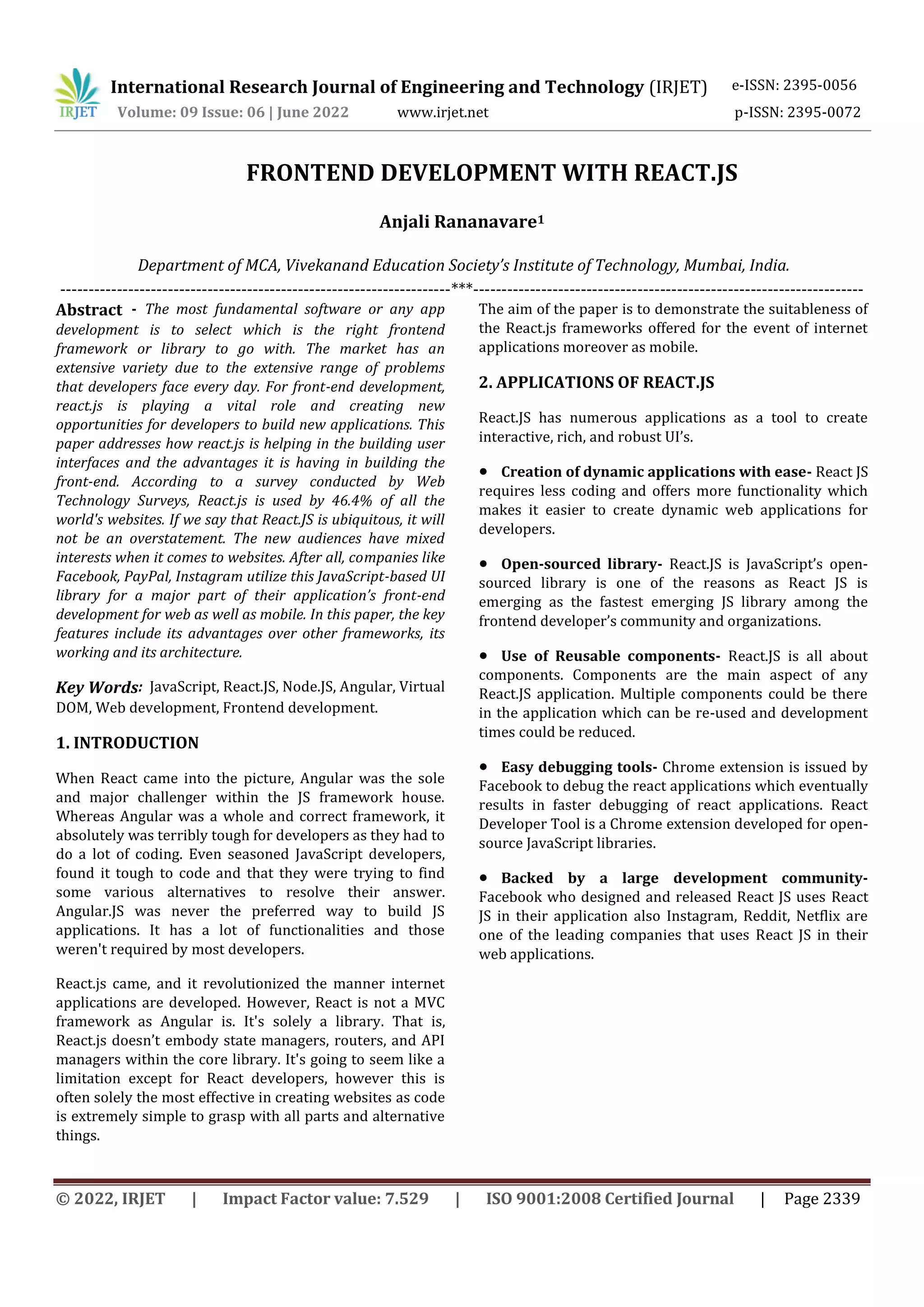 International Research Journal of Engineering and Technology (IRJET) e-ISSN: 2395-0056
Volume: 09 Issue: 06 | June 2022 www.irjet.net p-ISSN: 2395-0072
© 2022, IRJET | Impact Factor value: 7.529 | ISO 9001:2008 Certified Journal | Page 2339
FRONTEND DEVELOPMENT WITH REACT.JS
Anjali Rananavare1
Department of MCA, Vivekanand Education Society’s Institute of Technology, Mumbai, India.
---------------------------------------------------------------------***---------------------------------------------------------------------
Abstract - The most fundamental software or any app
development is to select which is the right frontend
framework or library to go with. The market has an
extensive variety due to the extensive range of problems
that developers face every day. For front-end development,
react.js is playing a vital role and creating new
opportunities for developers to build new applications. This
paper addresses how react.js is helping in the building user
interfaces and the advantages it is having in building the
front-end. According to a survey conducted by Web
Technology Surveys, React.js is used by 46.4% of all the
world's websites. If we say that React.JS is ubiquitous, it will
not be an overstatement. The new audiences have mixed
interests when it comes to websites. After all, companies like
Facebook, PayPal, Instagram utilize this JavaScript-based UI
library for a major part of their application’s front-end
development for web as well as mobile. In this paper, the key
features include its advantages over other frameworks, its
working and its architecture.
Key Words: JavaScript, React.JS, Node.JS, Angular, Virtual
DOM, Web development, Frontend development.
1. INTRODUCTION
When React came into the picture, Angular was the sole
and major challenger within the JS framework house.
Whereas Angular was a whole and correct framework, it
absolutely was terribly tough for developers as they had to
do a lot of coding. Even seasoned JavaScript developers,
found it tough to code and that they were trying to find
some various alternatives to resolve their answer.
Angular.JS was never the preferred way to build JS
applications. It has a lot of functionalities and those
weren't required by most developers.
React.js came, and it revolutionized the manner internet
applications are developed. However, React is not a MVC
framework as Angular is. It's solely a library. That is,
React.js doesn’t embody state managers, routers, and API
managers within the core library. It's going to seem like a
limitation except for React developers, however this is
often solely the most effective in creating websites as code
is extremely simple to grasp with all parts and alternative
things.
The aim of the paper is to demonstrate the suitableness of
the React.js frameworks offered for the event of internet
applications moreover as mobile.
2. APPLICATIONS OF REACT.JS
React.JS has numerous applications as a tool to create
interactive, rich, and robust UI’s.
● Creation of dynamic applications with ease- React JS
requires less coding and offers more functionality which
makes it easier to create dynamic web applications for
developers.
● Open-sourced library- React.JS is JavaScript’s open-
sourced library is one of the reasons as React JS is
emerging as the fastest emerging JS library among the
frontend developer’s community and organizations.
● Use of Reusable components- React.JS is all about
components. Components are the main aspect of any
React.JS application. Multiple components could be there
in the application which can be re-used and development
times could be reduced.
● Easy debugging tools- Chrome extension is issued by
Facebook to debug the react applications which eventually
results in faster debugging of react applications. React
Developer Tool is a Chrome extension developed for open-
source JavaScript libraries.
● Backed by a large development community-
Facebook who designed and released React JS uses React
JS in their application also Instagram, Reddit, Netflix are
one of the leading companies that uses React JS in their
web applications.
 