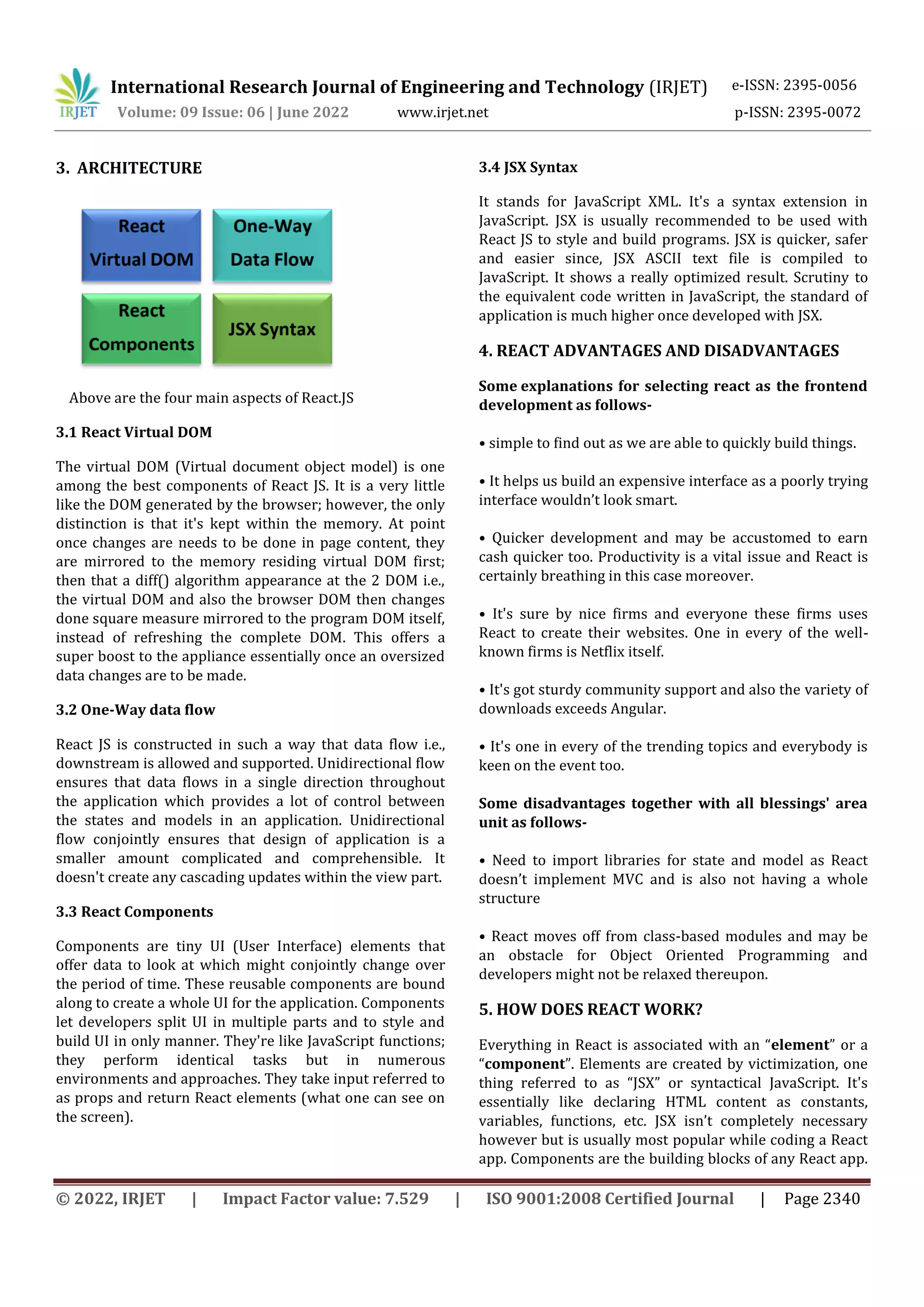 International Research Journal of Engineering and Technology (IRJET) e-ISSN: 2395-0056
Volume: 09 Issue: 06 | June 2022 www.irjet.net p-ISSN: 2395-0072
© 2022, IRJET | Impact Factor value: 7.529 | ISO 9001:2008 Certified Journal | Page 2340
3. ARCHITECTURE
Above are the four main aspects of React.JS
3.1 React Virtual DOM
The virtual DOM (Virtual document object model) is one
among the best components of React JS. It is a very little
like the DOM generated by the browser; however, the only
distinction is that it's kept within the memory. At point
once changes are needs to be done in page content, they
are mirrored to the memory residing virtual DOM first;
then that a diff() algorithm appearance at the 2 DOM i.e.,
the virtual DOM and also the browser DOM then changes
done square measure mirrored to the program DOM itself,
instead of refreshing the complete DOM. This offers a
super boost to the appliance essentially once an oversized
data changes are to be made.
3.2 One-Way data flow
React JS is constructed in such a way that data flow i.e.,
downstream is allowed and supported. Unidirectional flow
ensures that data flows in a single direction throughout
the application which provides a lot of control between
the states and models in an application. Unidirectional
flow conjointly ensures that design of application is a
smaller amount complicated and comprehensible. It
doesn't create any cascading updates within the view part.
3.3 React Components
Components are tiny UI (User Interface) elements that
offer data to look at which might conjointly change over
the period of time. These reusable components are bound
along to create a whole UI for the application. Components
let developers split UI in multiple parts and to style and
build UI in only manner. They're like JavaScript functions;
they perform identical tasks but in numerous
environments and approaches. They take input referred to
as props and return React elements (what one can see on
the screen).
3.4 JSX Syntax
It stands for JavaScript XML. It's a syntax extension in
JavaScript. JSX is usually recommended to be used with
React JS to style and build programs. JSX is quicker, safer
and easier since, JSX ASCII text file is compiled to
JavaScript. It shows a really optimized result. Scrutiny to
the equivalent code written in JavaScript, the standard of
application is much higher once developed with JSX.
4. REACT ADVANTAGES AND DISADVANTAGES
Some explanations for selecting react as the frontend
development as follows-
• simple to find out as we are able to quickly build things.
• It helps us build an expensive interface as a poorly trying
interface wouldn’t look smart.
• Quicker development and may be accustomed to earn
cash quicker too. Productivity is a vital issue and React is
certainly breathing in this case moreover.
• It's sure by nice firms and everyone these firms uses
React to create their websites. One in every of the well-
known firms is Netflix itself.
• It's got sturdy community support and also the variety of
downloads exceeds Angular.
• It's one in every of the trending topics and everybody is
keen on the event too.
Some disadvantages together with all blessings' area
unit as follows-
• Need to import libraries for state and model as React
doesn’t implement MVC and is also not having a whole
structure
• React moves off from class-based modules and may be
an obstacle for Object Oriented Programming and
developers might not be relaxed thereupon.
5. HOW DOES REACT WORK?
Everything in React is associated with an “element” or a
“component”. Elements are created by victimization, one
thing referred to as “JSX” or syntactical JavaScript. It's
essentially like declaring HTML content as constants,
variables, functions, etc. JSX isn’t completely necessary
however but is usually most popular while coding a React
app. Components are the building blocks of any React app.
 