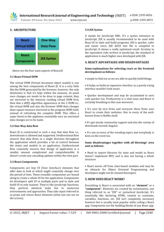 International Research Journal of Engineering and Technology (IRJET) e-ISSN: 2395-0056
Volume: 09 Issue: 06 | June 2022 www.irjet.net p-ISSN: 2395-0072
© 2022, IRJET | Impact Factor value: 7.529 | ISO 9001:2008 Certified Journal | Page 2340
3. ARCHITECTURE
Above are the four main aspects of React.JS
3.1 React Virtual DOM
The virtual DOM (Virtual document object model) is one
among the best components of React JS. It is a very little
like the DOM generated by the browser; however, the only
distinction is that it's kept within the memory. At point
once changes are needs to be done in page content, they
are mirrored to the memory residing virtual DOM first;
then that a diff() algorithm appearance at the 2 DOM i.e.,
the virtual DOM and also the browser DOM then changes
done square measure mirrored to the program DOM itself,
instead of refreshing the complete DOM. This offers a
super boost to the appliance essentially once an oversized
data changes are to be made.
3.2 One-Way data flow
React JS is constructed in such a way that data flow i.e.,
downstream is allowed and supported. Unidirectional flow
ensures that data flows in a single direction throughout
the application which provides a lot of control between
the states and models in an application. Unidirectional
flow conjointly ensures that design of application is a
smaller amount complicated and comprehensible. It
doesn't create any cascading updates within the view part.
3.3 React Components
Components are tiny UI (User Interface) elements that
offer data to look at which might conjointly change over
the period of time. These reusable components are bound
along to create a whole UI for the application. Components
let developers split UI in multiple parts and to style and
build UI in only manner. They're like JavaScript functions;
they perform identical tasks but in numerous
environments and approaches. They take input referred to
as props and return React elements (what one can see on
the screen).
3.4 JSX Syntax
It stands for JavaScript XML. It's a syntax extension in
JavaScript. JSX is usually recommended to be used with
React JS to style and build programs. JSX is quicker, safer
and easier since, JSX ASCII text file is compiled to
JavaScript. It shows a really optimized result. Scrutiny to
the equivalent code written in JavaScript, the standard of
application is much higher once developed with JSX.
4. REACT ADVANTAGES AND DISADVANTAGES
Some explanations for selecting react as the frontend
development as follows-
• simple to find out as we are able to quickly build things.
• It helps us build an expensive interface as a poorly trying
interface wouldn’t look smart.
• Quicker development and may be accustomed to earn
cash quicker too. Productivity is a vital issue and React is
certainly breathing in this case moreover.
• It's sure by nice firms and everyone these firms uses
React to create their websites. One in every of the well-
known firms is Netflix itself.
• It's got sturdy community support and also the variety of
downloads exceeds Angular.
• It's one in every of the trending topics and everybody is
keen on the event too.
Some disadvantages together with all blessings' area
unit as follows-
• Need to import libraries for state and model as React
doesn’t implement MVC and is also not having a whole
structure
• React moves off from class-based modules and may be
an obstacle for Object Oriented Programming and
developers might not be relaxed thereupon.
5. HOW DOES REACT WORK?
Everything in React is associated with an “element” or a
“component”. Elements are created by victimization, one
thing referred to as “JSX” or syntactical JavaScript. It's
essentially like declaring HTML content as constants,
variables, functions, etc. JSX isn’t completely necessary
however but is usually most popular while coding a React
app. Components are the building blocks of any React app.
 