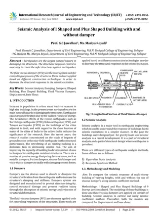International Research Journal of Engineering and Technology (IRJET) e-ISSN: 2395-0056
Volume: 09 Issue: 06 | Jun 2022 www.irjet.net p-ISSN: 2395-0072
© 2022, IRJET | Impact Factor value: 7.529 | ISO 9001:2008 Certified Journal | Page 2348
Seismic Analysis of I Shaped and Plus Shaped Building with and
without damper
Prof. G.C Jawalkar1, Ms. Mariya Royali2
1Prof. Ganesh C. Jawalkar, Department of Civil Engineering, N.B.N. Sinhgad College of Engineering, Solapur
2PG Student Ms. Mariya Royali, Department of Civil Engineering, N.B.N. Sinhgad College of Engineering, Solapur
---------------------------------------------------------------------***---------------------------------------------------------------------
Abstract - Earthquakes are the largest natural hazard in
damaging the structures. The structural response control is
necessary to create the safer structures against earthquakes.
The fluid viscous dampers (FVD) are themoreappliedtools for
controlling responses of the structures. Thesetoolsareapplied
based on different construction technologies in order to
decrease the structural responses to the seismic excitation.
Key Words: Seismic Analysis, Damping, Dampers,IShaped
Building, Plus Shaped Building, Fluid Viscous Dampers,
Displacement, base Shear.
1. INTRODUCTION
Increase in population in urban areas leads to increase in
high rise buildings. In the present years earthquakes are the
main natural hazardsindamagingthestructures.Earthquake
cause ground vibration due to the sudden release of energy.
The devastative effects of the recent earthquakes such as
Northridgeearthquake (1994),Kobeearthquake(1995),and
Taiwan earthquake (1999) on the buildings of the cities
adjacent to fault, and with regard to the close location of
many of the cities of India to the active faults indicate the
significance of the research. Over the recent years, the
research studies concentrated on the study of impacts of
ground motion in the near-field earthquake on thestructural
performance. The retrofitting of an existing building is a
dominant task in decreasing seismic risk. The aim of
improving the capacity of building leads to invention of new
techniques for earthquake resistant structures. There are a
number of passive energy dissipating devices in use, such as
metallic dampers, frictiondampers,viscousfluiddamperand
visco-elastic dampers totacklewithdamagingseismicforces.
1.1 Dampers
Dampers are the devices used to absorb or dissipate the
structure’s vibration from theearthquake andtoincreasethe
structure’s damping and stiffness. Dampers system are
designed and manufactured to protect structure integrity,
control structural damage and prevent resident injury
through the absorption of seismic energy and reduction of
structural deformation.
The fluid viscous dampers (FVD) are the more applied tools
for controlling responses of the structures. These tools are
applied based on different constructiontechnologiesinorder
to decrease the structuralresponsestotheseismicexcitation.
Fig-1 Longitudinal Section of Fluid Viscous Damper
1.2 Seismic Analysis
Seismic analysis is a major tool in earthquake engineering
which isused to understand the response of buildings due to
seismic excitations in a simpler manner. In the past the
buildings were designed just for gravity loads and seismic
analysis is a recent development. It is a part of structural
analysis and a part of structural design where earthquake is
prevalent.
There are different types of earthquake analysis methods.
Some of them are as follows:
1) Equivalent Static Analysis
2) Response Spectrum Method
1.3. Methodology and Modeling
Aim: To compare the seismic response of multi-storey
building of varying heights, with and without the use of
viscous dampers, using seismic coefficient method.
Methodology: I Shaped and Plus Shaped Buildings of 9
Storeys are considered. The modeling of these buildings is
done and fluid viscous dampers are applied on corners of
building. Seismic analysis is carried out using seismic
coefficient method. Thereafter, both the models are
compared for displacement and base shear.
 