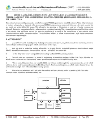 International Research Journal of Engineering and Technology (IRJET) e-ISSN: 2395-0056
Volume: 09 Issue: 06 | June 2022 www.irjet.net p-ISSN: 2395-0072
© 2022, IRJET | Impact Factor value: 7.529 | ISO 9001:2008 Certified Journal | Page 271
2.5 GERALD C. ANZALONE1, CHENLONG ZHANG1, BAS WIJNEN1, PAUL G. SANDERS1,AND JOSHUA M.
PEARCE2, “A LOW-COST OPEN-SOURCE METAL 3-D PRINTER”, PRESENTED AT IEEE ACCESS, DECEMBER 5 2013,
DOI: 10.1109. PP 1-6
This article has successfully provided a proof of concept of 70,000 open source metal 3D printers. What 3d print objects
or models using metal as filament, solid carbon steel ER70S-6, open source microcontroller and a low cost commercial
gas metal arc welder (GMAW)? shape. This allows for the printing or fabrication of a variety of metal components,
although the printer may require further adjustments in resolution in prints. There issignificant potential for the creation
of an entirely new and large market for weld-like products to be used in the manufacture of user-specific metal
components in the wider consumer market. This technology is likely to follow an evolutionary path similar to polymer
open-source 3-D printing.[5]
3. METHODOLOGY
1. As per the research made by us by studying various research paper, we got ideas related to improving previous
methodologies andtechnology. papers which are relevant to this topic.
2. Our aim was to make low budget, affordable, 3d printer. In this proposed system we used Arduino mega,
RAMPS, Nema17 stepper motors for controlling x, y and z axis which are connected.
3. In this 3d printer we are using additive technology (AM)or FDM for printing models.
4. Once all parts are connected, 3d model is made using 3d modelling software’s like CAD, Catiya, Blender etc.
which is then converted into G-code using ‘slicer’ which basically slices the 3d model layer by layer.
5. This is normal 3d procedure, but we added LCD and SD card port through that user can select the g code which
will be in the Sd card which can be connected to SD card port. This is something new, so which makes it easier to use the
system and making it more efficient and timesaving system.
6. After selecting when user will click print the machine will start printing model as per the g code.Then after
required time is passed the 3d model isready use.
 