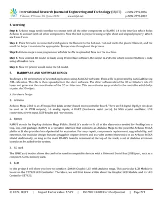 International Research Journal of Engineering and Technology (IRJET) e-ISSN: 2395-0056
Volume: 09 Issue: 06 | June 2022 www.irjet.net p-ISSN: 2395-0072
© 2022, IRJET | Impact Factor value: 7.529 | ISO 9001:2008 Certified Journal | Page 272
4. Working
Step 1: Arduino mega needs interface to connect with all the other components so RAMPS 1.4 is the interface which helps
Arduino to connect with all other components. Now the bed is prepared using acrylic sheet and aligned properly. Which
are X and Y axis.
Step 2: Then Extruder is connected which guides thefilament to the hot-end. Hot-end melts the plastic filament, and the
small fan helps it maintain the appropriate. Temperature through-out the process.
Step 3: Arduino mega is now programmed which is hexfile is uploaded. Now run the machine.
Step 4: Now desired 3D model is made using Pronterface software, the output is a STL file which isconverted into G code
using ultimaker cura.
Step 5: Now 3D printer would make the 3d model.
5. HARDWARE AND SOFTWARE DESIGN
To design a 3D architecture of selected application using AutoCAD software. Then a file is generated by AutoCAD having
.STL extension. This file is then uploaded into the slicer software. The slicer softwaresliced the 3D architecture into 2D
layers and generates the co-ordinates of the 3D architecture. This co- ordinates are provided to the controller which helps
to print the 3D object.
A. Hardware Design
1. Arduino
Arduino Mega 2560 is an ATmega2560 (data center) based microcontroller board. There are54 digital I/p O/p pins (can
be used as 14 PWM outputs), 16 analog inputs, 4 UART (hardware serial ports), 16 MHz crystal oscillator, USB
connection, power input, ICSP header and resetbutton.
2. Ramps
RAMPS stands for RepRap Arduino Mega Pololu Shield. It's made to fit all of the electronics needed for RepRap into a
tiny, low- cost package. RAMPS is a versatile interface that connects an Arduino Mega to the powerful Arduino MEGA
platform. It also provides lots ofpotential for expansion. For easy repair, components replacement, upgradeability, and
extension, the modular design features pluggable stepper drivers and extruder controlelectronics in an Arduino MEGA
shield. Additionally, as long as the main RAMPS board is remained at the top of the stack, a set of Arduino extension
boards can be added to the system.
3. SD card
The SDHC card reader allows the card to be used in compatible devices with a Universal Serial Bus (USB) port, such as a
computer. SDHC memory card.
4. LCD
In this project I will show you how to interface128X64 Graphic LCD with Arduino mega. This particular LCD Module is
based on the ST7920 LCD Controller. Therefore, we will first know a little about the Graphic LCD Module and its LCD
Controller ST7920.
 