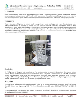 International Research Journal of Engineering and Technology (IRJET) e-ISSN: 2395-0056
Volume: 09 Issue: 06 | June 2022 www.irjet.net p-ISSN: 2395-0072
© 2022, IRJET | Impact Factor value: 7.529 | ISO 9001:2008 Certified Journal | Page 273
It is a 32-bit processor based on the Harvard architecture. It has a 3-step pipeline, fetch, decode,and execute. The main
control chip used in the processor is LPC 1768, which supports the G-code file format. This processor is cost-effective,
used toreduce processor space, and has extensive optimization interrupt handling and system debugging capabilities.
TEST RESULTS
We are expecting a 3D printer to make a small- scale prototype which can be put into a use of mechatronics-based
industries which have an accuracy up to 90% and is of very cost efficient. Firstly, the prototype is tested to check
whether every motor is working in x, y and z axis in correct direction respectively followed by the end stop is triggering
or not, then the heat bed is checked, which is properly heating at 50-110 degree centigrade. To melt the plastic filament,
the hot endstarted heating at range 200-240 degreecentigrade. As in we use aluminum extrusion therewas no vibrations
in the mechanical part of the printer.
Conclusion
3D-FDM printer is designed and manufactured. For precise printing in geometric dimensions, this printing process
ensures that the machine meets all required specifications. Some ABS plastic parts assembled on a3D-FDM printer were
printed to replace some metal parts. This project presents the results of the design and production of the 3D printer
using the FDM printing method, which provides the necessary technical specifications. Ideal printing parameters willbe
done as further research to make sure the product quality for different plastics.
REFRENCES
[1]. Yiran Yuan, “Research Status and Development Trend of 3D Printing Technology”, presented at IOP Conf. Series:
Materials Science and Engineering VOL. 711, Hefei, China, September 2019, doi:10.1088/1757899X/711/1/012014.
Pp2.
[2]. Samer Mkhemer, Saed Makhool, Qais Samara, “3D Printing Technology”, presented at 3D printingBirzeit University,
Birzeit, Palestine, November2014. Pp-3.
5. PROCESSOR
 