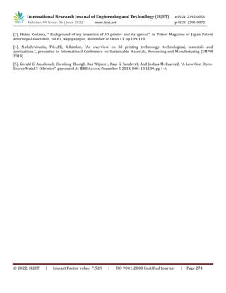 International Research Journal of Engineering and Technology (IRJET) e-ISSN: 2395-0056
Volume: 09 Issue: 06 | June 2022 www.irjet.net p-ISSN: 2395-0072
© 2022, IRJET | Impact Factor value: 7.529 | ISO 9001:2008 Certified Journal | Page 274
[3]. Hideo Kodama, " Background of my invention of 3D printer and its spread”, in Patent Magazine of Japan Patent
Attorneys Association, vol.67, Nagoya,Japan, November 2014 no.13, pp.109-118.
[4]. N.shshrubudin, T.C.LEE, R.Ramlan, “An overview on 3d printing technology: technological, materials and
applications.”, presented in International Conference on Sustainable Materials, Processing and Manufacturing (SMPM
2019)
[5]. Gerald C. Anzalone1, Chenlong Zhang1, Bas Wijnen1, Paul G. Sanders1, And Joshua M. Pearce2, “A Low-Cost Open-
Source Metal 3-D Printer”, presented At IEEE Access, December 5 2013, DOI: 10.1109. pp 1-6.
 